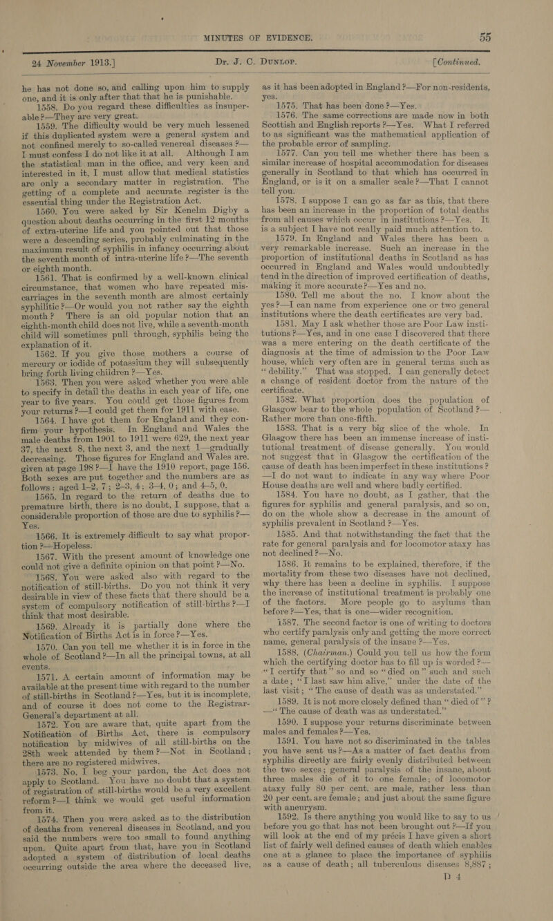 24 November 1913.] DUNLOP. [ Continued.  he has not done so, and calling upon him to supply one, and it is only after that that he is punishable. 1558. Do you regard these difficulties as insuper- able ?—They are very great. 1559. The difficulty would be very much lessened if this duplicated system were a general system and not confined merely to so-called venereal diseases P— t must confess I do not like it at all. Although I am the statistical man in the office, and very keen and interested in it, I must allow that medical statistics are only a secondary matter in registration. The getting of a complete and accurate. register is the essential thing under the Registration Act. 1560. You were asked by Sir Kenelm Digby a question about deaths occurring in the first 12 months of extra-uterine life and you pointed out that those were a descending series, probably culminating in the maximum result of syphilis in infancy occurring about the seventh month of intra-uterine life &gt;—The seventh or eighth month. 1561. That is confirmed by a well-known clinical circumstance, that women who have repeated mis- carriages in the seventh month are almost certainly syphilitic ?—Or would you not rather say the eighth month? There is an old popular notion that an eighth-month child does not live, while a seventh-month child will sometimes pull through, syphilis being the explanation of it. 1562. If you give those mothers a cvurse of mercury or iodide of potassium they will subsequently bring forth living children ?—Yes. 1563. Then you were asked whether you were able to specify in detail the deaths in each year of life, one year to five years. You could get those figures from your returns ?—I could get them for 1911 with ease. 1564. Ihave got them for England and they con- firm your hypothesis. In England and Wales the male deaths from 1901 to 1911 were 629, the next year 37, the next 8, the next 3, and the next 1—eradually decreasing. Those figures for England and Wales are. given at page 198 ?—I have the 1910 report, page 156. Both sexes are put together and the numbers are as follows: aged 1-2, 7; 2-3, 4; 3-4, 0; and 4-5, 0. 1565. In regard to the return of deaths due to premature birth, there is no doubt, I suppose, that a considerable proportion of those are due to syphilis P— Yes. 1566. It is extremely difficult to say what propor- tion ?—Hopeless. 1567. With the present amount of knowledge one could not give a definite opinion on that point ?—No. 1568. You were asked also with regard to the notification of still-births. Do you not think it very desirable in view of these facts that there should be a system of compulsory notification of still-births P—I think that most desirable. 1569. Already it is partially done where the Notification of Births Act is in force ?—Yes. 1570. Can you tell me whether it is in force in the whole of Scotland ?—In all the principal towns, at all events. 1571. A certain amount of information may be available at the present time with regard to the number of still-births in Scotland ?—Yes, but it is incomplete, and of course it does not come to the Registrar- General’s department at all. — 1572. You are aware that, quite apart from the Notification of Births Act, there is compulsory notification by midwives of all still-births on the 28th week attended by them?—Not in Scotland ; there are no registered midwives. 1573. No, I beg your pardon, the Act does not apply to Scotland. You have no doubt that a system of registration of still-births would be a very excellent reform ?—I think we would get useful information from it. oh Oe 1574. Then you were asked as to the distribution of deaths from venereal diseases in Scotland, and you said the numbers were too small to found anything upon. Quite apart from that, have you in Scotland adopted a system of distribution of local deaths occurring outside the area where the deceased live, as it has been adopted in England ?—For non-residents, yes. 1575. That has been done ?—Yes. 1576. The same corrections are made now in both Scottish and English reports ?—Yes. What I referred to as significant was the mathematical application of the probable error of sampling. 1577. Can you tell me whether there has been a similar increase of hospital accommodation for diseases generally in Scotland to that which has occurred in England, or is it on a smaller scale ?—That I cannot tell you. 1578. I suppose I can go as far as this, that there has been an increase in the proportion of total deaths from all causes which occur in institutions ?—Yes. It is a subject I have not really paid much attention to. 1579. In England and Wales there has been a very remarkable increase. Such an increase in the proportion of institutional deaths in Scotland as has occurred in England and Wales would undoubtedly tend in the direction of improved certification of deaths, making it more accurate ?—Yes and no. 1580. Tell me about the no. I know about the yes P—I can name from experience one or two general institutions where the death certificates are very bad. 1581. May I ask whether those are Poor Law insti- tutions P—Yes, and in one case I discovered that there was a mere entering on the death certificate of the diagnosis at the time of admission to the Poor Law house, which very often are in general terms such as “ debility.” That was stopped. I can generally detect a change of resident doctor from the nature of the certificate. 1582. What proportion, does the population of Glasgow bear to the whole population of Scotland ?— Rather more than one-fifth. 1583. That is a very big slice of the whole. In Glasgow there has been an immense increase of insti- tutional treatment of disease generally. You would not suggest that in Glasgow the certification of the cause of death has been imperfect in these institutions ? —I do not want to indicate in any way where Poor House deaths are well and where badly certified. 1584. You have no doubt, as I gather, that .the figures for syphilis and general paralysis, and so on, do on the whole show a decrease in the amount of syphilis prevalent in Scotland ?—Yes. 1585. And that notwithstanding the fact that the rate for general paralysis and for locomotor ataxy has not declined ?—No. 1586. Hj remains to be explained, therefore, if the mortality from these two diseases have not declined, why there has been a decline in syphilis. I suppose the increase of institutional treatment is probably one of the factors. More people go to asylums than before P—Yes, that is one—wider recognition. 1587. The second factor is one of writing to doctors who certify paralysis only and getting the move correct name, general paralysis of the insane ?—Yes. 1588. (Chatrman.) Could you tell us how the form which the certifying doctor has to fill up is worded ?.--~ “JT certify that” so and so “died on” such and such a date; ‘‘I last saw him alive,” under the date of the last visit; “The cause of death was as understated.” 1589. It is not more closely defined than “ died of” ? —‘ The cause of death was as understated.” 1590. I suppose your returns discriminate between males and females P—Yes. 1591. You have not so discriminated in the tables you have sent us?—Asa matter of fact deaths from syphilis directly are fairly evenly distributed between the two sexes; general paralysis of the insane, about three males die of it to one female; of locomotor ataxy fully 80 per cent. are male, rather less than 20 per cent. are female; and just about the same figure with aneurysm. 1592. Is there anything you would like to say to us ' before you go that has not been brought out ?—If you will look at the end of my précis I have given a short list of fairly well defined causes of death which enables one at a glance to place the importance of syphilis as a cause of death; all tuberculous diseases 8,887 ; D 4