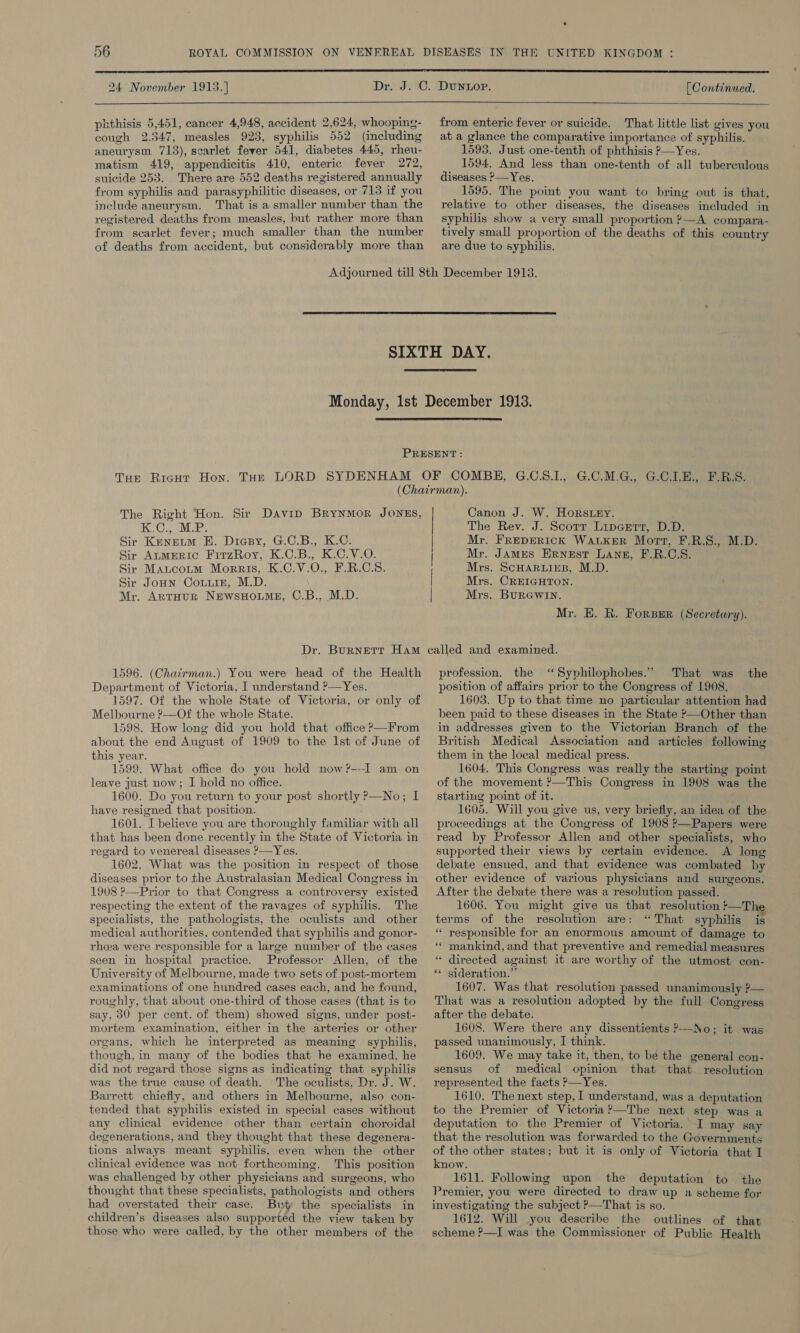  24 November 1913.] phthisis 5,451, cancer 4,948, accident 2,624, whooping- cough 2.547, measles 923, syphilis 552 (including aneurysm 713), scarlet fever 541, diabetes 445, rheu- matism 419, appendicitis 410, enteric fever 272, suicide 253. There are 552 deaths registered annually from syphilis and parasyphilitic diseases, or 713 if you include aneurysm. That is a smaller number than the registered deaths from measles, but rather more than from scarlet fever; much smaller than the number of deaths from accident, but considerably more than [ Continued.  from enteric fever or suicide. That little list gives you at a glance the comparative importance of syphilis. 1595. Just one-tenth of phthisis ?—Yes. 1594. And less than one-tenth of all tuberculous diseases ?—Yes. 1595. The point you want to bring out is that, relative to other diseases, the diseases included in syphilis show a very small proportion ?—A compara- tively small proportion of the deaths of this country are due to syphilis.    The Right Hon. Sir Davip BrynmMor JONES, TOR INTE? Sir Kenetm BH. Diesy, G.C.B., K.C. Sir AnmERIC FirzRoy, K.C.B., K.C.V.O. Sir Mancoum Morris, K.C.V.O., F.R.C.S. Sir Joun Couuin, M.D. \ Mr. ArtHurR NewsHouMeE, C.B., M.D. | | | | Canon J. W. Horsey. The Rev. J. Scotr Lipgerr, D.D. Mr. FREDERICK WALKER Mort, F.R.S., M.D. Mr. James Ernest Lang, F.R.C.S. Mrs. ScHARLIEB, M.D. Mrs. CREIGHTON. Mrs. BuRGwIn. Mr. E. R. ForBER (Secretary). 1596. (Chairman.) You were head of the Health Department of Victoria, I understand ?—Yes. 1597. Of the whole State of Victoria, or only of Melbourne ?—Of the whole State. 1598. How long did you hold that office &gt;—From about the end August of 1909 to the Ist of June of this year. 1599. What office do you hold now?---I am on leave just now; I hold no office. 1600. Do you return to your post shortly &gt;—No; I have resigned that position. 1601. I believe you are thoroughly familiar with all that has been done recently in the State of Victoria in regard to venereal diseases &gt;—Yes. 1602. What was the position in respect of those diseases prior to the Australasian Medical Congress in 1908 ?—Prior to that Congress a controversy existed respecting the extent of the ravages of syphilis. The specialists, the pathologists, the oculists and other medical authorities. contended that syphilis and gonor- rhoea were responsible for a large number of the cases seen in hospital practice. Professor Allen, of the University of Melbourne, made two sets of post-mortem examinations of one hundred cases each, and he found, roughly, that about one-third of those cases (that is to say, 30 per cent. of them) showed signs, under post- mortem examination, either in the arteries or other organs, which he interpreted as meaning syphilis, though, in many of the bodies that he examined, he did not regard those signs as indicating that syphilis was the true cause of death. The oculists, Dr. J. W. Barrett chiefly, and others in Melbourne, also con- tended that syphilis existed in special cases without any clinical evidence other than certain choroidal degenerations, and they thought that these degenera- tions always meant syphilis, even when the other clinical evidence was not forthcoming. This position was challenged by other physicians and surgeons, who thought that these specialists, pathologists and others had overstated their case. But the specialists in children’s diseases also supported the view taken by those who were called, by the other members of the profession. the ‘Syphilophobes.” That was the position of affairs prior to the Congress of 1908. 1603. Up to that time no particular attention had been paid to these diseases in the State ?—Other than in addresses given to the Victorian Branch of the British Medical Association and articles following them in the local medical press. 1604, This Congress was really the starting point of the movement ?—This Congress in 1908 was the starting point of it. 1605. Will you give us, very briefly, an idea of the proceedings at the Congress of 1908 P—Papers were read by Professor Allen and other specialists, who supported their views by certain evidence. A long debate ensued, and that evidence was combated by other evidence of various physicians and surgeons. After the debate there was a resolution passed. 1606. You might give us that resolution !—T] terms of the resolution are: “That syphilis is “ responsible for an enormous amount of damage to “* mankind, and that preventive and remedial measures “ directed against it are worthy of the utmost con- ** sideration.” 1607. Was that resolution passed unanimously ?— That was a resolution adopted by the full Congress after the debate. 1608. Were there any dissentients P—-No; it was passed unanimously, I think. ; 1609. We may take it, then, to bé the general con- sensus of medical opinion that that resolution represented the facts &gt;—Yes. 1610. The next step, I understand, was a deputation to the Premier of Victoria?—The next step was a deputation to the Premier of Victoria. I may say that the resolution was forwarded to the Governments of the other states; but it is only of Victoria that I know. 1611. Following upon the deputation to the Premier, you were directed to draw up a scheme for investigating the subject &gt;—That is so. 1612. Will you describe the outlines of that scheme P—I was the Commissioner of Public Health