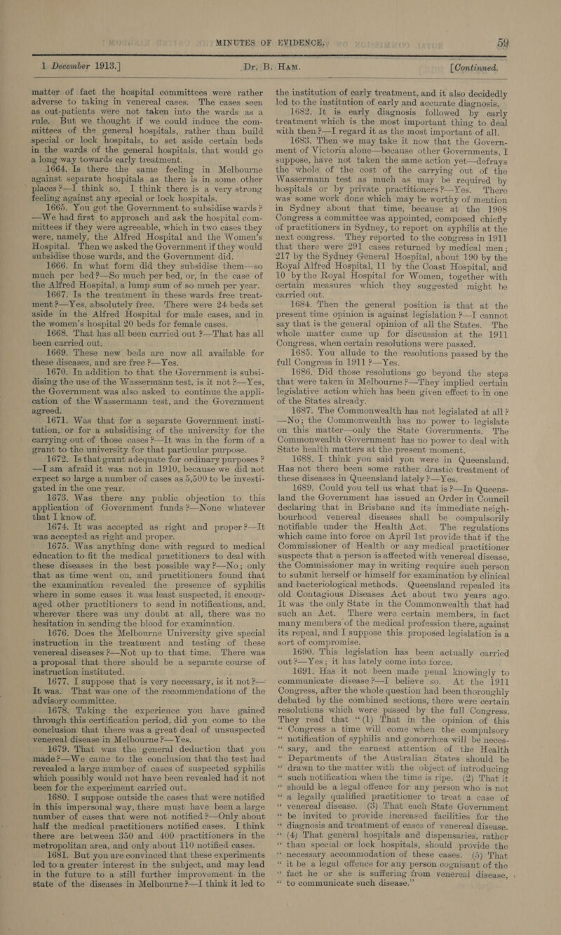  matter of fact the hospital committees were rather adverse to taking in venereal cases. The cases seen as out-patients were not taken into the wards as a rule. But we thought if we could induce the com- mittees of the general hospitals, rather than build special or lock hospitals, to set aside certain beds in the wards of the general hospitals, that would go a long way towards early treatment. 1664,.Is there the same feeling in Melbourne against separate hospitals as there is in some other places ?—I think so. I think there is a very strong feeling against any special or lock hospitals. 1665. You got the Government to subsidise wards ? —We had first to approach and ask the hospital com- mittees if they were agreeable, which in two cases they were, namely, the Alfred Hospital and the Women’s Hospital. Then we asked the Government if they would subsidise those wards, and the Government did. 1666. In what form did they subsidise them—so much per bed?—So much per bed, or, in the case of the Alfred Hospital, a lump sum of so much per year. 1667. Is the treatment in these wards free treat- ment ?—Yes, absolutely free. There were 24 beds set aside in the Alfred Hospital for male cases, and in the women’s hospital 20 beds for female cases. 1668. That has all been carried out ?—That has all been carried out. 1669. These new beds are now ali available for these diseases, and are free P—Yes. 1670. In addition to that the (tovernment is subsi- dising the use of the Wassermann test, is it not ?—Yes, the Government was also asked to continue the appli- cation of the Wassermann test, and the Government agreed. 1671. Was that for a separate Government insti- tution, or for a subsidising of the university for the carrying out of those cases ?—It was in the form of a grant to the university for that particular purpose. 1672. Is that grant adequate for ordinary purposes ? —I am afraid it was not in 1910, because we did not expect so large a number of cases as 5,500 to be investi- gated in the one year. 1673. Was there any public objection to this application of Government funds ?—None whatever that I know of. 1674. It was accepted as right and proper ?—It was accepted as right and proper. 1675. Was anything done with regard to medical education to fit the medical practitioners to deal with these diseases in the best possible way ?—No; only that as time went on, and practitioners found that the examination revealed the presence of, syphilis where in some cases it was least suspected, it encour- aged other practitioners to send in notifications, and, wherever there was any doubt at all, there was no hesitation in sending the blood for examination. 1676. Does the Melbourne University give special instruction in the treatment and testing of these venereal diseases —Not up to that time. There was @ proposal that there should be a separate course of instruction instituted. 1677. I suppose that is very necessary, is it not ?— It was. That was one of the recommendations of the advisory committee. . 1678. Taking the experience you have gained through this certification period, did you come to the conclusion that there was a great deal of unsuspected venereal disease in Melbourne ?—Yes. 1679. That was the general deduction that you made ?—We came to the conclusion that the test had revealed a large number of cases of suspected syphilis which possibly would not have been revealed had it not 1680. I suppose outside the cases that were notified in this impersonal way, there must have been a large number of cases that were not notified 2—Only about half the medical practitioners notified cases. I think there are between 350 and 400 practitioners in the metropolitan area, and only about 110 notified cases. 1681. But you are convinced that these experiments led to a greater interest in the subject, and may lead in the future to a still further improvement in the state of the diseases in Melbourne ?—1I think it led to the institution of early treatment, and it also decidedly led to the institution of early and accurate diagnosis. 1682. It is early diagnosis followed by early treatment which is the most important thing to deal with then-?—I regard it as the most important of all. 1685. Then we may take it now that the Govern- ment of Victoria alone—because other Governments, I suppose, have not taken the same action yet—defrays the whole of the cost of the carrying out of the Wassermann test as much as may be required by hospitals or by private practitioners?—Yes. There was some work done which may be worthy of mention in Sydney about that time, because at the 1908 Congress a committee was appointed, composed chiefly of practitioners in Sydney, to report on syphilis at the next congress. They reported to the congress in 1911 that there were 291 cases returned by medical men; 217 by the Sydney General Hospital, about 190 by the Royal Alfred Hospital, 11 by the Coast Hospital, and 10 by the Royal Hospital for Women, together with certain measures which they suggested might be carried out. 1634. Then the general position is that at the present time opinion is against legislation ?—I cannot say that is the general opinion of all the States. The whole matter came up for discussion at the 1911 Congress, when certain resolutions were passed. 1685. You allude to the resolutions passed by the full Congress in 1911 ?—Yes. 1686. Did those resolutions go beyond the steps that were taken in Melbourne ?—They implied certain legislative action which has been given effect to in one of the States already. 1687. The Commonwealth has not legislated at all ? —No; the Commonwealth has no power to legislate on this matter—only the State Governments. The Commonwealth Government has no power to deal with State health matters at the present moment. 1688. I think you said you were in Queensland. Has not there been some rather drastic treatment of these diseases in Queensland lately ?—Yes. 1689. Could you tell us what that is ?—In Queens- land the Government has issued an Order in Council bourhood venereal diseases shall be compulsorily notifiable under the Health Act. The regulations which came into force on April lst provide that if the Commissioner of Health or any medical practitioner suspects that a person is affected with venereal disease, the Commissioner may in writing require such person to submit herself or himself for examination by clinical and bacteriological methods. Queensland repealed its old Contagious Diseases Act about two years ago. It was the only State in the Commonwealth that had such an Act. There were certain members, in fact many members of the medical profession there, against its repeal, and I suppose this proposed legislation is a sort of compromise. 1690. This legislation has been actually carried out ?—Yes; it has lately come into force. 1691. Has it not been made penal knowingly to communicate disease ’—I believe so. At the 1911 Congress, after the whole question had been thoroughly debated by the combined sections, there were certain resolutions which were passed by the full Congress. They read that “(1) That in the opinion of this “ Congress a time will come when the compulsory notification of syphilis and gonorrhcea will be neces- sary, and the earnest attention of the Health “ Departments of the Australian States should be drawn to the matter with the object of introducing such notification when the time is ripe. (2) That it should be a legal offence for any person who is not a legally qualified practitioner to treat a case of venereal disease. (3) That each State Government be invited to provide increased facilities for the diagnosis and treatment of cases of venereal disease. (4) That general hospitals and dispensaries, rather than special or lock hospitals, should provide the necessary accommodation of these cases. (5) That “ it be a legal offence for any person cognisant of the ** fact he or she is suffering from venereal disease, , * to communicate such disease.” n “ s - . © n . s - aN  