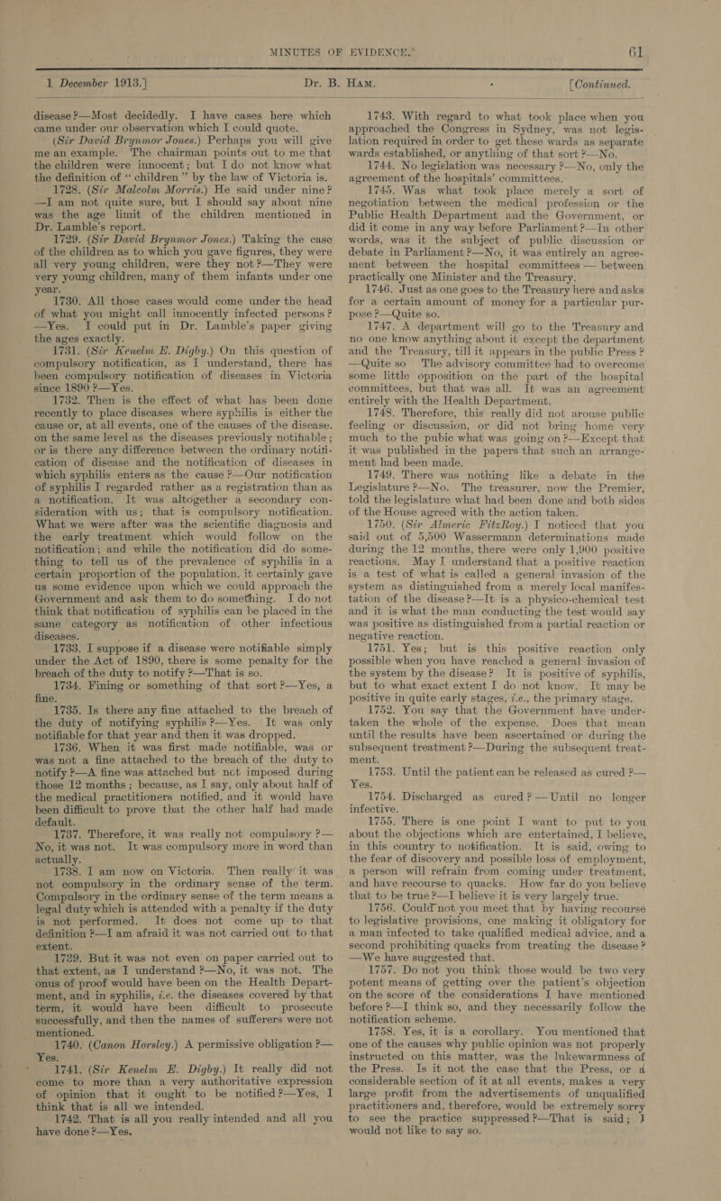  1 December 1913. [ Continued.  disease &gt;—Most decidedly. I have cases here which came under our observation which I could quote. (Sir David Brynmor Jones.) Perhaps you will give me anexample. The chairman points out to me that the children were innocent; but I do not know what the definition of “ children ” by the law of Victoria is. 1728. (Sir Malcolm Morris.) He said under nine? —I am not quite sure, but I should say about nine was the age limit of the children mentioned in Dr. Lamble’s report. 1729. (Sir David Brynmor Jones.) Taking the case of the children as to which you gave figures, they were all very young children, were they not ?—They were very young children, many of them infants under one ear. 1730. All those cases would come under the head of what you might call innocently infected persons ? —Yes. I could put in Dr. Lamble’s paper giving the ages exactly. 1731. (Sir Kenelm EH. Digby.) On this question of compulsory notification, as I understand, there has been compulsory notification of diseases in Victoria since 1890 P—Yes. 1732. Then is the effect of what has been done recently to place diseases where syphilis is either the cause or, at all events, one of the causes of the disease. on the same level as the diseases previously notifiable ; or is there any difference between the ordinary notiti- cation of disease and the notification of diseases in which syphilis enters as the cause &gt;—Our notification of syphilis I regarded rather as a registration than as a notification. It was altogether a secondary con- sideration with us; that is compulsory notification. What we were after was the scientific diagnosis and the early treatment which would follow on the thing to tell us of the prevalence of syphilis in a certain proportion of the population, it certainly gave us some evidence upon which we could approach the Government and ask them to do something. I do not think that notification of syphilis can be placed in the same category as notification of. other infectious diseases. : 1733. I suppose if a disease were notifiable simply under the Act of 1890, there is some penalty for the breach of the duty to notify ?—That is so. 1734. Fining or something of that sort ?—Yes, a fine. 1735. Is there any fine attached to the breach of the duty of notifying syphilis?’—Yes. It was only notifiable for that year and then it was dropped. 1736. When it was first made notifiable, was or was not a fine attached to the breach of the duty to notify P—A fine was attached but nct imposed during the medical practitioners notified, and it would have been difficult to prove that the other half had made default. 1737. Therefore, it was really not compulsory P— No, it was not. It was compulsory more in word than actually. 1738. I am now on Victoria. Then really it was not compulsory in the ordinary sense of the term. Compulsory in the ordinary sense of the term means a legal duty which is attended with a penalty if the duty is not performed. It does not come up to that definition —I am afraid it was not carried out to that extent. 1739. But it was not even on paper carried out to that extent, as I understand ?—No, it was not. The onus of proof would have been on the Health Depart- ment, and in syphilis, 7.e. the diseases covered by that term, it would have been difficult to prosecute successfully, and then the names of sufferers were not mentioned. 1740. (Canon Horsley.) A permissive obligation P— Yes. 1741. (Sir Kenelm EH. Digby.) It really did not come to more than a very authoritative expression of opinion that it ought to be notified ?—Yes, I think that is all we intended. 1742. That is all you really intended and all you have done ?—Yes. 1743. With regard to what took place when you approached the Congress in Sydney, was not legis- lation required in order to get these wards as separate wards established, or anything of that sort ?—No. 1744. No legislation was necessary ?—No, only the agreement of the hospitals’ committees. 1745. Was what took place merely a sort of negotiation between the medical profession or the Public Health Department and the Government, or did it come in any way before Parliament ?—In other words, was it the subject of public discussion or debate in Parliament ?—No, it was entirely an agree- inent between the hospital committees — between practically one Minister and the Treasury. 1746. Just as one goes to the Treasury here and asks for a certain amount of money for a particular pur- pose P—Quite so. 1747. A department will go to the Treasury and no one know anything about it except the department and the Treasury, till it appears in the public Press ? Quite so The advisory committee had to overcome some little opposition on the part of the hospital committees, but that was all. It was an agreement entirely with the Health Department. 1748. Therefore, this really did not arouse public feeling or discussion, or did not bring home very much to the pubic what was going on ?—Except that it was published in the papers that such an arrange- ment had been made. 1749. There was nothing like a debate in the Legislature P—No. The treasurer, now the Premier, told the legislature what had been done and both sides of the House agreed with the action taken. 1750. (Sir Almeric FitzRoy.) I noticed that you said out of 5,500 Wassermann determinations made reactions. May I understand that a positive reaction is a test of what is called a general invasion of the system as distinguished from a merely local manifes- tation of the disease —It is a physico-chemical test and it is what the man conducting the test would say was positive as distinguished from a partial reaction or negative reaction. 1751. Yes; but is this positive reaction only possible when you have reached a general invasion of the system by the disease? It is positive of syphilis, but to what exact extent I do not know. It may be positive in quite early stages, 7.e., the primary stage. 1752. You say that the Government have under- taken the whole of the expense. Does that mean until the results have been ascertained or during the subsequent treatment ?—During the subsequent treat- ment. 1753. Until the patient can be released as cured ?— 1754. Discharged as cured ?— Until no longer infective. 1755. There is one point I want to put to you about the objections which are entertained, I believe, in this country to notification. It is said, owing to the fear of discovery and possible loss of employment, a person will refrain from coming under treatment, and have recourse to quacks. How far do you believe that to be true P—I believe it is very largely true. 1756. Could not you meet that by having recourse to legislative provisions, one making it obligatory for a man infected to take qualified medical advice, and a second prohibiting quacks from treating the disease ? —We have suggested that. 1757. Do not you think those would be two very potent means of getting over the patient’s objection on the score of the considerations I have mentioned before ?—I think so, and they necessarily follow the notification scheme. 1758. Yes, it is a corollary. You mentioned that one of the causes why public opinion was not properly instructed on this matter, was the Inkewarmness of the Press. Is it not the case that the Press, or a considerable section of it at all events, makes a very large profit from the advertisements of unqualified practitioners and, therefore, would be extremely sorry to see the practice suppressed ?—That is said; J would not like to say so. 