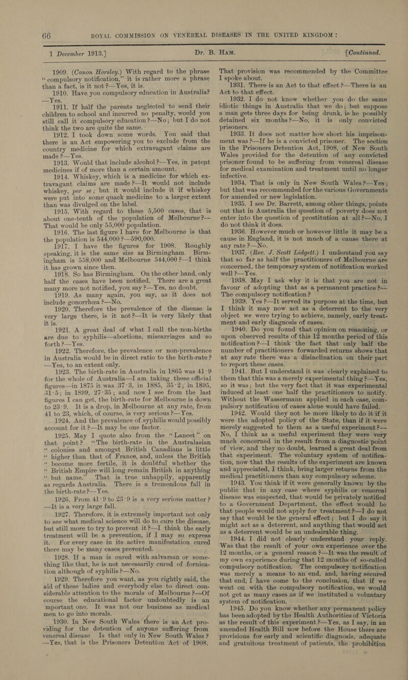 1 December 1913.] [ Continued. 1909. (Canon Horsley.) With regard to the phrase “compulsory notification,” it is rather more a phrase than a fact, is it not P—Yes, it is. 1910. Have you compulsory education in Australia? —Yes. 1911. If half the parents neglected to send their children.to school and incurred no penalty, would you still call it compulsory education ?—No; but I do not think the two are quite the same. : 1912. I took down some words. You said that there is an Act empowering you to exclude from the country medicine for which extravagant claims are made ?—Yes. 1913. Would that include alcohol P—Yes, in patent medicines if of more than a certain amount. 1914. Whiskey, which is a medicine for which ex- travagant claims are made ?—It would not include whiskey, per se; but it would include it if whiskey were put into some quack medicine to a larger extent than was divulged on the label. 1915. With regard to these 5,500 cases, that is about one-tenth of the population of Melbourne ?— That would be only 55,000 population. 1916. The last figure I have for Melbourne is that the population is 544,000 ?—590,000. 1917. I have the figures for 1908. Roughly speaking, it is the same size as Birmingham. Birm- ingham is 558,000 and Melbourne 544,000 2?—I think it has grown since then. 1918. So has Birmingham. On the other hand, only half the cases have been notified. There are a great many more not notified, you say P—Yes, no doubt. 1919. As many again, you say, as it does not include gonorrhea ?—No. 1920. Therefore the prevalence of the disease is very large there, is it not?—It is very likely that it is. 1921. A great deal of what I call the non-births are due to syphilis—abortions, miscarriages and so forth P—Yes. 1922. Therefore, the prevalence or non-prevalence in Australia would be in direct ratio to the birth-rate ? —Yes, to an extent only. 1923. The birth-rate in Australia in 1865 was 41:9 for the whole of Australia—I am taking these official figures—in 1875 it was 37°3, in 1885, 35°2;° in 1895, 31:5; in 1899, 27°35; and now I see from the last figures I can get, the birth-rate for Melbourne is down to 23:9. Itis a drop, in Melbourne at any rate, from 41 to 23, which, of course, is very serious P—Yes. 1924. And the prevalence of syphilis would possibly account for it ?—It may be one factor. 1925. May I quote also from the “Lancet’’ on that point? “The birth-rate in the Australasian “ eolonies and amongst British Canadians is little ” * become more fertile, it is doubtful whether the ‘ British Empire will long remain British in anything * but name.’ That is true unhappily, apparently as regards Australia. There is a tremendous fall in the birth-rate P—Yes. 1926. From 41:9 to 25°9 is a very serious matter ? —It is a very large fall. 1927. Therefore, it is extremely important not only to see what medical science will do to cure the disease, but still more to try to prevent it ?—I think the early treatment will be a prevention, if I may so express it. For every case in its active manifestation cured there may be many cases prevented. 1928. If a man is cured with salvarsan or some- thing like that, he is not necessarily cured of fornica- tion although of syphilis P—No, 1929. Therefore you want, as you rightly said, the aid of these ladies and everybody else to direct con- siderable attention to the morals of Melbourne P—Of course the educational factor undoubtedly is an mportant one. It was not our business as medical men to go into morals. p 1930. In New South Wales there is an Act pro- viding for the detention of anyone suffering from venereal disease Is that only in New South Wales ? —Yes, that is the Prisoners Detention Act of 1908, That provision was recommended by the Committee I spoke about. 1931. There is an Act to that effect ?—There is an Act to that effect. 1932. I do not know whether you do the same idiotic things in Australia that we do;. but suppose a man gets three days for being drunk, is he possibly detained six months?’—No, it is only convicted prisoners. 1933. It does not matter how short his imprison- ment was ?—If he is a convicted prisoner. The section in the Prisoners Detention Act, 1908, of New South Wales provided for the detention of any convicted prisoner found to be suffering from venereal disease for medical examination and treatment until no longer infective. 1934, That is only in New South Wales ?—Yes; but that was recommended for the various Governments for amended or new legislation. 1935. I see Dr. Barrett, among other things, points out that in Australia the question of poverty does not enter into the question of prostitution at all ?—No, I do not think it does. 1936. However much or however little it may bea cause in England, it is not much of a cause there at any rate P—No. 1937. (Rev. J. Scott Lidgett.) I understand you say that so far as half the practitioners of Melbourne are concerned, the temporary system of notification worked well ?—Yes. “1938. May I ask why it is that you are not in favour of adopting that as a permanent practice ?— The compulsory notification ? 1939. Yes ?—It served its purpose at the time, but I think it may now act as a deterrent to the very object we were trying to achieve, namely, early treat- ment and early diagnosis of cases. 1940. Do you found that opinion on reasoning, or upon observed results of this 12 months period of this notification ?—I think the fact that only half the number of practitioners forwarded returns shows that at any rate there was a disinclination on their part to report these cases. 1941. But I understand it was clearly explained to them that this was a merely experimental thing ?—Yes, so it was; but the very fact that it was experimental induced at least one half the practitioners to notify. Without the Wassermann applied in each case, com- pulsory notification of cases alone would have failed. 1942. Would they not be more likely to do it if it were the adopted policy of the State, than if it were merely suggested to them as a useful experiment P— No, I think as.a useful experiment they were very much concerned in the result from a diagnostic point of view, and they no doubt, learned a great deal from that experiment. The voluntary system of notifica- tion, now that the results of the experiment are known and appreciated, I think, bring larger returns from the medical practitioners than any compulsory scheme. 1943. You think if it were generally known by the public that in any case where syphilis or venereal disease was suspected, that would be privately notified to a Government Department, the effect would be that people would not apply for treatment ?—I do not say that would be the general effect ; but I do say it might act as a deterrent, and anything that would act as a deterrent would be an undesirable thing. 1944. I did not clearly understand your reply. Was that the result of your own experience over the 12 months, or a general reason ?—It was the result of my own experience during that 12 months of so-called compulsory notification. 'The compulsory notification was merely a means to an end, and, having secured that end, I have come to the conclusion, that if we went on with the compulsory notification, we would not get as many cases as if we instituted a veluntary system of notification. 1945. Do you know whether any permanent policy has beenadopted by the Health Authorities of. Victoria as the result of this experiment ?—Yes, as I say, in an amended Health Bill now before the House there are provisions for early and scientific diagnosis, adequate and gratuitous treatment of patients, the prohibition