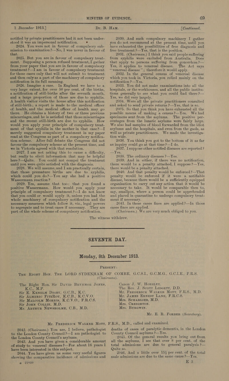  1 December 1913.]    notified by private practitioners had it not been under- stood it was an impersonal notification. ° 2024. You were not in favour of compulsory sub- mission to examination ?-—No, I was never in favour of that. 2025. But you are in favour of compulsory treat- ment. Supposing a person refused treatment, I gather from your paper that you are in favour of compulsory treatment ?—I am in favour of compulsory treatment for those cases only that will not submit to treatment and then only as a part of the machinery of compulsory notification in its full meaning. 2026. Imagine a case. In England we have to a very large extent, for over 50 per cent. of the births, a notification of still-births after the seventh month, and a large proportion of those are due to syphilis. A health visitor visits the house after this notification of still-birth; a report is made to the medical officer of health, and the medical officer of health may go there. He obtains a history of two or three previous miscarriages, and he is satisfied that those miscarriages and the recent still-birth are due to syphilis. How would you apply your principle of compulsory treat- ment of that syphilis in the mother in that case P—I merely suggested compulsory treatment in my paper read at the Congress as part of a compulsory notifica- tion scheme. After full debate the Congress did not favour the compulsory scheme at the present time, and we in Victoria agreed with that resolution. 2027. I am not asking this to cause a difficulty, but really to elicit information that may be helpful here ?—Quite. You could not compel the treatment until you were quite satisfied with the diagnosis. 2028. We will assume, and I am practically certain, that those premature births are due to syphilis, which could you do?—You say she had a positive Wassermann reaction ? 2029. Yes, assume that too: that you found a positive Wassermann. How would you apply your principle of compulsory treatment ?—I do not know that you could or would apply it, unless you had the whole machinery of compulsory notification and the necessary measures which follow it, viz., legal powers to segregate and to treat cases if necessary. They are part of the whole scheme of compulsory notification. [ Continued.  2030. And such compulsory machinery I gather you do not recommend at the present time, until you have exhausted the possibilities of free diagnosis and free treatment ?—Yes, that is the position. 2031. (Chairman.) I think you said people suffering from syphilis were excluded from Australia. Does that apply to persons suffering from gonorrhw@a ?— Yes, it applies to venereal disease. The Act says “venereal disease ’’; therefore it would apply. 2032. In the general census of venereal disease which you took in Victoria, you relied mainly on the notification ?—Yes. 2033. You did not make examinations into all the hospitals, or the workhouses, and all the public institu- tions generally to see what you could find there P— Yes, we did very largely. 2034. Were all the private practitioners consulted and asked to send private returns ?—Yes, that is so. 2025. So that you think you have exhausted all the possible means of making a census?—Yes. We had specimens sent from the asylums. The positive per- centages from the lunatic asylums were fairly large. We also had samples of blood forwarded from the idiot asylums and the hospitals, and even from the gaols, as well as private practitioners. We made the investiga- tion wide. 2036. You think you got to the bottom of it as far as inquiry could go at that time ?—I do. 2037, I suppose other notified diseases are reported ? —Yes. 2038. The ordinary diseases ?—Yes. 2039. And in either, if there was no notification, there would be a penalty attached, I suppose ?—Yes, there would be a penalty attached. 2040. And that penalty would be enforced ?—That penalty would be enforced if it were a notifiable disease, because there would be a sufficiently equipped organisation to carry out any action that it would be necessary to take. It would be comparable then to, say, smallpox, where a person could be apprehended and placed in quarantine to undergo compulsory treat- ment if necessary. 2041. In these cases fines are applied ?—In those cases fines are applied. (Chatrman.) We are very much obliged to you.    PRESENT: Tue Ricut Hon. Tur LORD SYDENHAM OF COMBH, G.C.S.1, G.C.M.G., G.O.LE., F.B.S. (Chairman). The Right Hon. Sir Davip BrynMor JONES, | Canon J. W. Horsuey. LO ee BB ee The Rev. J: Scorr Lipeerr, D.D. Sir BE. Keneum Diasy, G.C.B., K.C. ’ Mr. FREDERICK WALKER Mort, F.R.S., M.D. Sir ALMERIC FitzRoy, K.C.B., K.C.V.O. Sir Matcotm Morris, K.C.V.O., F.R.C.S. Sir Jonn Conuiz, M.D. Mr. ArtHUR NEwsHOLME, C.B., M.D. Mr. JAmES ERnestT LANE, F.R.C.S. Mrs. ScHARLIEB, M.D. Mrs. CREIGHTON. Mrs. BuRGWIN. Mr. E. R. FoRBER (Secretary). 2042. (Chatirman.) You are, I believe, pathologist to the London County Council ?—I am pathologist to the London County Council’s asyluins. 2043. And you have given a considerable amount of study to venereal diseases ?—For about 16 years I _ have been interested in this subject. 2044, You have given us some very useful figures showing the comparative incidence of admissions and a 21840 deaths of cases of paralytic dementia, in the London County Council asylums *—Yes. 2045. Of the general results you bring out from all the asylums, I see that over 8 per cent. of the total admissions are due to general paralysis ?— Quite so. 2046, And a little over 153 per cent. of the total male admissions are due to the same cause P—Yes. E 3