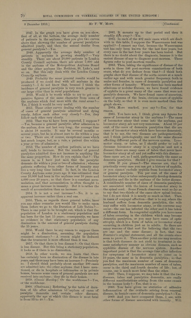  2047. In the graph you have given us, you show, first of all, at the bottom, the average daily number of patients in the asylums; then you give two curves above that showimg the number of general paralytics admitted yearly, and then the annual deaths from general paralysis &gt;—Yes. 2048. Apparently the average daily number of patients in asylums is growing steadily ?— Very steadily. There are about 20,000 patients in London County Council asylums, there are about 7,000 odd in the asylums of the Metropolitan Asylums Board and the other asylums like Bethlem, St. Luke’s, and so on. But this only deals with the London County Councils asylums. 2049. Probably the same general results would be produced if we could deal with all asylums in the country ?—i. do not know that, because I think the incidence of general paralysis is very much greater in our large cities than in rural populations. 2050. Would it be worth while to try to get com- parative figures of the same character from some of the asylums which deal more with the rural areas P— Yes, I think it would be very useful. | 2051. These other curves dealing with the number of cases of general paralysis admitted and dying yearly, follow each other very closely P—Yes, they follow each other very closely. 2052. That was to have been expected, I suppose ? —Yes, because a general paralytic, after admission to the asylum, does not last very long; the average time is about 18 months. It may be several months ox several years, but he is almost sure to die within a year or two. There are, of course, exceptional cases which last much longer, but, as a rule, a patient dies within a year or two of admission. 2053. The number of asylum patients, as we have said, tends to increase. But the number of general paralytics admitted does not increase in anything like the same proportion. How do you explain that &gt;—The reason is, as I have just said, that the paralytic dements die within a year or two of admission ; whereas patients suffering from other forms of insanity may live a very long time indeed. In fact, in the London County Asylums some years ago it was estimated that over 10,000 had been in the asylums over 10 years and 4,000 over 20 years; so that there is a constant accu- mulation, and that accumulation is often thought to mean a great increase in insanity. But it is rather the result of accumulation than an increase. 2054. It is not a real increase P—No, it is an apparent increase rather than a real one. 2055. Then, as regards these general tables, have you any other remarks you would like to make upon them before we go to the Duration of Life Tables P— There is one point to be brought out, which is that the population of London is a stationary population and has been for the last 15 years; consequently, we have no evidence in that stationary population of any diminution in the amount of general paralysis during the 15 years. 2056. Would there be any reason to suppose there might be a diminution, assuming the population remained stationary ?— A reason might be deduced that the treatment is more efficient than it was. 2057. Or that there is less disease &gt;—Or that there is less disease. But this being a stationary population, it looks as if there is no diminution. 2058. In other words, we can learn that there has certainly been no diminution of the disease in late years, and there may have been an increase ?—Precisely so. I should think probably about another 100 cases are admitted into the other asylums that I have men- tioned, or die in hospitals or infirmaries or in private homes, because some cases of general paralysis are not received into asylums; they die in their homes. 2059. (Canon Horsley.) Or the workhouse ?—Yes, or the workhouse. 2060. (Chairman.) Referring to the table of dura- tion of life after admission té’asylum of cases of paralytic dementia and certain other diseases, apparently the age at which this disease is most fatal is from 35:to 40 ?—Yes. 2061. It mounts up to that period and then it steadily di&amp;s away ?—Yes. 2062. In each of the 402 male cases which are dealt with in this table, I suppose the Wassermann test was applied ?—I cannot say that, because the Wassermann test has only been known for the last four years, but every case in the last four years has been tested. But there is no doubt about the diagnosis, because it is the easiest disease of any to diagnose post-mortem. These figures refer to post-mortem results. 2063. Then, taking the significance of disease of the aorta in these 546 post-mortem examinations of both sexes, what do you deduce from that ?—I think both graphs show that disease of the aorta occurs at a much earlier age and with much greater frequency, both in males and females, in cases of dementia paralytica and other forms of insanity. Where there has been marked atheroma or nodular fibrosis, we have found evidence of syphilis in a great many of the cases that were not paralytic dements. We have found cases of aneurism, cases of gumma of the brain, obvious scars of syphilis on the body, so that it is even more marked than this graph shows. 2064. More marked, you say ?—Yes, for that reason. 2065. You have not, I think, given any figures for cases of locomotor ataxy in the asylums ?—The cases of locomotor ataxy that come into the asylums, quad locomotor ataxy, are not very numerous. About 10 per cent. of the cases of dementia paralytica that die are cases of locomotor ataxy which have become demented ; that is to say, the two diseases are pathogenetically, and, I think, pathologically, one and the same disease affecting different parts of the nervous system. Loco- motor ataxy, or tabes, as I should prefer to call it. (because locomotor ataxy is a symptom and not a disease) there are many cases of tabes that never have locomotor ataxy at all and yet suffer with this disease— these cases are, as I said, pathogenetically the same as dementia paralytica. Should I give reasons for that ? 2066. If you please?—The reusous are, that in practically every case you can get a history of syphilis, or you cannot exclude syphilis from locomotor ataxy or general paralysis. Ten per cent. of the cases of locomotor ataxy or tabes subsequently develop dementia paralytica and die in the asylums of the latter disease. A considerable number of cases of dementia paralytica are associated with the lesion of locomotor ataxy in the spinal cord. Some French observers went so far as to say that two-thirds of the cases show spinal lesions, but 1 do not think it is nearly so much as that. Then in cases of conjugal affection—that is to say, where the husband suffers from dementia paralytica, the wife may suffer with locomotor ataxy, or the converse may occur—-the one has infected the other and it has taken a different form. In congenital syphilis you have cases of tabes occurring in the children which may become dementia paralytica, or you may have cases of optic atrophy, which is a form of tabes, or locomotor ataxy occurring in children just as in adults. So there are many reasons of that sort for believing that the two are one and the same disease; in fact, that was Fournier’s original statement, and all the events since seem to prove it. Then another point one may mention is that both diseases do not yield to treatment in the same satisfactory manner as obvious diseases, such as syphilitic disease of the nervous system. Another important point is that the average time after infection for symptoms of locomotor ataxy to come on is 10 years, the same as in dementia paralytica; so that you find the maximum number of cases of dementia paralytica, and the maximum number of cases of tahes, occur in the third and fourth decades of life; but, of course, one is much more fatal than the other. 2067. Then, [ suppose, we may take it that the two diseases, tabes and paralytica dementia, are really different manifestations arising from the same causes in the human body ?—Yes, that is so. 2068. You have given us statistics of adhesive inflammation of the oviducts arising from venereal disease, in female cases of dementia paralytica P—Yes. 2069. And you have compared them, I see, with other forms of disease associated with insanity. Will