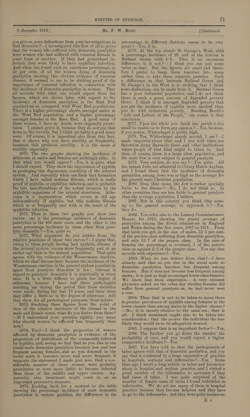  8 December 1913. | [ Continued.  you give us your deductions from your investigations in that direction ?—I investigated this first of all to prove that the women who suffered with dementia paralytica were women who had sutfered with venereal disease in some form or another. If they had gonorrheal in- fection they were lkely to have syphilitic infection. And when one found such an enormous percentage as 50 per cent. of all the women dying of dementia paralytica showing this obvious evidence of venereal disease, it seemed to me to be striking proof of the importance of venereal infection in connection with the incidence of dementia paralytica in women. That all accords with what one would expect from the figures, which are shown later, with regard to the incidence of dementia paralytica in the East End populations as compared with West End populations. There is a higher percentage shown amongst males in the West End population, and a higher percentage amongst females in the Hast End. A good many of these women, I have no doubt, were originally prosti- tutes. I cannot prove it, because they do not put that down in the records, but I think probably a good many were. Of course, it is important also from this fact, that it shows why you have sterility so frequently, becauses this produces sterility; it is the cause of sterility especially. 2070. The two graphs showing the incidence of atheroma in males and females are strikingly alike. Is that what you would expect ?—Yes, it is quite what I should expect. They show the importance of syphilis in produging this degenerate condition of the arterial system. And especially when one finds that formation which I have called nodular fibrosis, which is really proof of syphilis, or syphilitic infection, and is probably the late manifestations of the actual invasion by the syphilitic organisms of the arterial structures. Athe- roma is a degeneration which occurs in old age independently of syphilis, but this nodular fibrosis syphilitic infection. 2071. Then in these two graphs you show two curves: one is the percentage incidence of dementia paralytica in the 402 male cases, and the other is the same percentage incidence in cases other than para- lytic dementia ?—Yes, quite so. ~ 2072. What argument do you adduce from the relative positions of those two curves ?—I argue that, owing to these people having had syphilis, disease of the arterial system occurs more frequently and at an earlier age than in the normal population. That quite agrees with the evidence of the Wassermann reaction, which we shall discuss later, because the incidence of the Wassermann reaction in the general asylum population, apart from paralytic dementia is low; whereas in regard to paralytic deméntia it is practically in every case. It is a little difficult to grade the degree of atheroma, because I have had three pathologists assisting me during the period that these statistics were made, during the last 13 years, and their ideas may differ a little as to the degree of atheroma ; still they show, for all pathological purposes, those points. 2073. Studying these figures from the point of view of the relative incidence of the disease in the male and female sexes, what do you derive from them ? —If I understand your question rightly, you mean why should women be affected less frequently than men ? 2074. Yes?—I think the proportion of women affected by dementia paralytica is evidence of the proportion of individuals of the community infected by syphilis, and, seeing we find that as you rise in the social scale dementia paralytica becomes less and less frequent among females, and as you descend in the social scale it becomes more and more frequent, it supports the statement I made just now, that a con- siderable number of these women were probably prostitutes or were more liable to become infected than those of the middle and upper classes. Ap- parently, also, treatment might come in as an important preventive measure. 2075. Looking back for a moment to the table showing the percentage incidence of male dementia paralytica in various parishes, the difference in the  percentage in different districts seems to be very great ?&gt;—Yes, it is. 2076, At the top stands St. George's, West, with a percentage incidence of 29, and at the bottom is Bethnal Green with 4°8. That is an enormous difference, is it not ?—TI think you can put some value on that. But the figures are small and there- fore I prefer to lump them together into areas rather than to take these separate parishes. Such a difference as that between Bethnal Green and St. George’s in the West is so striking that I think some deductions can be made from it. Bethnal Green has a poor industrial population, and Ido not think there is such a great amount of degraded poverty there. I think it is amongst degraded poverty that you get the incidence of syphilis more marked than you do with industrial poverty. Reading Booth’s * Life and Labour of the People,’ one. comes to that conclusion. 2077. Upon the whole you think the parish is too small to enable us to form any opinion ?—Yes, because, if you notice, Whitechapel is pretty high. 2078. Yes, Whitechapel stands second, I see ?—I made enquiries about that, and I was told there are Salvation Army Barracks there and other institutions where people of that kind might be taken in. And then, of course, there is a large alien population, and the male Jew is very subject to general paralysis. 2079. Very subject, do you say ?—Yes, quite. All the insane Jews are admitted to Colney Hatch Asylum, and I found there that the incidence of dementia paralytica among Jews was as high as the average for the general male Christian population. 2080. Does that mean the Jew is rather specially liable to the disease P—No, I do not think so. In other countries they are less liable to general paralysis than the average population, I believe. 2081. But in this country you think they come up to the general average, or approach it ?—Yes, they do. 2082. You refer also to the Lunacy Commissioners’ Report for 1913, showing the yearly average of paralytics among the direct admissions in England and Wales during the five years, 1907 to 1911. From that table you get, in the case of males, 13°3 per cent. of the private class suffering from dementia paralytica, and only 12:7 of the pauper class... In the case of females the percentage is reversed, 1 of the private class as against 2:3 of the pauper class. You say that accords with experience ?—Yes. 2083. What do you deduce from that ?—I have already said that as you rise in the social scale so dementia paralytica becomes less frequent among females. But it does not become less frequent among males ; it is just as high as amongst lower-class females. We know that from experience. A very eminent physician asked me the other day whether females did suiter from general paralysis as, he had never seen a case. 2084. Then that is not to be taken to mean there is greater prevalence of syphilis among females in the lower classes than among males in the higher classes ? —-No; it'is merely relative to the same sex; that is all. I think treatment ought also to be taken into consideration; that the poorer the individual the less likely they would be to be adequately treated. 2085. I suppose that is an important factor P—Yes. 2086. The further you go down the smaller the probability of cure, and you would expect a higher comparative incidence ?—Yes. 2087. You have told us that the pathogenesis of tabes agrees with that of dementia paralytica, and you say that is confirmed by a large experience of practice in hospitals, asylums and infirmaries?—Yes. Some time ago I wrote a long article on tabes and locomotor ataxy in hospital and asylum practice, and I visited a great number of the infirmaries to ascertain if they had cases of tabes. I was quite surprised at the number of female cases of tabes I found bedridden in infirmaries. We do not see many of them in hospital practice because they become helpless and they have to go to the infirmaries ; but they were quite numerous. E 4