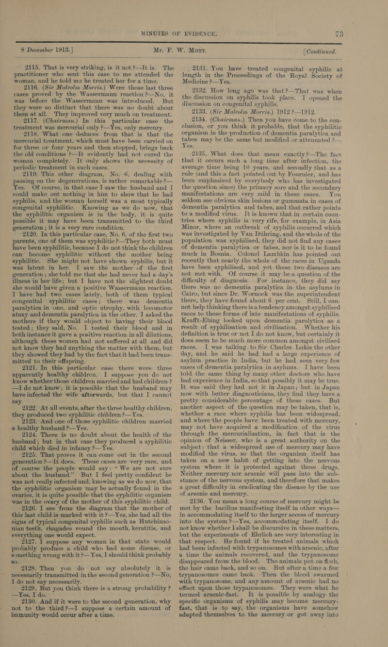 9 EVIDENCE. Ve 8 December 1913. ] [ Continued.  2115, That is very striking, is it not?—It is. The practitioner who sent this case to me attended the woman, and he told me he treated her for a time. 2116. (Ser Malcolin Morris.) Were those last three cases proved by the Wassermann reaction ?—No, it was before the Wassermann was introduced. But they were so distinct that there was no doubt about them at all. They improved very much on treatment. 2117. (Chairman.) In this particular case the treatment was mercurial only ?—Yes, only mercury. 2118. What one deduces from that is that the mercurial treatment, which must have been carried on for three or four years and then stopped, brings back the old conditions ?—It evidently had not cured the woman completely. It only shows the necessity of periodic treatment in such cases. 2119. This other diagram, No. 6, dealing with passing on the degenerations, is rather remarkable ?— Yes. Of course, in that case I saw the husband and I could make out nothing in him to show that he had syphilis, and the woman herself was a most typically congenital syphilitic. Knowing as we do now, that the syphilitic organism is in the body, it is quite possible it may have been transmitted to the third generation ; it is a very rare condition. 2120. In this particular case, No. 6, of the first two parents, one of them was syphilitic ?—They both must have been syphilitic, because I do not think the children can become syphilitic without the mother being syphilitic. She might not have shown syphilis, but it was latent in her. I saw the mother of the first generation ; she told me that she had never had a day’s illness in her life; but I have not the slightest doubt she would have given a positive Wassermann reaction. I have had two cases lately, both of them typical congenital syphilitic cases; there was dementia paralytica in one, and optic atrophy, with locomotor ataxy and dementia paralytica in the other. J asked the mothers if they would object to having their blood tested ; they said, No. I tested their blood and in both instance it gave a positive reaction. in all dilutions, although these women had not suffered at all and did not know they had anything the matter with them, but they showed they had by the fact that it had been trans- mitted to their offspring. 2121. In this particular case there were three apparently healthy children. I suppose you do not know whether those children married and had children ? —I do not know;; it is possible that the husband may have infected the wife afterwards, but that I cannot say. 2122. At all events, after the three healthy children, they produced two syphilitic children ?—Yes. 2123. And one of those syphilitic children married a healthy husband ?—Yes. 2124. There is no doubt about the health of the husband; but in that case they produced a syphilitic child which died in infancy ?&gt;—Yes. 2125. That proves it can come out in the second generation ?—It does. These cases are very rare, and of course the people would say: “We are not sure about the husband.” But I feel pretty confident he was not really infected and, knowing as we do now, that the syphilitic organism may be actually found in the ovaries, it is quite possible that the syphilitic organism was in the ovary of the mother of this syphilitic child. 2126. I see from the diagram that the mother of this last child is marked with it P—Yes, she had all the signs of typical congenital syphilis such as Hutchinso- nian teeth, rhagades round the mouth, keratitis, and everything one would expect. 2127. I suppose any woman in that state would probably produce a child who had some disease, or something wrong with it *—Yes, I should think probably so. 2128. Then you do not say absolutely it is necessarily transmitted in the second generation &gt;—No, I do not say necessarily. 2129, But you think there is a strong probability ? —Yes, I do. 2130. And if it were to the second generation, why not to the third?-—-I suppose a certain amount of immunity would occur after a time. _ 2131. You have treated congenital syphilis at length in the Proceedings of the Royal Society of Medicine ?—Yes. 2132. How long ago was that?—That was when the discussion on syphilis took place. I opened the discussion on congenital syphilis. 2133. (Str Malcolm Morris.) 1912 ?—1912. 2134. (Chairman.) Then you have come to the con- clusion, or you think it probable, that the syphilitic organism in the production of dementia paralytica and tabes may be the same but modified or attenuated 2— Yes. 2135. What does that mean exactly ?—The fact that it occurs such a long time after infection, the average time being 10 years, and secondly that as a rule (and this a fact pointed out by Fournier, and has been emphasised by everybody who has investigated the question since) the primary sore and the secondary manifestations are very mild in these cases. You seldom see obvious skin lesions or gummata in cases of dementia paralytica and tabes, and that rather points to a modified virus. Jt is known that in certain coun- tries where syphilis is very rife, for example, in Asia Minor, where an outbreak of syphilis occurred which was investigated by Van Diihring, and the whole of the population was syphilised, they did not find any cases of dementia paralytica or tabes, nor is it to be found much in Bosnia. Colonel Lambkin has pointed out recently that nearly the whole of the races in Uganda have been syphilised, and yet these two diseases are not met with. Of course it may be a question of the difficulty of diagnosis. For instance, they did say there was no dementia paralytica in the asylums in Cairo, but since Dr. Wornock was the superintendent there, they have found about 6 per cent. Still, I can- not help thinking there is a tendency amongst syphilised races to these forms of late manifestations of syphilis. Krafft-Ebing looked upon dementia paralytica as a result of syphilisation and civilisation. Whether his definition is true or not I do not know, but certainly it does seem to be much more common amongst civilised races. I was talking to Sir Charles Lukis the other day, and he said he had had a large experience of asylum practice in India, but he had seen very few cases of dementia paralytica in asylums. I have been told the same thing by many other doctors who have had experience in India, so that possibly it may be true. It was said they had not it in Japan; but in Japan now with better diagnosticians, they find they have a pretty considerable percentage of these cases. But another aspect of the question may be taken, that is, whether a race where syphilis has been widespread, and where the people have been treated with mercury, may not have acquired a modification of the virus through the mercurialisation, in fact that is the opinion of Neisser, who is a great authority on the subject: that a widespread use of mercury may have modified the virus, so that the organism itself has taken on a new habit of getting into the nervous system where it is protected against these drugs. Neither mercury nor arsenic will pass into the sub- stance of the nervous system, and therefore that makes a great difficulty in eradicating the disease by the use of arsenic and mercury. 2136. You mean a long course of mercury might be met by the bacillus manifesting itself in other ways— in accommodating itself to the larger access of mercury into the system ?—Yes, accommodating itself. I do not know whether I shall be discursive in these matters, but the experiments of Ehrlich are very interesting in that respect. He found if he treated animals which had been infected with trypanosomes with arsenic, after a time the animals recovered, and the trypanosome disappeared from the blood. The animals put on flesh, the hair came back, and so on. But after a time a few trypanosomes came back. Then the blood swarmed with trypanosome, and any amount of arsenic had no effect upon those trypanosomes. They were what he termed arsenic-fast. It is possible by analogy the specific organisms of syphilis may become mercury- fast, that is to say, the organisms have somehow adapted themselves to the mercury or got away into