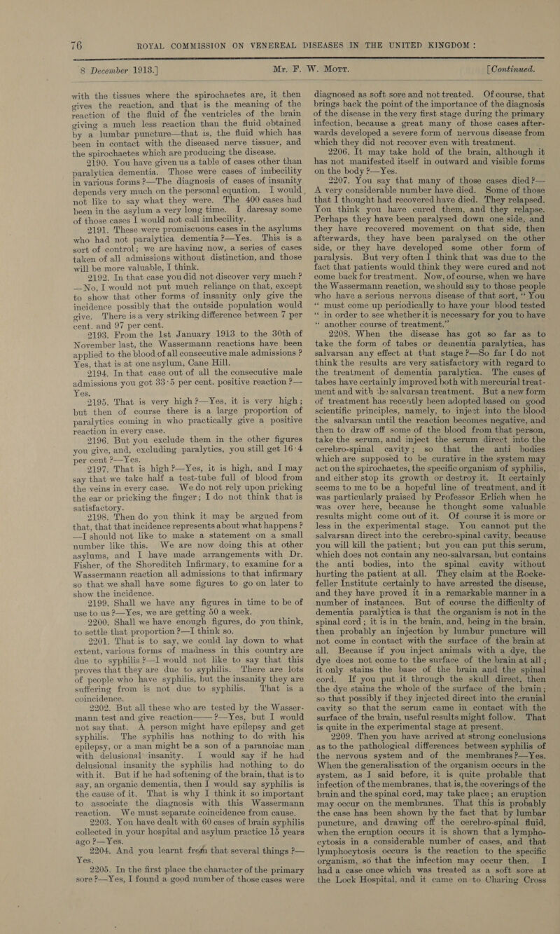 8 December 1913. ]  with the tissues where the spirochaetes are, it then gives the reaction, and that is the meaning of the reaction of the fluid of the ventricles of the brain giving a much less reaction than the fluid obtained by a lumbar puncture—that is, the fluid which has been in contact with the diseased nerve tissues, and the spirochaetes which are producing the disease. 2190. You have given us a table of cases other than paralytica dementia. Those were cases of imbecility in various forms ?—The diagnosis of cases of insanity not like to say what they were. The 400 cases had been in the asylum a very long time. I daresay some of those cases I would not call imbecility. 9191. These were promiscuous cases in the asylums who had not paralytica dementia ?—Yes. This is a sort of control; we are having now, a series of cases taken of all admissions without distinction, and those will be more valuable, I think. 2192. In that case you did not discover very much ? —No, I would not put much reliance on that, except to show that other forms -of insanity only give the incidence possibly that the outside population would give. There isa very striking difference between 7 per cent. and 97 per cent. 2193. From the Ist January 1913 to the 30th of November last, the Wassermann reactions have been applied to the blood of all consecutive male admissions ? Yes, that is at one asylum, Cane Hill. 2194. In that case out of all the consecutive male admissions you got 33°5 per cent. positive reaction ?— Yes. 2195. That is very high ?—Yes, it is very high; but then of course there is a large proportion of paralytics coming in who practically give a positive reaction in every case. 2196. But you exclude them in the other figures you give, and, excluding paralytics, you still get 16-4 per cent ?—Yes. 2197. That is high ?—Yes, it is high, and I may say that we take half a test-tube full of blood from the veins in every case. We do not rely upon pricking the ear or pricking the finger ; I do not think that is satisfactory. 2198. Then do you think it may be argued from that, that that incidence represents about what happens ? —I should not like to make a statement on a small number like this. We are now doing this at other asylums, and I have made arrangements with Dr. Fisher, of the Shoreditch Infirmary, to examine for a Wassermann reaction all admissions to that infirmary so that we shall have some figures to go on later to show the incidence. 2199. Shall we have any figures in time to be of use to us —Yes, we are getting 50 a week. 2200. Shall we have enough figures, do you think, to settle that proportion P—I think so. 2201. That is to say, we could lay down to what extent, various forms of madness in this country are due to syphilis ?—I would not like to say that this proves that they are due to syphilis. There are lots of people who have syphilis, but the insanity they are suffering from is not due to syphilis. That is a coincidence. 2202. But all these who are tested by the Wasser- mann test and give reaction ?—Yes, but I would not say that. A person might have epilepsy and get syphilis. The syphilis has nothing to do with his  with delusional insanity. I would say if he had delusional insanity the syphilis had nothing to do with it. But if he had softening of the brain, that is to say, an organic dementia, then I would say syphilis is the cause of it. That is why I think it so important to associate the diagnosis with this Wassermann reaction. We must separate coincidence from cause. 2203. You have dealt with 60 cases of brain syphilis collected in your hospital and asylum practice 15 years ago P—Yes. 2204, And you learnt from that several things &gt;— Yes. 2205. In the first place the character of the primary sore ?—Yes, I found a good number of those cases were [ Continued.  diagnosed as soft sore and not treated. Ofcourse, that brings back the point of the importance of the diagnosis of the disease in the very first stage during the primary infection, because a great many of those cases after- wards developed a severe form of nervous disease from which they did not recover even with treatment. 2206. It may take hold of the brain, although it has not manifested itself in outward and visible forms on the body ?—Yes. 2207. You say that many of those cases died P— A very considerable number have died. Some of those that I thought had recovered have died. They relapsed. You think you have cured them, and they relapse. Perhaps they have been paralysed down one side, and they have recovered movement on that side, then afterwards, they have been paralysed on the other side, or they have developed some other form of paralysis. But very often ] think that was due to the fact that patients would think they were cured and not come back for treatment. Now, of course, when we have the Wassermann reaction, we should say to those people who have a serious nervous disease of that sort, ‘‘ You ** in order to see whether it is necessary for you to have * another course of treatment.” 2208. When the disease has got so far as to take the form of tabes or dementia paralytica, has salvarsan any effect at that stage ?—So far [do not think the results are very satisfactory with regard to the treatment of dementia paralytica. The cases of tabes have certainly improved both with mercurial treat- ment and with :he salvarsan treatment. But anew form of treatment has recently been adopted based on good scientific principles, namely, to injest into the blood the salvarsan until the reaction becomes negative, and. then to draw off some of the blood from that person, take the serum, and inject the serum direct into the cerebro-spinal cavity; so that the anti bodies which are supposed to be curative in the system may act on the spirochaetes, the specific organism of syphilis, and either stop its growth or destroy it. It certainly seems to me to be a hopeful line of treatment, and it was particularly praised by Professor Erlich when he was over here, because he thought some valuable results might come out of it. Of course it is more or less in the experimental stage. You cannot put the salvarsan direct into the cerebro-spinal cavity, because you will kill the patient; but you can put this serum, which does not contain any neo-salvarsan, but contains the anti bodies, into the spinal cavity without hurting the patient at all. They claim at the Rocke- feller Institute certainly to have arrested the disease, and they have proved it ina remarkable manner in a number of instances. But of conrse the difficulty of dementia paralytica is that the organism is not in the spinal cord; it is in the brain, and, being in the brain, then probably an injection by lumbur puncture will not come in contact with the surface of the brain at all. Because if you inject animals with a dye, the dye does not come to the surface of the brain at all; it only stains the base of the brain and the spinal cord. If you put it through the skull direct, then the dye stains the whole of the surface of the brain; so that possibly if they injected direct into the cranial cavity so that the serum came in contact with the surface of the brain, useful results might follow. That is quite in the experimental stage at present. 2209. Then you have arrived at strong conclusions as to the pathological differences between syphilis of the nervous system and of the membranes ?—Yes. When the generalisation of the organism occurs in the system, as I] said before, it is quite probable that infection of the membranes, that is, the coverings of the brain and the spinal cord, may take place; an eruption may occur on the membranes. That this is probably the case has been shown by the fact that by lumbar puncture, and drawing off the cerebro-spinal fluid, when the eruption occurs it is shown that a lympho- cytosis in a considerable number of cases, and that lymphocytosis occurs is the reaction to the specific organism, so that the infection may occur then. I had a case once which was treated as a soft sore at the Lock Hospital, and it came on to Charing Cross