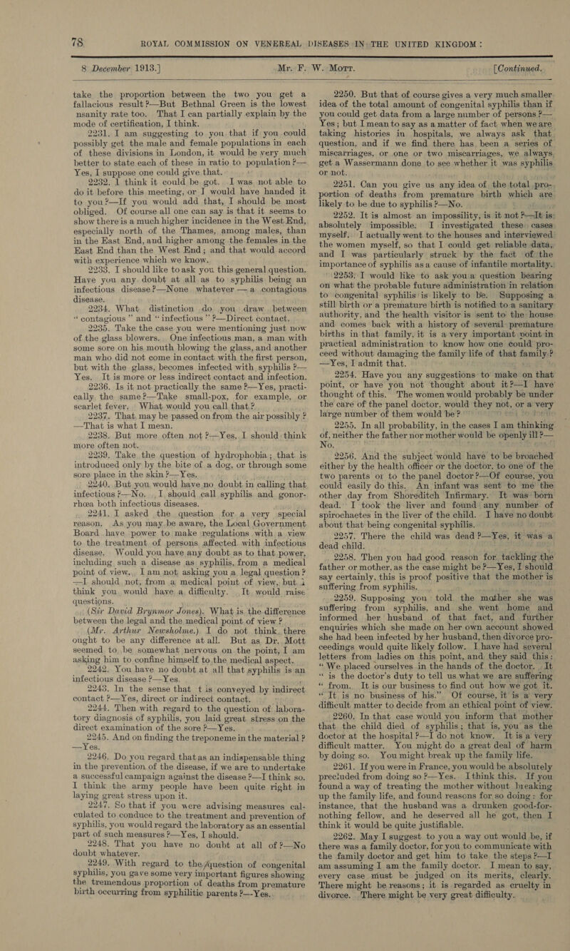  8 December 1913.] [ Continued.  take the proportion between the two you get a fallacious result P—But Bethnal Green is the lowest nsanity rate too. That I can partially explain by the mode of certification, I think. 2231. I am suggesting to you that if you could possibly get the male and female populations in each of these divisions in London, it would be very much better to state each of these in ratio to population P— Yes, I suppose one could give that. 2232. 1 think it could be got.. I was not able to do it before this meeting, or I would have handed it to you?—If you would add that, I should be most obliged. Of course all one can say is that it seems to show there is a much higher incidence in the West. End, especially north of the Thames, among males, than in the East End, and higher among the females in the East End than the West End; and that would accord with experience which we know. 2233. I should like toask you this general question, Haye you any. doubt at all as to syphilis bemg an infectious disease ?—None whatever — a .contagious disease. 2234. What. distinction do you draw _ between “contagious ” and “ infectious ” ?—Direct contact. 2235. Take the case you were mentioning just now of the glass blowers.. One infectious man, a man with some sore on his mouth blowing the glass, and another man who did not come in contact with the first person, but with the glass, becomes infected with syphilis P— Yes. It is more or less indirect contact and infection. 2236. Is it not practically the same ?—Yes, practi- cally, the same ?—'Take small-pox, for example, or scarlet fever. What would you call that? 2237. That, may be passed on from the air possibly ? —That is what I mean. 2238. But more often not ?—Yes, I should: think more often not. 2239. Take the question of hydrophobia ; that. is introduced only by the bite of «a dog, or through some sore place in the skin ?—Yes. regi} 2240. But you would have no doubt in calling that infectious &gt;—No. ,,1, should call syphilis and gonor- rhea both infectious diseases. i 2241. I asked the question for a yery special reason. As you maybe aware, the Local Government Board have power to make regulations with a view to the treatment of persons affected. with infectious disease. Would you have any doubt.as to that power, including such a disease as syphilis, from a medical point of view., Iam not asking you a legal question ? —I should, not, from a medical point of view, but i think you. would have a difficulty. _It would raise questions. | ~ (Str David Brynmor Jones). What is the difference between the legal and the medical point.of view? (Mr, Arthur Newsholme.) I do not think. there ought to be any difference atall. But as Dr. Mott seemed to,.be somewhat nervous on. the point, I am asking him to confine himself to.the medical aspect. 2242. You have no doubt at all that syphilis is an infectious disease ?—Yes, ; ; 2243. In the sense that t is conveyed by indirect contact P—Yes, direct or indirect contact. é 2244, Then with regard to the question of labora- tory diagnosis of syphilis, you laid great stress on the direct examination of the sore ?—Yes. forid 2245. And on finding the treponeme in the material ? —Yes. 2246. Do you regard thatas an indispensable thing in the prevention, of the disease, if we are to undertake a successful campaign against the disease ?—I think so. I think the army people have been quite right in laying great stress upon it. 2247. So that if you were advising measures cal- culated to conduce to the treatment and prevention of syphilis, you would regard the laboratory as an essential part of such measures ?—Yes, I should. 2248. That you have no doubt at all of ?—No doubt whatever. 2249. With regard to the/question of congenital syphilis, you gave some very important figures showing the tremendous proportion of deaths from premature birth occurring from syphilitic parents ?—-Yes. 2250. But that of course gives a very much smaller idea of the total amount of congenital syphilis than if you could get data from a large number of persons P— Yes; but I mean to say as a matter of fact when we are taking histories in hospitals, we always ask that. question, and if we find there has. been a series of miscarriages, or one or two miscarriages, we always. get a Wassermann done to see whether it was syphilis or not. 2251. Can you give us any idea of the total pro-. portion of deaths from premature birth which are likely to be due to syphilis —No. By 2252. It is almost an impossility, is it not P—It is: absolutely impossible: I investigated these. cases myself.. I actually went to the houses and interviewed the women myself, so that I could get reliable data, and I was particularly struck by the fact of the importance of syphilis asa cause of infantile mortality. / 2253::I would like to ask youa question bearing on what the probable future administration in relation to congenital syphilis'is likely to be. Supposing a still birth or a premature birth is notified toa sanitary authority, and the health visitor is sent to the house and comes back with a history of several premature births in that family, it is a very important voint in practical administration to know how one could pro- ceed without damaging the family life of that family.? —Yes, I admit that. 2254. Have you any suggestions to make on that point, or have you not thought about it?—I have’ thought of this. The women would probably be under the care of the panel doctor, would they not, or a very large number of them would be?” + Of TC, 2255. In all probability, in the cases I am thinking of, neither the father nor mother would be openly ill &gt;— No. ut BAS 2956. And the subject would have to be broached either by the health officer or the doctor, to one of the two parents or to the panel doctor ?—Of course, you could easily do this. An infant was sent to me the other day from Shoreditch Infirmary. It was born dead. I took the liver and found any number. of spirochaetes in the liver of the child.. I have no doubt about that being congenital syphilis. 9257. There the child was dead P—Yes, it was a dead child. ; ; . _ 2258. Then you bad good reason for tackling the father or mother, as the case might be P—Yes, I should say certainly, this is proof positive that the mother is suffering from syphilis. GN ee re eae 2259. Supposing you told. the mather she was suffering from syphilis, and. she went home and informed her husband of that fact, and further enquiries which she made on her own account showed she had been infected by her husband, then divorce pro- ceedings would quite likely follow. Ihave had several letters from ladies on this point, and they said this: “We placed ourselves in the hands of the doctor, - It ‘‘ is the doctor’s duty to tell us what we are suffering “ from. It is our business to find out how we got it. “Tt is no business of his.” Of course, it is a very difficult matter to decide from an ethical point of view. 2260. In that case would you inform that mother that the child died of syphilis; that is, you’ as the doctor at the hospital P—I do not know. It is a very difficult matter. You might do a great deal of harm by doing so. You might break up the family life. 2261. If you were in France, you would be absolutely preciuded from doing so P—Yes. Ithink this. If you found a way of treating the mother without breaking up the family life, and found reasons for so doing: for instance, that the husband was a drunken good-for- nothing fellow, and he deserved all he got, then I think it would be quite justifiable. 2262. May I suggest to you a way out would he, if there was a family doctor, for you to communicate with the family doctor and get him to take the steps ?—I am assuming I am the family doctor. I mean to say, every case must be judged! on its merits, clearly. There might be reasons; it is regarded as cruelty in divorce. There might be very great difficulty.