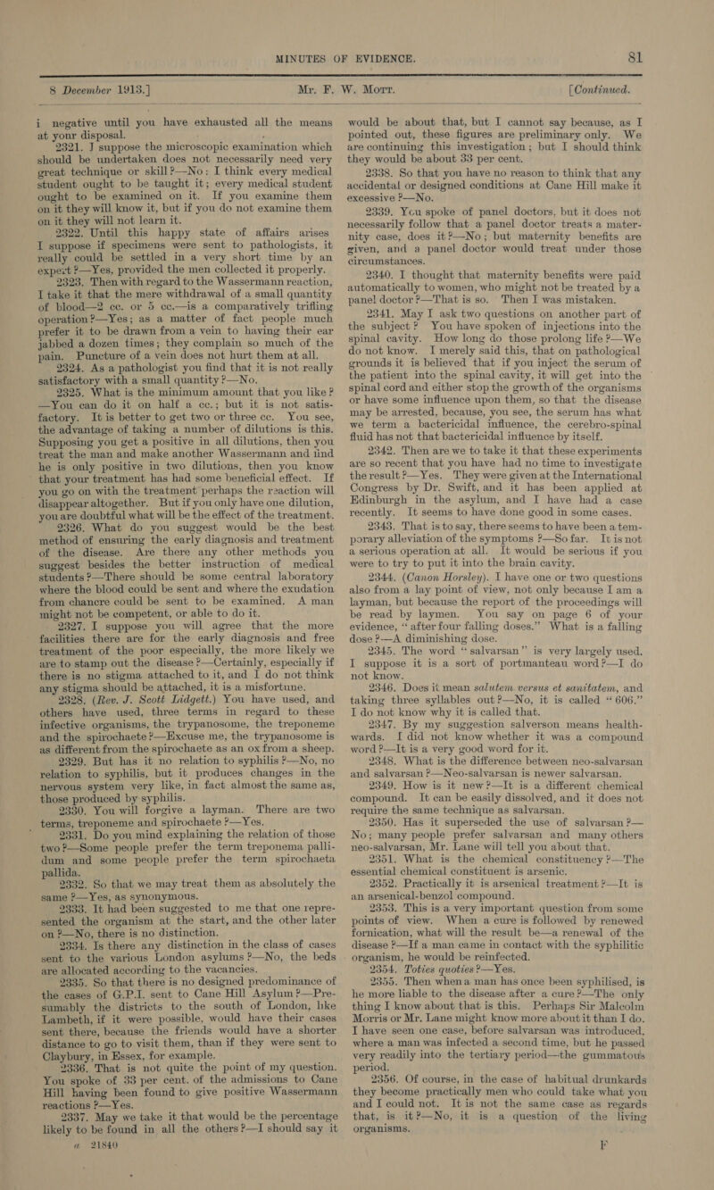  8 December 1913.]  i negative until you have exhausted all the means at your disposal. ; , 2321. J suppose the microscopic examination which should be undertaken does not necessarily need very great technique or skill?—No: I think every medical student ought to be taught it; every medical student ought to be examined on it. If you examine them on it they will know it, but if you do not examine them on it they will not learn it. 2322. Until this happy state of affairs arises I suppose if specimens were sent to pathologists, it really could be settled in a very short time by an expert P—Yes, provided the men collected it properly. 2323. Then with regard to the Wassermann reaction, I take it that the mere withdrawal of a small quantity of blood—2 cc. or 5 cc.—is a comparatively trifling operation ?—Yes; as a matter of fact people much prefer it to be drawn from a vein to having their ear jabbed a dozen times; they complain so much of the pain. Puncture of a vein does not hurt them at all. 2324. As a pathologist you find that it is not really satisfactory with a small quantity P—No. 2325. What is the minimum amount that you like ? —yYou can do it on half a cc.; but it is not satis- factory. It is better to get two or three cc. You see, the advantage of taking a number of dilutions is this. Supposing you get a positive in all dilutions, then you treat the man and make another Wassermann and tind he is only positive in two dilutions, then you know that your treatment has had some beneficial effect. If you go on with the treatment perhaps the reaction will disappear altogether. But if you only have one dilution, you are doubtful what will be the effect of the treatment. 2326. What do you suggest would be the best method of ensuring the early diagnosis and treatment of the disease. Are there any other methods you suggest besides the better instruction of medical students —There should be some central laboratory where the blood could be sent and where the exudation from chancre could be sent to be examined. A man might not be competent, or able to do it. 2327. I suppose you will agree that the more facilities there are for the early diagnosis and free treatment of the poor especially, the more likely we are to stamp out the disease ?—Certainly, especially if there is no stigma attached to it, and I do not think any stigma should be attached, it is a misfortune. 2328. (Rev. J. Scott Lidgett.) You have used, and others have used, three terms in regard to these infective organisms, the trypanosome, the treponeme and the spirochaete ?—EHxcuse me, the trypanosome is as different from the spirochaete as an ox from a sheep. 2329. But has it no relation to syphilis &gt;—No, no relation to syphilis, but it produces changes in the nervous system very like, in fact almost the same as, those produced by syphilis. 9330. You will forgive a layman. There are two terms, treponeme and spirochaete ?—Yes. ' 2331. Do you mind explaining the relation of those two ?—Some people prefer the term treponema palli- dum and some people prefer the term spirochaeta pallida. 2332. So that we may treat them as absolutely the same ?—Yes, as synonymous. 2333. It had been suggested to me that one repre- sented the organism at the start, and the other later on ?—No, there is no distinction. 2334. Is there any distinction in the class of cases sent to the various London asylums ?—No, the beds are allocated according to the vacancies. 2335. So that there is no designed predominance of the cases of G.P.I. sent to Cane Hill Asylum ?—Pre- sumably the districts to the south of London, hke Lambeth, if it were possible, would have their cases sent there, because the friends would have a shorter distance to go to visit them, than if they were sent to Claybury, in Essex, for example. 2336. That is not quite the point of my question. You spoke of 33 per cent. of the admissions to Cane Hill having been found to give positive Wassermann reactions ?—Yes. 2337. May we take it that would be the percentage likely to be found in all the others ?—I should say it wm 21840 [ Continued. would be about that, but I cannot say because, as I pointed out, these figures are preliminary only. We are continuing this investigation; but I should think they would be about 33 per cent. 2338. So that you have no reason to think that any accidental or designed conditions at Cane Hill make it excessive P—No. 2339. Ycu spoke of panel doctors, but it does not necessarily follow that a panel doctor treats a mater- nity case, does it?—-No; but maternity benefits are given, and a panel doctor would treat under those circumstances. 2340. I thought that maternity benefits were paid automatically to women, who might not be treated by a panel doctor ?—That is so. Then I was mistaken. 2341. May I ask two questions on another part of the subject ? You have spoken of injections into the spinal cavity. How long do those prolong life &gt;—We do not know. I merely said this, that on pathological grounds it is believed that if you inject the serum of the patient into the spinal cavity, it will get into the spinal cord and either stop the growth of the organisms or have some influence upon them, so that the disease may be arrested, because, you see, the serum has what we term a bactericidal influence, the cerebro-spinal fluid has not that bactericidal influence by itself. 2342. Then are we to take it that these experiments are so recent that you have had no time to investigate the result &gt;—Yes. They were given at the International Congress by Dr. Swift, and it has been applied at Edinburgh in the asylum, and I have had a case recently. It seems to have done good in some cases. 2343. That is to say, there seems to have been a tem- porary alleviation of the symptoms ?—So far. It is not a serious operation at all. It would be serious if you were to try to put it into the brain cavity. 2344. (Canon Horsley). I have one or two questions also from a lay point of view, not only because I am a layman, but because the report of the proceedings will be read by laymen. You say on page 6 of your evidence, “ after four falling doses.” What is a falling dose ?-—A diminishing dose. 2345. The word ‘salvarsan”’ is very largely used. I suppose it is a sort of portmanteau word ?—I do not know. 9346. Does it mean salutem. versus et santtatem, and taking three syllables out ?—No, it is called “606.” I do not know why it is called that. 2347. By my suggestion salverson means health- wards. I did not know whether it was a compound word ?—It is a very good word for it. 2348. What is the difference between neo-salvarsan and salvarsan ?&gt;—Neo-salvarsan is newer salvarsan. 2349. How is it new?—It is a different chemical compound. It can be easily dissolved, and it does not require the same technique as salvarsan. 2350. Has it superseded the use of salvarsan P— No; many people prefer salvarsan and many others neo-salvarsan, Mr. Lane will tell you about that. 2351. What is the chemical constituency ?—The essential chemical constituent is arsenic. 2352. Practically it is arsenical treatment ?—It is an arsenical-benzol compound. 2353. This is a very important question from some points of view. When a cure is followed by renewed fornication, what will the result be—a renewal of the disease ?—If a man came in contact with the syphilitic 2354. Toties quoties ?—Yes. 2355. Then whena man has once been syphilised, is he more liable to the disease after a cure ?—The only thing I know about that is this. Perhaps Sir Malcolm Morris or Mr. Lane might know more about it than I do. I have seen one case, before salvarsan was introduced, where a man was infected a second time, but he passed very readily into the tertiary period—the gummatous period. 2356. Of course, in the case of habitual drunkards they become practically men who could take what you and I could not. It is not the same case as regards that, is it?—No, it is a question of the living organisms. i)