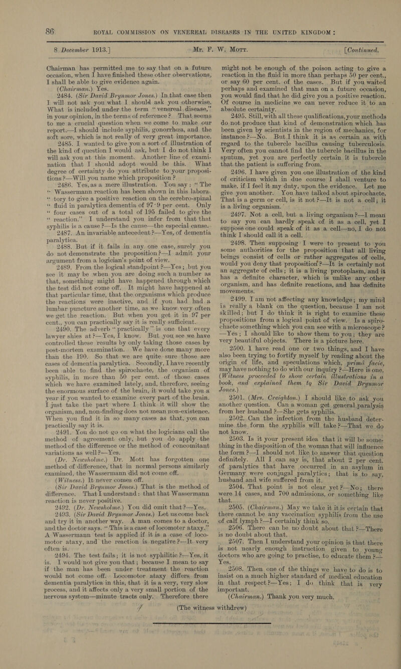  8 December 1913. ] [ Continued.  Chairman has permitted me to say that on a future occasion, when I have finished these other observations, I shall be able to give evidence again. (Chairman.) Yes. 2484. (Sir David Brynmor Jones.) In that case then T will not ask you what I should ask you otherwise. What is included under the term ‘venereal, disease,” in your opinion, in the terms of reference? That seems to me a crucial question when we come to make our report.—I should include syphilis, gonorrhea, and. the soft sore, which is not really of very great. importance. 2485. I wanted to give you a sort of illustration of the kind of question I would ask, but’ 1 do not think I will ask you at this moment. Another line of. exami- nation that I should adopt would be this. What degree of certainty do you attribute to your proposi- tions ?—Will you name which proposition ? 2486. Yes,as a mere illustration. You say: “ The « Wassermann reaction has been shown in this labora: * tory to give a positive reaction on the cerebro-spinal * fluid in paralytica dementia of 97:9 per cent. Only “ four cases out of a total of 195 failed to give the “ yeaction.”’ I understand you infer from that that syphilis is a cause P—Is the cause—the especial cause: 2487. An invariable antecedent ?—Yes, of dementia paralytica. 2488. But if it fails in any, one case, surely you do not demonstrate the proposition ?—I admit your argument from a logician’s point of view. 2489, From the logical standpoint ?—Yes; but you see it may be when you are doing such a number as that, something might have happened through which the test did not come off. It might have happened at that particular time, that the organisms which produce the reactions were inactive, and if you had had.a lumbar puncture another time, as we know very often we get the reaction. But when you get it in 97 per cent., you can practically say it is really sufficient. 2490. The adverb “ practically” is one that every lawyer shies at ?—-Yes, I know. But you see we have controlled these results by only taking those cases by post-mortem examination.. We have done many more than the 190. So that we are quite sure those are cases of dementia paralytica. Secondly, I have recently been able to. find the spirochaete, the organism. of syphilis, in more than 50 per cent. of those. cases which we have examined lately, and, therefore, seeing the enormous surface of the brain, it would take you.a year if you wanted to examine every part of the brain. T just take the part where I. think it will show the organism, and, non-finding does not mean non-existence. When you find it in so many cases as that, you can practically say it is. 2491. You do not go on what the logicians call the method of agreement only, but you do. apply the method of the difference or the method of concomitant vaviations as well ?—Yes. (Dr. Newsholme.) Dr. Mott has forgotten one method of difference, that in normal persons similarly examined, the Wassermann did not come off, (Witness.) It never comes off. (Sir David Brynmor Jones.) That is the method of difference. That I understand: that that Wassermann reaction is never positive. 2492. (Dr. Newsholme.) You did omit that ?—Yes, 2493. (Sir David Brynmor Jones.) Let us come back and try it in another way. A man comes to a doctor, and the doctor says. ‘‘ This is a case of locomoter ataxy.” A Wassermann test is applied if it is a case of loco- motor ataxy, and the reaction is, negative P-—-It. very often is. 2494. The test fails; it is not syphilitic P—Yes, it is. I would not give you that; because I mean to say if the man has been under treatment the reaction would not come off. Locomotor ataxy differs. from dementia paralytica in this, that it is a very, very slow process, and it affects only a very small portion of the nervous system—minute tracts only. Therefore there  might not be enough of the poison acting to give a reaction in the fluid in more than perhaps 50 per cent., or say 60 per cent. of the cases. But if you waited perhaps and examined that man on a future occasion, you would find that he did give you a positive reaction. Of course in medicine we can never reduce it to an absolute certainty. 2495. Still, with all these qualifications, your methods do not produce that kind of demonstration which has been given by scientists in the region of mechanics, for instance ?—No. But.I think it is as certain as with regard to the tubercle bacillus causing tuberculosis Very often you cannot find the tubercle bacillus in the sputum, yet you are perfectly certain it is tubercle that the patient is suffering from. me. ae 24.96. I have given you one illustration of the kind of criticism which in due course I shall venture to make, if I feel it my duty, upon the evidence. Let me give you another. You have talked about spirochaete. That is a germ or cell, is it not ?—It is not a cell; it is a living organism. ’ ; We 2497. Not a cell, but a living organism ?—I mean to say you can hardly speak of it as a cell, yet I suppose one could speak of it as a cell—no,I do not think I should call it a cell. - ' 2498. Then supposing’ I were to present to you some authorities for the proposition that all living beings consist of cells or rather aggregates of cells, would you deny that proposition ?—It is certainly not an aggregate of cells; it is a living protoplasm, and it has a definite character, which is unlike any other organism, and has definite reactions, and has definite movements. 2499. Tam not affecting any knowledgé; my mind is really a blank on the question, because I am not skilled; but I do think it is right to examine these propositions from a logical point of view.’ Is a spiro- chaete something which you can see with a microscope ? —Yes; I should like to show them to you; they are very beautiful objects. There is a picture here. 2500. 1 have read one or two things, and I have also been trying to fortify myself by reading about the origin of life, and speculations which, primd facie, may have nothing to do with our inquiry ?—Here is one. (Witness. proceeded to show certain illustrations in a book, «und explained them to Sir David Brynmor Jones.) pada ile ew ide 2501. (Mrs. Creighton.) I should like to ask you another question. Cana woman get general paralysis from her husband ?—She gets syphilis. = § 2502. Can the infection from the husband deter- mine the form the syphilis will take ?—That we do not know. ay 2503. Is it your present idea that it will be some- thing in the disposition of the woman that will influence the form ?—I should not like to answer that question definitely. All I can say is, that about 2 per cent. of paralytics that have occurred in an asylum in Germany were conjugal paralytics; that is to say, husband and wife suffered from it. ; 2504. That point is not clear yet ?—No; there inate 14 cases, and 700 admissions, or something like that. : 2505. (Chairman.) May we take it itis certain that there cannot be any vaccination syphilis from the use of calf lymph ?—I certainly think so. 2506. There can be no doubt about that ?—There is no doubt about that. ; 2507. Then I understand your opinion is that there is not nearly enough instruction given to young Rocora who are going to practise, to educate them ?— es. 2508. Then one of the things we have to do is to insist on a much higher standard of medical education in that respect?—Yes; I do think that is very important. (Chairman.) Thank you very much,   CO OO