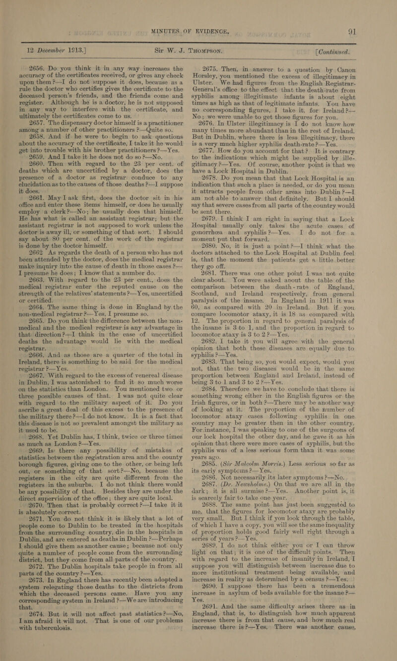  - 2656. Do you think it in any way increases the accuracy of the certificates received, or gives any check upon them ?—I do not suppose it does, because as a rule the doctor who certifies gives the certificate to the deceased person’s friends, and the friends come and register. Although he is a doctor, he is not supposed in any way to interfere with the certificate, and ultimately the certificates come to us. 2657. The dispensary doctor himself is a practitioner among a number of other practitioners &gt;—Quite so. 2658. And if he were to begin to ask questions about the accuracy of the certificate, I take it he would get into trouble with his brother practitioners ?—Yes. 2659. And I take it he does not do so ?—No. _ 2660. Then with regard to the 23 per cent. of deaths which are uncertified by a doctor, does the presence of a doctor as registrar’ conduce to any elucidation as to the causes of those deaths ?—I suppose it does. 2661. May IL ask first, does the doctor sit in his office and enter these items himself, or does he usually employ a clerk?—No; he usually does that himself. He has what is called an assistant registrar; but the assistant registrar is not supposed to work unless the doctor is away ill, or something of that sort.’ I should say about 80 per cent. of the work of the registrar is done by the doctor himself. 2662 As regards the death of a person who has not been attended by the doctor, does the medical registrar make inquiry into the cause of death in those cases ?— I presume he does; I know that a number do. 2663. With regard to the 23 per cent., does the medical registrar enter the reputed cause on the strength of the relatives’ statements ?—Yes, uncertified or certified. _ 2664. The same thing is done in England by the non-medical registrar ?—Yes, I presume so. 2665. Do you think the difference between the non- medical and the medical registrar is any advantage in that: direction ?—I think in the case of uncertified deaths the advantage would lie with the medical registrar. 2666. And as those are a quarter of the total in Treland, there is something to be said for the medical registrar ?—Yes. 2667. With regard to the excess of venereal disease in Dublin, I was astonished to find it so much worse on the statistics than London. You mentioned two. or three possible causes of that. I was not quite clear with regard to the military aspect of it. Do you aseribe a great deal of this excess to the presence of the military there ?—I do not know.. It is a fact. that this disease is not so prevalent amongst the military as it used to be. 2668. Yet Dublin has, I think, twice or three times as much as London ?—Yes. 2669. Is! there any possibility of mistakes of statistics between the registration area and the county borough figures, giving one to the other, or being left out, or something of that sort?—No, because the registers in the city are quite different from the registers in the suburbs. I do not think there would be any possibility of that. Besides they are under the direct supervision of the office; they are quite local. 2670. Then that is probably correct ?—I take it it is absolutely correct. 2671. You do not think it is likely that a lot of people come to Dublin to be treated in the hospitals from the surrounding country, die in the hospitals in Dublin, and are entered as deaths in Dublin ?—Perhaps I should give them as another cause; because not only quite a number of people come from the surrounding district, but they come from all parts of the country. 2672. The Dublin hospitals take people in from all parts of the country ?—Yes. 2673. In England there has recently been adopted a system relegating those deaths to the districts from which the deceased persons came. Have you any corresponding system in Ireland &gt;—We are introducing that. 2674. But it will not affect past statistics p—No, Tam afraid it will not. That is one of our problems with tuberculosis, 2675. Then, in answer to a question by Canon Horsley, you mentioned the excess of illegitimacy in Ulster. We had figures from the English Registrar- General’s office to the effect that the death-rate from syphilis among illegitimate infants is about eight times as high as that of legitimate infants. You have no corresponding figures, I take it, for Ireland ?— No; we were unable to get those figures for you. 2676. In Ulster illegitimacy is I do not know how many times more abundant than in the rest of Ireland. But in Dublin, where there is less illegitimacy, there is a very much higher syphilis death-rate ?—Yes. 2677, How do you account for that? It is contrary to the indications which might be supplied by ille- gitimacy &gt;—Yes. Of course, another point is that we have a Lock Hospital in Dublin. 2678. Do you mean that that Lock Hospital is an indication that such a place is needed, or do you mean it attracts people from other areas into Dublin ?—I am notable to answer that definitely. But I should say that severe cases from all parts of the country would be sent there. 2679. I think I am right in saying that a Lock Hospital usually only takes the acute cases of gonorrhea and syphilis?—Yes. I do not for a moment put that forward. 2680. No, it is just a point?—I think what the doctors attached to the Lock Hospital at Dublin feel is, that the moment the patients get a little better they go off. 2681. There was one other point I was not quite clear about. You were asked anout the table of the comparison between the death-rate of England, Scotland, and Ireland respectively, from general paralysis of the insane. In England in 1911 it was 60, as compared with 20 in Ireland. But. if you compare locomotor ataxy, it is 18 as compared with 12. The proportion in regard to general paralysis of the insane is 3.to 1, and the proportion in regard to locomotor ataxy is 3 to 2 ?—Yes. 2682. I take it you will agree with the general opinion that both these diseases are equally due to syphilis ?—Yes. 2683. That being so, you would expect, would you not, that the two diseases would be in the same proportion between Hngland and Ireland, instead of being 3 to 1 and 3 to 2 ?&gt;—Yes. 2684. Therefore we have to conclude that there is something wrong either in the English figures or the Ivish figures, or in both ?—There may be another way of looking at it. The proportion of the number of locomotor ataxy cases following syphilis in one country may be greater then in the other country. For instance, I was speaking to one of the surgeons of our lock hospital the other day, and he gave it as his opinion that there were more cases of syphilis, but the syphilis was of a less serious form than it was some years ago. 2685. (Str Malcolm Morris.) Less serious so far as its early symptoms?—Yes. _ 2686. Not necessarily its later symptoms ?—No. 2687. (Dr. Newsholme.) On that we are all in the dark; it is all surmise —Yes. Another point is, it is searcely fair to take one year. 2688. The same point has just been suggested to me, that the figures for locomotor ataxy are probably very small. But I think if you look through the table, of which I have a copy, you will see the same inequality of proportion holds good fairly well right through a series of years P—Yes. 2689. I do not think either you or I can throw light on that; it is one of the difficult points. Then with regard to the increase of insanity in Ireland, I suppose you will distinguish between increase due to more institutional treatment being available, and increase in reality as determined by a census ?—Yes. 2690. I suppose there has been a tremendous increase in asylum of beds available for the insane &gt;— Yes. 2691. And the same difficulty arises there asin England, that is, to distinguish how much apparent increase there is from that cause, and how much real increase there is?—Yes, There was another cause,