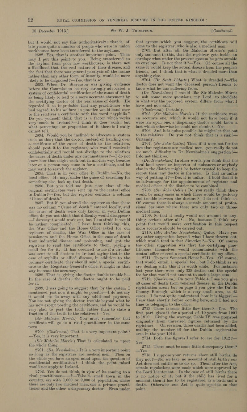  [ Continued.  18 December 1913.] but I would not say this authoritatively: that is, of late years quite a number of people who were in union workhouses have been transferred to the asylums. 2692. Yes, that is another important point. Then may I put this point to you. Being transferred to the asylum from poor law workhouses, is there not a likelihood that the real nature of their disease, and the fact that there was general paralysis of the insane rather than any other form of insanity, would be more likely to be diagnosed ?—Yes, that is so. 2693. When Dr. Stevenson was giving evidence before the Commission he very strongly advocated a system of confidential certification of the cause of death as being likely to lead to a more accurate statement by the certifying doctor of the real cause of death. He regarded it as improbable that any practitioner who had regard to his welfare in practice would hand over to the relatives a certificate with the word ‘“ syphilis.” Do you yourself think that is a factor which works very much in Ireland ?—I think it does work; but what percentage or proportion of it there is 1 really cannot tell. 2694. Would you be inclined to advocate a system such as this; that the doctor, instead of handing over a certificate of the cause of death to the relatives, should post it to the registrar, who wouid receive it confidentially and would not divulge to the relatives the cause of death under any circumstances ?—TI do not know how that might work out in another way, because later on a person may come in for a certificate, and he may want to search the register. 2695. That is in your office in Dublin ?—No, the local office. He may, under the guise of searching for something else, look up that death. 2696. But you told me just now that all the original certificates were sent up to the central office in Dublin ?—Yes, but the register contains a column ‘Cause of death.” 2697. But if you altered the register so that there was no column “Cause of death ” entered locally, and the cause of death were only known in your Dublin office, do you not think that difficulty would disappear ? —I daresay it would work out, but I am afraid it would be rather complicated. I have been thinking this, the War Office and the Home Office asked for our registers of deaths, the War Office in the case of pensioners and the Home Office in the case of death from industrial disease and poisoning, and got the registrar to send the certificate to them, paying a small fee for it. It has occurred to me if a circular was sent to all doctors in Ireland saying that in the case of syphilis or allied disease, in addition to the ordinary certificate they should send a special certifi- cate to the Registrar-General’s office, it might in that way increase the accuracy. 2698. That is giving the doctor double trouble ?— In the case of deaths; the doctor ought to be paid for it. mentioned just now it might be possible—I do not say it would—to do away with any additional payment. You are not giving the doctor trouble beyond what he has now except posting the certificate, and he would be very glad to post the truth rather than to state a fraction of the truth to the relatives P—Yes. (Sir Malcolm Morris.) You must remember that certificate will go to a rival practitioner in the same town. 2700. (Chairman.) That is a very important point ? —Yes, it is very important. (Sir Malcolm Morris.) That is calculated to upset the whole thing. 2701. (Da. Newsholme.) It is a very important point so long as the registrars are medical men. Then on the whole you have an open mind upon the question of confidential certification ?&gt;—I think the point raised would not apply to Ireland. 2702. You do not think, in ee of its coming toa rival practitioner—— ?—Take “a small town in the country, say with 1,000 or 2,000 of population, where there are only two medical men, one a private practi- tioner and the other a dispensary doctor, Even under that system which you suggest, the certificate will come to the registrar, who is also a medical man. 2703. But after all, Sir Malcolm Morris’s point only amounts to this, that the registrar gets inside an envelope what under the present system he gets outside an envelope. Is not that it?—Yes. Of course all the same it would keep the actual disease from the people’s friends, and I think that is what is dreaded more than anything else. 2704. (Dr. Scott Lidgett.) What is dreaded ?—The doctor does not want the deceased person’s friends to know what he was suffering from. (Dr. Newsholme.) I would like Sir Malcolm Morris to ask some more questions, my Lord, to elucidate in what way the proposed system differs from what I have just now said. (Chairman.) Certainly. 2705. (Sir Malcolm Morris.) If the certificate were an accurate one, which it would not have been if it were an open one, a dispensary doctor would know a fact which otherwise he could not obtain ?—Yes. 2706. And it is quite possible he might let that out to the relatives. Do you not think that is a risk P— Certainly. 2707. (Sir John Collie.) Then if it were not for the fact that registrars are medical men, you really do not see much difficulty in Dr. Newsholme’s suggestion ?— I do not think so. (Di. Newsholme.) In other words, you think that the local land agent or inspector of nuisances or anybody else in the district might be better trusted to keep the secret than any doctor in the area. Is that an unfair way of putting it ?—Yes, it is unfair. I hold that it is an advantage for the appointments of registrar and medical officer of the district to be combined. 2708. (Str John Collie.) Do you really think there would be many cases in which there would be jealousy and trouble between the doctors ?—I do not think so. Of course there is always a certain amount of profes- sional jealousy where there are only two or three- medical men. 2709. So that it really would not amount to any- thing serious after all? — No, because I think any point that would make certification in this respect more accurate should be carried out. 2710. (Mr. Arthur Newsholme.) Quite. Have you any other suggestion beyond what I have thrown out, - which would tend in that direction?—No. Of course the other suggestion was that the certifying prac- titioners themselves would. communicate with the central office or send a special certificate to my office. 2711. To your Somerset House ?—Yes. Of course, that would entail a special fee; but I do think as we are dealing with this it is worth while. For instance, last year there were only 339 deaths, and the special fee for that would not amount to sucha large sum. 2712. (Chairman,) On your Table 4, I see you give 43 cases of death from venereal disease in the Dublin registration area; but on page 5 you give the Dublin County Borough, which is a very small area, as 45 cases. Ido not quite understand how it is bigger !— lL saw that shortly before coming here, and I had not time to telegraph to the office. 2713. There is some little flaw there ?—Yes. The first part gives it for a period of 10 years from 1901 to 1910. Giving the average, Table IV. was prepared originally from unrevised figures returned by the registrars. On revision, three deaths had been added, making the number 46 for the Dublin registration area in the year 1912. 2714. Both the figures I refer to are for 1912 ?— Yes. ' 2715. There must be some little discrepancy there ? —Yes.  2716. I suppose your returns show still births, do they not ?—No, we take no account of still birth; our Act does not entitle us to do so. Then, after the Act, certain regulations were made which were approved by the Lord Lieutenant. In the case of still births there is no notice of it; but if the child has lived for a moment, then it has to be registered as a birth and a death, Otherwise our Act is quite specific on that point.