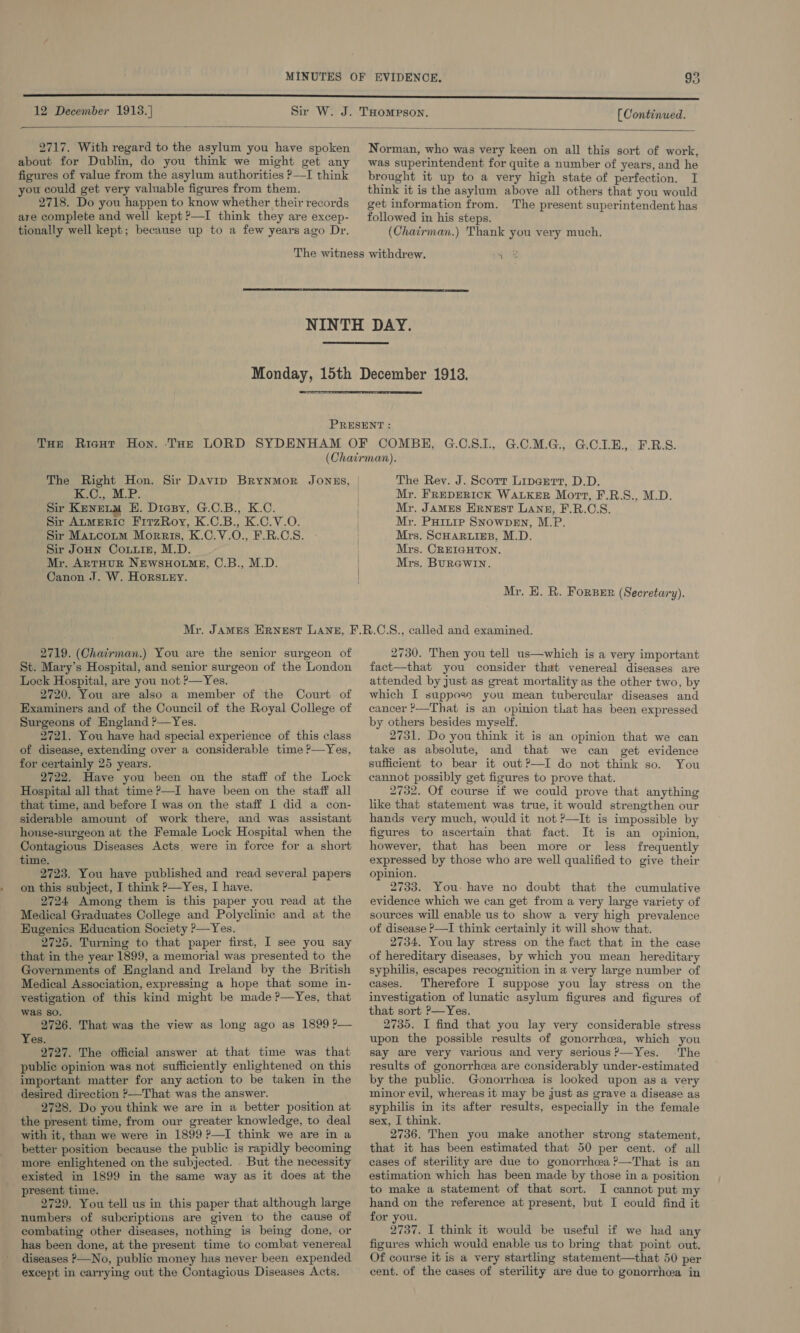  2717. With regard to the asylum you have spoken about for Dublin, do you think we might get any figures of value from the asylum authorities ?—I think you could get very valuable figures from them. 2718. Do you happen to know whether their records are complete and well kept ?—I think they are excep- tionally well kept; because up to a few years ago Dr. Norman, who was very keen on all this sort of work, was superintendent for quite a number of years, and he brought it up to a very high state of perfection. I think it is the asylum above all others that you would get information from. The present superintendent has followed in his steps. (Chairman.) Thank you very much.   K.C., M.P. Sir KENELM BH. Diesy, G.C.B., K.C. Sir AtmEeRiIc FitzRoy, K.C.B., K.C.V.O. Sir Matcoum Morris, K.C.V.O., F.R.C.S. Sir JoHN CoLuiz, M.D. Mr. ArtHUR NEWSHOLME, C.B., M.D. Canon .J. W. Horstey. The Rey. J. Scott Liparrt, D.D. Mr. FREDERICK WALKER Mort, F.R.S., M.D. Mr. James ERNEST LANE, F.R.C.S. Mr. PHit1p SNOWDEN, M.P. Mrs. ScHARLIEB, M.D. Mrs. CREIGHTON. Mrs. Burewin. Mr. HE. R. ForBer (Secretary). 2719. (Chairman.) You are the senior surgeon of St. Mary’s Hospital, and senior surgeon of the London Lock Hospital, are you not ?—Yes. 2720. You are also a member of the Court of Examiners and of the Council of the Royal College of Surgeons of England ?—Yes. 2721. You have had special experience of this class of disease, extending over a considerable time ?—Yes, for certainly 25 years. 2722. Have you been on the staff of the Lock Hospital all that time ?—I have been on the staff all that time, and before I was on the staff I did a con- siderable amount of work there, and was assistant house-surgeon at the Female Lock Hospital when the Contagious Diseases Acts were in force for a short time. 2723. You have published and read several papers on this subject, I think &gt;—Yes, I have. 2724 Among them is this paper you read at the Medical Graduates College and Polyclinic and at the Eugenics Education Society ?—Yes. 2725. Turning to that paper first, I see you say that in the year 1899, a memorial was presented to the Governments of England and Ireland by the British Medical Association, expressing a hope that some in- vestigation of this kind might be made ?—Yes, that was so. 2726. That was the view as long ago as 1899 P— Yes. 2727. The official answer at that time was that public opinion was not sufficiently enlightened on this important matter for any action to be taken in the desired direction &gt;—That was the answer. 2728. Do you think we are in a better position at the present time, from our greater knowledge, to deal with it, than we were in 1899 P—I think we are in a better position because the public is rapidly becoming more enlightened on the subjected. But the necessity existed in 1899 in the same way as it does at the present time. 2729. You tell us in this paper that although large numbers of subcriptions are given to the cause of combating other diseases, nothing is being done, or has been done, at the present time to combat venereal diseases P—No, public money has never been expended except in carrying out the Contagious Diseases Acts. 2730. Then you tell us—which is a very important fact—that you consider that venereal diseases are attended by just as great mortality as the other two, by which I supposs you mean tubercular diseases and cancer ?—That is an opinion that has been expressed by others besides myself. 2731. Do you think it is an opinion that we can take as absolute, and that we can get evidence sufficient to bear it out?—I do not think so. You cannot possibly get figures to prove that. 2732. Of course if we could prove that anything like that statement was true, it would strengthen our hands very much, would it not ?—It is impossible by figures to ascertain that fact. It is an opinion, however, that has been more or less frequently expressed by those who are well qualified to give their opinion. 2733. You-have no doubt that the cumulative evidence which we can get from a very large variety of sources will enable us to show a very high prevalence of disease ?—I think certainly it will show that. 2734. You lay stress on the fact that in the case of hereditary diseases, by which you mean hereditary syphilis, escapes recognition in a very large number of cases. Therefore I suppose you lay stress on the investigation of lunatic asylum figures and figures of that sort P—Yes. 2735. I find that you lay very considerable stress upon the possible results of gonorrhea, which you say are very various and very serious?—Yes. The results of gonorrhea are considerably under-estimated by the public. Gonorrhea is looked upon as a very minor evil, whereas it may be just as grave a disease as syphilis in its after results, especially in the female sex, I think. 2736. Then you make another strong statement, that it has been estimated that 50 per cent. of all eases of sterility are due to gonorrhea ?—That is an estimation which has been made by those in a position to make a statement of that sort. I cannot put my hand on the reference at present, but I could find it for you. 2737. I think it would be useful if we had any figures which would enable us to bring that point out. Of course it is a very startling statement—that 50 per cent. of the cases of sterility are due to gonorrhea in