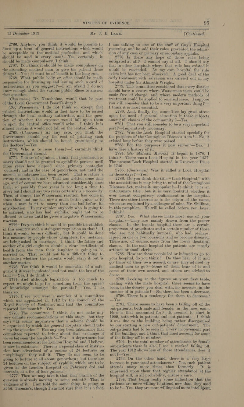  15 December 1913.  2766. Anyhow, you think it would be possible to draw up a form of general instructions which would be acceptable to the medical profession, and which should be used in every case ’—Yes, certainly; it should be made compulsory. I think. 2767. You think it should be made compulsory on the attending medical man to give his patient these things ?—Yes; it must be of benefit in the long run. 2768. What public body or office should be made responsible for drawing up and issuing such a card of instructions as you suggest ?—I am afraid I do not know enough about the various public offices to answer that question. (Chairman.) Dr. Newsholme, would that be part of the Local Government Board’s duty ? (Dr. Newsholme.) I do not think so, except that printed instructions would in fact have to be issued through the local sanitary authorities, and the ques- tion of whether the expense would fall upon them or upon the central office would arise. I think it is almost certain it would not fall on the central office. 2769. (Chairman.) At any rate, you think the Government should pay the cost of printing such instructions, which should be issued gratuitously to the doctors ?—Yes. 2770. Who is to issue them ?—I certainly think the Government should. 2771. Youare of opinion, I think, that permission to marry should not be granted to syphilitic persons until three years have elapsed since primary contagion occurred ; and in the case of gonorrhoea, not until the mucous membrance has been tested. That is rather a strong measure, is it not ?—That was written some time ago, and of course we have advanced considerably since then; so possibly three years is too long a time to give ; but should say two years certainly is a necessity. Then, of course, the Wasserman reaction has come in since then, and one has now a much better guide as to when a man is fit to marry than one had before its introduction. In my opinion anybody who is going to be married, who has had syphilis, ought not to be allowed to do so untilhe gives a negative Wassermann reaction. 2772&gt; Do you think it would be possible to establish in this country such a stringent regulation as that ?—1 think it would be very difficult; but it could be done ina measure by people whose daughters, for instance, are being asked in marriage. I think the father and mother of a girl ought to obtain a clear certificate of health from the man their daughter is going to be married to. That would not be a difficult thing to inculcate; whether the parents would carry it out is another matter. 2773. You think it would be somewhat of a sate- guard if it were inculcated, and not made the law of the land ?—Yes, I do think so. 2774. And although legislation is too much to expect, we might hope for something from the spread of knowledge amongst the parents?— Yes, I do think so. . 2775. I see you were a member of a committee which was appointed in 1912 by the council of the Royal Society of Medicine, and that the committee reported last month ?—Yes. 2776, The committee, I think, do not make any very definite recommendations at this stage; but they say: “It seems imperative that a scheme should be ** organised by which the general hospitals should take “ up the question.”” Has any step been taken since that committee reported to bring about that exchange of views between the hospitals p—Yes. A department has beenrécommended at the London Hospital, and, I believe, is now in existence. There is a special class of instruc- tion here advertised of a course of 24 lectures on “syphilogy,” they call it. They do not seem to be going to lecture at all about gonorrhea ; but there are 24 lectures on the subject of syphilis, which are to be given at the London Hospital on February 3rd and onwards, at a fee of four guineas. 2777. Then we may take it that that branch of the question is already moving to some extent ?—That is evidence of it. Iam told the same thing is going on at St. Thomas’s, though J am not sure that it is a fact. [ Continued. I was talking to one of the staff of Guy’s Hospital yesterday, and he said their rules prevented the admis- sion of any case or primary or secondary syphilis. 2778. Is there any hope of those rules being mitigated at all?—I cannot say at all. I should say that in other hospitals where that rule has existed it would be rescinded. At my own hospital the rule exists but has not been observed. A good deal of the early treatment with salvarsan was carried out in my hospital under Sir Almroth Wright. 2779. This committee considered that every district should have a centre where Wasserman tests could be made free of charge, and where modern methods of treatment could be applied to venereal cases. I suppose you still consider that to be a very important thing P— I think it is most essential. 2780. And, finally, the committee lay great stress upon the need of general education in these subjects among all classes of the community ?—Yes. 2781. That you still consider to be a very important part &gt;—Imperatively necessary. 2782. Was the Lock Hospital started specially for the purposes of the Contagious Diseases Acts ?—No, it existed long before they were passed. 2783. For the purposes it now serves?—Yes. I have here a history of it. 2784. (Sir Malcolm Morris.) It began in 1870, 1 think ?—There was a Lock Hospital in the year 1437. The present Lock Hospital started in Grosvenor Place in 1746. 2785. (Chairman.) Was it called a Lock Hospital in those days ?—Yes. 2786. Do you think this title ““ Lock Hospital,” with the associations it may bring to mind of the Contagious Diseases Act, makes it unpopular ?—It think it is an unfortunate title; but it is very doubtful whether it ever meant compulsory confinement in the hospital. There are other theories as to the origin of the name, which are explained by a colleague of mine, Mr, Shillitoe, in this pamphlet. He will be called before you later, I think ? 2787. Yes. What classes make most use of your hospital ?—They are mainly drawn from the poorer classes. In the female hospital there are a certain proportion of prostitutes and a certain number of those who are not habitually immoral, who had, perhaps, lapsed on one or two occasions, and so become diseased. There are, of course, cases from the lower theatrical classes. In the male hospital the patients are mostly artisans or small clerks. 2788. How are these people led or induced to go to your hospital, do you think ? Do they hear of it and go there of their own accord, or are they advised by medical men to go?—Some of them hear of it and come of their own accord, and others are advised to do’ so. 2789. Looking at the figures on your. first table, dealing with the male hospital, there seems to have been, in the decade you deal with, no increase in the number of in-patients &gt;—No, there has been a decrease. 2790. There is a tendency for them to decrease ? —Yes. 2791. There seems to have been a falling off of the out-patients, both male and female, in the new. cases. How is that accounted for ?—It seemed to start in 1909, both with in-patients and out-patients. I think it was due to the building being rather disorganised by our starting a new out-patients’ department, The out-patients had to be seen in a very inconvenient part of the building, and I think that must account for some of the falling off in numbers. 2792. In the total number of attendances. by female out-patients there is also, I see, a marked falling off. The year 1912 shows less of those attendances, does it not ?—Yes. . 2793. On the other hand, there is a very large increase in your total attendances P—Yes, each patient attends many more times than formerly. It is impressed upon them’ that regular attendance at.the 2794. That being really some indication that the patients are more willing to attend now than they used to be &gt;—Yes, they are more willing and more intelligent.