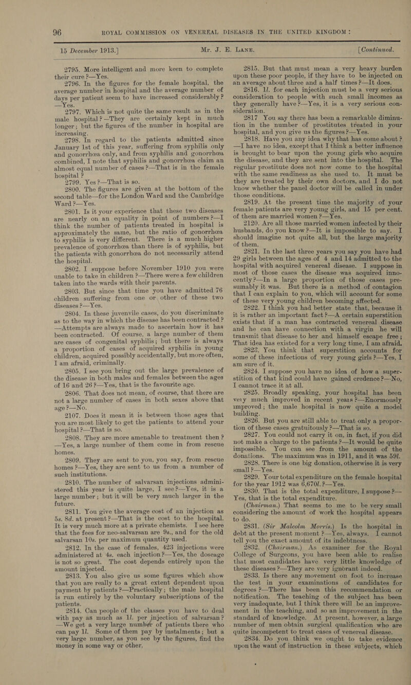 15 December 1913.] [ Continued.  2795. More intelligent and more keen to complete their cure P—Yes. 2796. In the figures for the female hospital, the average number in hospital and the average number of days per patient seem to have increased considerably P —Yes. 2797. Which is not quite the same result as in the male hospital? —They are certainly kept in much longer; but the figures of the number in hospital are increasing. 2798. In regard to the patients admitted since January Ist of this year, sufferig from syphilis only and gonorrhea only, and from syphilis and gonorrhea combined, I note that syphilis and gonorrhea claim an almost equal number of cases &gt;—That is in the female hospital ? 2799. Yes P—That is so. 2800. The figures are given at the bottom of the second table—for the London Ward and the Cambridge Ward ?—Yes. 2801. Is it your experience that these two diseases are nearly on an equality in point of numbers ?—I think the number of patients treated in hospital is approximately the same, but the ratio of gonorrhea to syphilis is very different. There is a much higher prevalence of gonorrhea than there is of syphilis, but the patients with gonorrhea do not necessarily attend the hospital. 2802. I suppose before November 1910 you were unable to take in children &gt;—There were a few children taken into the wards with their parents. 2803. But since that time you have admitted 76 children suffering from one or, other of these two diseases ?—Yes. 2804. In these juvenvile cases, do you discriminate as to the way in which the disease has been contracted ? —Attempts are always made to ascertain how it has been contracted. Of course, a large number of them are cases of congenital syphilis; but there is always a proportion of cases of acquired syphilis in young children, acquired possibly accidentally, but more often, I am afraid, criminally. 2805. I see you bring out the large prevalence of the disease in both males and females between the ages of 16 and 26 ?—Yes, that is the favourite age. 2806. That does not mean, of course, that there are not a large number of cases in both sexes above that age P—No. 2107. Does it mean it is between those ages that you are most likely to get the patients to attend your hospital ?—That is so. 2808. They are more amenable to treatment then ? —Yes, a large number of them come in from rescue homes. 2809. They are sent to you, you say, from rescue homes ?—Yes, they are sent to us from a number of such institutions. 2810. The number of salvarsan injections admini- stered this year is quite large, I] see?—Yes, it is a large number ; but it will be very much larger in the future. 2811. You give the average cost of an injection as 5s. 8d. at present ?—That is the cost to the hospital. It is very much more at a private chemists. Isee here that the fees for neo-salvarsan are 9s., and for the old salvarsan 10s. per maximum quantity used. 2812. In the case of females, 423 injections were administered at 4s. each injection P—Yes, the doseage is not so great. The cost depends entirely upon the amount injected. 2813. You also give us some figures which show that you are really to a great extent dependent upon payment by patients ?—Practically ; the male hospital is run entirely by the voluntary subscriptions of the patients. 2814. Can people of the classes you have to deal with pay aS much as Il. per injection of salvarsan ? —We get a very large number of patients there who can pay 1l. Some of them pay by instalments; but a very large number, as you see by the figures, find the money in some way or other, 2815. But that must mean a very heavy burden upon these poor people, if they have to be injected on an average about three and a half times P—It does. 2816. 1l. for each injection must be a very serious consideration to people with such small incomes as they generally have ?&gt;—Yes, it is a very serious con- sideration. 2817 You say there has been a remarkable diminu- tion in the number of prostitutes treated in your hospital, and you give us the figures ?—Yes. 2818. Have you any idea why that has come about ? —I have no idea, except that I think a better infiuence is brought to bear upon the young girls who acquire the disease, and they are sent into the hospital. The regular prostitute does not now come to the hospital with the same readiness as she used to. It must be they are treated by their own doctors, and I do not know whether the panel doctor will be called in under those conditions, 2819. At the present time the majority of your female patients are very young girls, and 15 per cent. of them are married women ?—Yes. 2120. Are all those married women infected by their husbands, do you know ?—It is impossible to say. I should imagine not quite all, but the large majority of them. 2821. In the last three years you say you have had 29 girls between the ages of 4 and 14 admitted to the hospital with acquired venereal disease. I suppose in most of those cases the disease was acquired inno- cently ?&gt;—In a large proportion of those cases pre- sumably it was. But there is a method of contagion that I can explain to you, which will account for some of these very young children becoming affected. 2822. I think you had better state that, because it it is rather an important fact ?—A certain superstition exists that if a man has contracted venereal disease and he can have connection with a virgin he will transmit that disease to her and himself escape free ; That idea has existed for a very long time, I am afraid. 2828. You think that superstition accounts for some of these infections of very young girls P—Yes, I am sure of it. 2824. I suppose you have no idea of howa super- stition of that kind could have gained credence ?—-No, I cannot trace it at all. 2825. Broadly speaking, your hospital has been very much improved in recent years P—Hnormously improved ; the male hospital is now quite a model building. 2826. But you are still able to treat only a propor- tion of these cases gratuitously P—That is so. 2827. You could not carry it on, in fact, if you did not make a charge to the patients P—It would be quite impossible. You can see from the amount of the donations. The maximum was in 1911, and it was 591. 2828. There is one big donation, otherwise it is very small P—Yes. 2829. Your total expenditure on the female hospital for the year 1912 was 6,6701. ?—Yes. 2830. That is the total expenditure, I suppose P— Yes, that is the total expenditure. (Chairman.) That seems to me to he very small considering the amount of work the hospital appears to do. 2831. (Six Malcolm Morris.) Is the hospital in debt at the present moment ?—Yes, always. I cannot tell you the exact amount of its indebtness. 2832. (Chairman.) As examiner for the Royal College of Surgeons, you have been able to realise that most candidates have very little knowledge of these diseases &gt;—They are very ignorant indeed. 2833. Is there any movement on foot to increase the test in your examinations of candidates for degrees P—There has been this recommendation or notification. The teaching of the subject has been very inadequate, but I think there will be an improve- ment in the teaching, and so an improvement in the standard of knowledge. At present, however, a large quite incompetent to treat cases of venereal disease. 2834. Do you think we ought to take evidence upon the want of instruction in these subjects, which