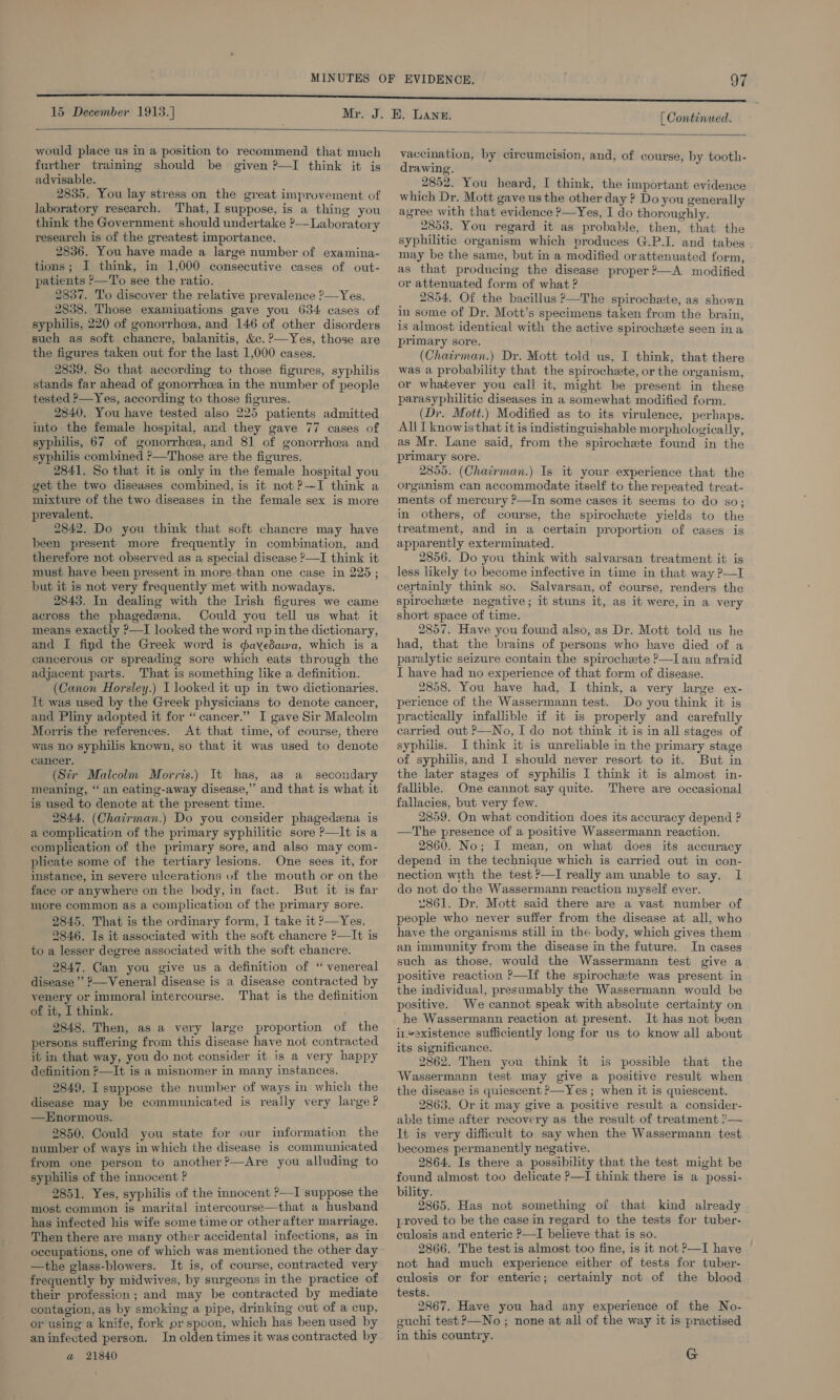  would place us in a position to recommend that much further training should be given P—I think it is advisable. 2835. You lay stress on the great improvement of laboratory research. That, I suppose, is a thing you think the Government should undertake ?-—-Laboratory research is of the greatest importance. 2836. You have made a large number of examina- tions; I think, in 1,000 consecutive cases of out- patients P—To see the ratio. 2837. To discover the relative prevalence ?—Yes. 2838. Those examinations gave you 634 cases of syphilis, 220 of gonorrhea, and. 146 of other disorders such as soft chancre, balanitis, &amp;c. ?—Yes, those are the figures taken out for the last 1,000 cases. 2839. So that according to those figures, syphilis stands far ahead of gonorrhcea in the number of people tested ?—Yes, according to those figures. 2840, You have tested also 225 patients admitted into the female hospital, and they gave 77 cases of syphilis, 67 of gonorrhea, and 81 of gonorrhea and syphilis combined &gt;—Those are the figures. get the two diseases combined, is it not ?--I think a mixture of the two diseases in the female sex is more prevalent, 2842. Do you think that soft chancre may have been present more frequently in combination, and therefore not observed as a special disease P—I think it must have been present in more than one case in 225; but it is not very frequently met with nowadays. 2843, In dealing with the Irish figures we came across the phagedena. Could you tell us what it means exactly &gt;—I looked the word np in the dictionary, and I find the Greek word is @aYedawa, which is a cancerous or spreading sore which eats through the adjacent parts. That is something like a definition. (Canon Horsley.) I looked it up in two dictionaries. lt was used by the Greek physicians to denote cancer, and Pliny adopted it for “cancer.” I gave Sir Malcolm Morris the references. At that time, of course, there was no syphilis known, so that it was used to denote cancer. (Sir Malcolm Morris.) It has, as a secondary meaning, “an eating-away disease,” and that is what it is used to denote at the present time. 2844. (Chairman.) Do you consider phagedena is a complication of the primary syphilitic sore P—It is a complication of the primary sore, and also may com- plicate some of the tertiary lesions. One sees it, for instance, in severe ulcerations uf the mouth or on the face or anywhere on the body, in fact. But it is far more common as a complication of the primary sore. 2845. That is the ordinary form, I take it &gt;—Yes. 9846. Is it associated with the soft chancre ?—It is to a lesser degree associated with the soft chancre. 2847. Can you give us a definition of “ venereal disease’ ?—Veneral disease is a disease contracted by yenery or immoral intercourse. That is the definition of it, I think. 2848. Then, as a very large proportion of the persons suffering from this disease have not contracted it in that way, you do not consider it is a very happy definition ?—It is a misnomer in many instances. 2849. I suppose the number of ways in which the disease may be communicated is really very large? —Hnormous. 2850. Could you state for our information the number of ways in which the disease is communicated from one person to another?—Are you alluding to syphilis of the innocent ? 2851. Yes, syphilis of the innocent ?—I suppose the most common is marital intercourse—that a husband has infected his wife some time or other after marriage. Then there are many other accidental infections, as in occupations, one of which was mentioned the other day —the glass-blowers. It is, of course, contracted very frequently by midwives, by surgeons in the practice of their profession; and may be contracted by mediate contagion, as by smoking a pipe, drinking out of a cup, or using a knife, fork or spoon, which has been used by aninfected person. In olden times it was contracted by a@ 21840 vaccination, by circumcision, and, of course, by tooth- drawing. 2852. You heard, I think, the important evidence which Dr. Mott gave us the other day ? Do you generally agree with that evidence ?—Yes, I do thoroughly. 2853. You regard it as probable, then, that the syphilitic organism which produces G.P.I. and tabes may be the same, but in a modified or attenuated form, as that producing the disease proper?—A modified or attenuated form of what ? 2854, Of the bacillus P—The spirochete, as shown in some of Dr. Mott’s specimens taken from the brain, is almost identical with the active spirochete seen ina primary sore. (Chairman.) Dr. Mott told us, I think, that there was a probability that the spirochete, or the organism, or whatever you call it, might be present in these parasyphilitic diseases in a somewhat modified form. (Dr, Mott.) Modified as to its virulence, perhaps. All I knowisthat it is indistinguishable morphologically, as Mr. Lane said, from the spirochete found in the primary sore. 2855. (Chairman.) Is it your experience that the organism can accommodate itself to the repeated treat- ments of mercury ’—In some cases it seems to do so; in others, of course, the spirochete yields to the treatment, and in a certain proportion of cases is apparently exterminated. 2856. Do you think with salvarsan treatment it is less likely to become infective in time in that way ?—I certainly think so. Salvarsan, of course, renders the spirochete negative; it stuns it, as it were, in a very short space of time. 2857. Have you found also, as Dr. Mott told us he had, that the brains of persons who have died of a paralytic seizure contain the spirochete ?—Iam afraid I have had no experience of that form of disease. 2858. You have had, I think, a very large ex- perience of the Wassermann test. Do you think it is practically infallible if it is properly and carefully carried out ?—No, I do not think it is in all stages of syphilis. I think it is unreliable in the primary stage of syphilis, and I should never resort to it. But in the later stages of syphilis I think it is almost in- fallible. One cannot say quite. There are occasional fallacies, but very few. 2859. On what condition does its accuracy depend ? —The presence of a positive Wassermann reaction. 2860. No; I mean, on what does its accuracy depend in the technique which is carried out in con- nection with the test ?—I really am unable to say. I do not do the Wassermann reaction myself ever. 2861. Dr. Mott said there are a vast number of people who never suffer from the disease at all, who have the organisms still in the body, which gives them an immunity from the disease in the future. In cases such as those, would the Wassermann test give a positive reaction ?—If the spirochete was present in the individual, presumably the Wassermann would be positive. We cannot speak with absolute certainty on he Wassermann reaction at present. It has not been ir“existence sufficiently long for us to know all about its significance. 2862. Then you think it is possible that the Wassermann test may give a positive result when the disease is quiescent ?—Yes; when it is quiescent. 2863. Or it may give a positive result a consider- able time after recovery as the result of treatment ?— It is very difficult to say when the Wassermann test becomes permanently negative. 2864. Is there a possibility that the test might be found almost too delicate P—I think there is a possi- bility. 2865. Has not something of that kind already proved to be the case in regard to the tests for tuber- culosis and enteric ?—I believe that is so. 2866. The test is almost too fine, is it not P—I have not had much experience either of tests for tuber- culosis or for enteric; certainly not of the blood tests. 2867. Have you had any experience of the No- guchi test &gt;—No ; none at all of the way it is practised in this country.  G