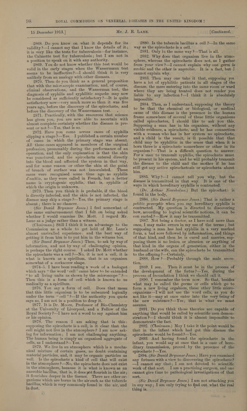 15 December 1913. ] [ Continued.  2868. Do you know on what it depends for its validity 2—I cannot say that I know the details of it; it is very like the tests for tuberculosis—for instance, the Calmette test for tuberculosis; but I am not in a position to speak on it with any authority. 2869. You do not know whether this test would be valid in the early stages when the Wassermann test seems to be ineffective?—I should think it is very unlikely from an analogy with other diseases. 2870. Then do you think as a general proposition that with the microscopic examination, and, of course, clinical observations, and the Wasserman test, the diagnosis of syphilis and syphilitic sequele may now be considered as sufficiently satisfactory —It is quite satisfactory now—very much more so than it was five years ago, before the discovery of the spirochete, and before the discovery of the Wassermann test. .- 2871. Practically, with the resources that science has given you, you are now able to ascertain with almost complete certainty whether the disease is pre- sent or not ?—Yes, that is so. 2872. Have you come across cases of syphilis slipping a stage ?—Yes. I published a certain nuutber of eases in which the primary stage was absent. All these cases appeared in members of the surgical profession, presumably during the performance of an operation, and the only explanation is that the skin was punctured, and the spirocheta entered directly into the blood and affected the system in that way, and for some reason or other the skin at the point of breach of surface was not innoculated. These cases were recognised some time ago as syphilis d’emblée, as they were called in French, but a better name is cryptogenic syphilis, that’ is, syphilis of which the origin is unknown. 2873. Then you think it is probable, if the blood is directly infected, and the skin is not infected, the disease may skip a stage ?—Yes, the primary stage is absent ; there is no chancre. (Sir David Brynmor Jones.) I feel somewhat of the same embarrassment that I felt on being asked whether I would examine Dr. Mott. I regard Mr. Lane as a judge rather than a witness. (Chairman.) Still I think it is an advantage to the Commission as a whole to get hold of Mr. Lane’s almost unrivalled experience: and the best way of getting it from him is to put him in the witness box. (Sir Dawid Brynmor Jones.) Then, to ask by way of information, and not by way of challenging opinion, is perhaps the right course. I asked Dr. Mott whether the spirochete was a cell P—No, it is not a cell, it is what is known as a spirillum, that is an organism somewhat of a corkscrew shape. 2874--5. I have been reading a work of a biologist which says “the word ‘cell’ came later to be extended “to all living units as shown by the microscope ” ?— Then this is a form of cell which is known to us medically as a spirillum. 2876. You say a form of cell, Does that mean that this little organism is to be subsumed logically under the term ‘cell’ ?—If the authority you quote says so, I am not in a position to deny it. 2877. It is Dr. Moore, Professor of Bio-Chemistry at the University of Liverpool, and a Fellow of the Royal Society P—I have not a word to say against him or his opinion. 2878. The reason I am asking that is this: supposing the spirochete is a cell, is it clear that the cell might not live in the atmosphere? Iam now ask- ing for information; I am not challenging anything. The human being is simply an organised aggregate of cells, as I understand ?— Yes. 2879. We live in an atmosphere which is a mecha- nical mixture of certain gases, no doubt containing material particles, and, it may be organic particles as well. Is the spirochete a kind of cell that will exist in the atmosphere ?—No, the spirochete does not exist in the atmosphere, because it is what is known as an aneropic bacillus, that is, it does yot flourish in the air ; it flourishes deeper in the tissues. There are other or- ganisms which are borne in the air such as the tubercle seme which is very commonly found in the air, and in dust, 2880. Is the tubercle bacillus a cell ?&gt;—In the same way as the spirochete is a cell. 2881. Only in the same way ?—That is all. 2882. Why does that organism live in the atmo- sphere, whereas the spirochete does not, as I gather from your view ?—I cannot explain why one germ is erobic and the other is anewrobic. It is a fact, but f cannot explain why. 2883. Then may one take it that, supposing you have a lot of syphilitic patients in all stages of the disease, the mere entering into the same room or ward where they are being treated does not render you liable to any infection ?—I think it is absolutely. impossible. 2884. Then, as I understand, supposing the theory to be that the chemical or biological, or medical cause of this disease is the presence in the human frame somewhere of several of these little organisms called spirochetes, I should like to ask you this. Supposing a man has in his organism, without any visible evidence, a spirochexte, and he has connection with a woman who has in her system no spirochete, and a child is the result, is it possible that that child may be syphilitic in the sense that when it is born there is a spirochzete somewhere or other in its organism ?&gt;—That is a difficult question to answer. For a man to transmit syphilis, the spirochete must be present in his system, and he will probably transmit the disease to the child and the mother if he has still got any active spirochetosis or spirochzta about him. ; - 2885. Why?—I cannot tell you why, but the disease is transmitted in that way. It is one of the: ways in which hereditary syphilis is contracted. (Dr. Arthur Newsholme.) But the spirochet2 is found in the body, . 2886. (Stir David Brynmor Jones.} That is rather a petitio preceptio when you say hereditary syphilis is contracted. My question is directed to discovering how, according to logical scientific notions, it can be con racted P—How it may be transmitted. 2887. Not being a doctor, as I have said more than once, | may make errors in my use of the terms; but supposing a man has had syphilis in a very marked form, a had sore followed by inflammation, and things of that kind, and then he is cured and marries, sup- posing there is no lesion or abrasion or anything of that kind in the organs of generation, either in the husband or the wife, can the spirochaete be transmitted to the offsping ?—Certainly, 2888. How ?—Probably through the male secre-. tion. 2889. I see. Then it must be in the process of the development of the fetus?—Yes, during the process of fecundation I think we should call it. 2890. I remember the term now. So that, besides what may be called the germs or cells which go to form a new living orgahism, these other little micro- organisms—TI will not use the word cells, as you do not like it—may at once enter into the very being of the new existence?—Yes; that is what we must assume. 2891. Do you think those theories are capable of anything that would be called by scientific men demon- stration P—I should think it is almost impossible ‘to demonstrate the fact. 2892. (Chairman.) May I take it the point would be that in the infant which had got this disease the spirocheate would be found ?—Yes. 2893. And having found the spirochete in the infant, you would say at once that is a case of here- ditary transmission, proved by the presence of the spirochete ?—Yes. . 2894. (Sir David Brynmor Jones.) Have you examined any foetuses with a view to discovering the spirocheete? —I cannot say that; I am not devoted to scientific work of that sort. 1am a practising surgeon, and one cannot give time to pathological investigations of that sort. (Str David Brynmor Jones.) Iam not attacking you in any way; I am only trying to find out what the real thing is.