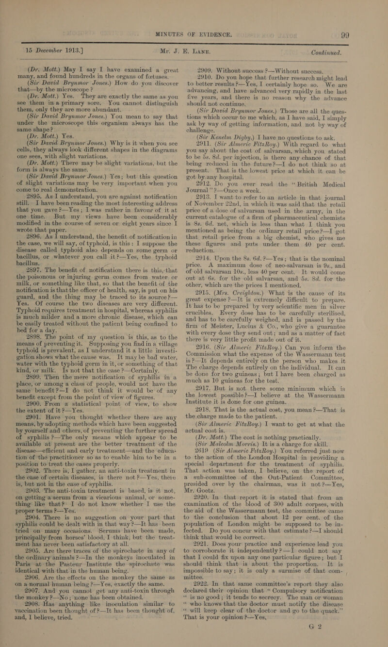 15 December 1913.] Continued.  (Dr. Mott.) May I say I have examined a great many, and found hundreds in the organs of fcetuses. (Six David Brynmor Jones.) How do you discover that—by the microscope ? : (Dr. Mott.) Yes. They are exactly the same as you see them ina primary sore. You cannot distinguish them, only they are more abundant. (Sir David Brynmor Jones.) You mean to say that under the microscope this organism ahways has the same shape? (Dr. Mott.) Yes. (Sir Dawid Brynmor Jones.) Why is it when you see cells, they always look different shapes in the diagrams one sees, with slight variations. (Dr. Mott.) There may be slight variations, but the form is always the same. (Str David Brynmor Jones.) Yes; but this question of slight variations may be very important when you come to real demonstration. 2895, As I understand, you are against notification still. I have been reading the most interesting address that you gave P—Yes; I was rather in favour of it at one time. But my views have been considerably modified in the course of seven or eight years since I wrote that paper. 2896. As I understand, the benefit of notification in the case, we will say, of typhoid, is this: I suppose the disease called typhoid also depends on some germ or bacillus, or whatever you call it?—Yes, the typhoid bacillus. 2897. The benefit of notification there is this,-that the poisonous or injuring germ comes from water or milk, or something like that, so that the benefit of the notification is that the officer of health, say, is put on his guard, and the thing may be traced to its source P— Yes. Of course the two diseases are very different. Typhoid requires treatment in hospital, whereas syphilis is much milder and a more chronic disease, which can be easily treated without the patient being confined to bed for a day. 2898. The poimt of my question ‘is this, as to the means of preventing it. Supposing you find in a village typhoid is prevalent, as I understand it a little investi- gation shows what the cause was. It may be bad water, water with the typhoid germ in it, or something of that kind, or milk. Is not that the case ?—Certainly. 2899. Then the mere notification of syphilis in a place, or among a class of people, would not have the same benefit?—I do not think it would be of any benefit except from the point of view of figures. 2900. From a statistical point of view, to show the extent of it ?—Yes. 2901. Have you thought whether there are any means, by adopting methods which have been suggested by yourself and others, of preventing the further spread of syphilis ’—The only means which appear to be available at present are the better treatment of the disease—efficient and early treatment—and the educa: tion of the practitioner so as to enable him to be in a position to treat the cases properly. 2902. There is, I gather, an anti-toxin treatment in the case of certain diseases, is there not ?—Yes, there is, but not in the case of syphilis. 2903. The anti-toxin treatment is based, is it not, on getting a serum from a vicarious animal, or some- thing like that? I do not know whether I use the proper terms ?—Yes. 2904. There is no suggestion on your part that syphilis could be dealt with in that way ?—It has been tried on many occasions. Serums have been made, principally from horses’ blood, I think, but the treat- ment has never been satisfactory at all. 2905. Are there traces of the spirochete in any of the ordinary animals ?—In the monkeys inoculated in Paris at the Pasteur Institute the spirochxete was identical with that in the human being. 2906. Are the effects on the monkey the same as on a normal human being P—Yes, exactly the same. »2907. And you cannot get any anti-toxin through the monkey ?—No ; none has been obtained. 2908. Has anything like inoculation similar to vaccination been thought of ?—It has been thought of, and, I believe, tried. 2909. Without suecess P—Without success. 2910. Do you hope that further research might lead to better results &gt;—Yes, I certainly hope so. We are advancing, and have advanced very rapidly in the last five years, and there is no reason why the advance should not continue. (Str David Brynmor Jones.) Those are all the ques- tions which occur to me which, as I have said, I simply ask by way of getting information, and not by way of challenge. (Sir Kenelm Digby,) I have no questions to ask. 2911. (Scr Almerie FitzRoy.) With regard to what you say about the cost of salvarsan, which you stated to be 5s. 8d. per injection, is there any chance of that being reduced in the future ?—I do not think go at present. That is the lowest price at which it can be got by. any hospital. 2912. Do you ever read the “British Medical Journal’ ?—Once a week. 2918. I want to refer to an article in that journal of November 22nd, in which it was said that the retail price of a dose of salvarsan used in the army, in the current catalogue of a firm of pharmaceutical chemists is 8s. 6d. net, which is less than what I think you mentioned as being the ordinary retail price ?—I got that retail price from a big chemist, who gives me these figures and puts under them 40 per cent. reduction. 2914, Upon the 8s. 6d. ?—Yes; that is the nominal price. A maximum dose of neo-salvarsan is 9s., and of old salvarsan 10s., less 40 per cent. It would come out at 6s. for the old salvarsan, and 5s. Sd. for the other, which are the prices I mentioned. 2915. (Mrs. Creighton.) What is the cause of its great expense ?—It is extremely difficult to prepare. It has to be prepared by very scientific men in silver crucibles, Every dose has to be carefully sterilised, and has to be carefully weighed, and is passed by the firm of Meister, Lucius &amp; Co., who give a guarantee with every dose they send out; and as a matter of fact there is very little profit made out of it. 2916. (Sir Almeric FitzRoy.) Can you inform the Commission what the expense of the Wassermann test is P—It depends entirely on the person who makes it The charge depends entirely on the individual. It can be done for two guineas; but I have been charged as much as 10 guineas for the test. 2917. But is not there some minimum which is the lowest possible?—I believe at the Wassermann Institute it is done for one guinea. 2918. That is the actual cost, you mean ?—That is the charge made to the patient. (Sir Almeric FitzRoy.) I want to get at what the actual cost is. (Dr. Mott.) The cost is nothing practically. (Str Maleolm Morris.) It is a charge for skill. 2619 (Str Almeric FitzRoy.) You referred just now to the action of the London Hospital in providing a special department for the treatment of syphilis. That action was taken, I believe, on the report of a sub-committee of the Out-Patient Committee, presided over by the chairman, was it not ?-—Yes, Mr. Goetz. 2920. In that report it is stated that from an examination of the blood of 500 adult corpses, with the aid of the Wassermann test, the committee came to the conclusion that about 12 per cent. of the population of London might be supposed to be in- fected. Do you concur with that estimate ?—I should think that would be correct. 2921. Does your practice and experience lead you to corroborate it independently ?—I could not say that I could fix upon any one particular figure; but I should think that is about the proportion. It is impossible to say; it is only a surmise of that com- mittee. 2922. In that same committee’s report they also declared their opinion that “ Compulsory notification * is no good; it tends to secrecy. The man or woman “ who knows that the doctor must notify the disease “ will keep clear of the doctor and go to the quack.” That is your opinion ?-—Yes, G 2