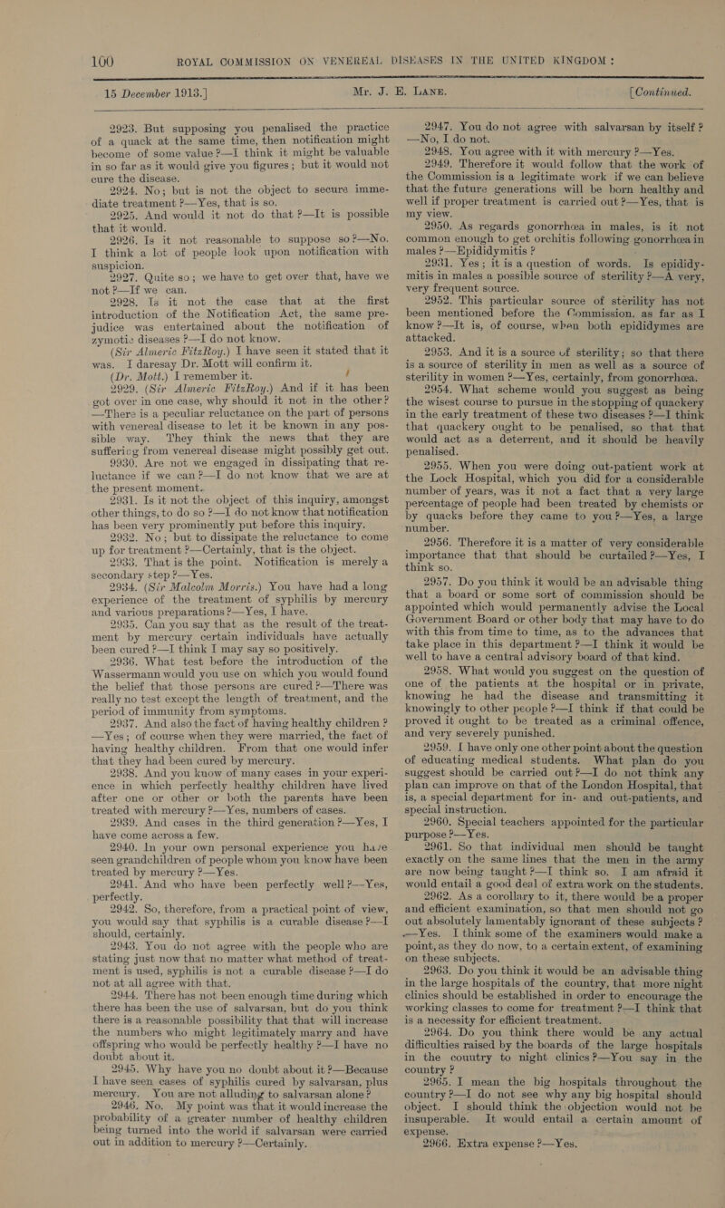 15 December 1918. ]  [ Continued.   2923. But supposing you penalised the practice of a quack at the same time, then notification might become of some value 2—I think it might be valuable in so far as it would give you figures; but it would not cure the disease. 2924. No; but is not the object to secure imme- diate treatment ?—Yes, that is so. 2925. And would it not do that ?—It is possible that it would. 2926. Is it not reasonable to suppose so ?—No. I think a lot of people look upon notification with suspicion. 2927. Quite so; we have to get over that, have we not P—If we can. 2928. Is it not the case that at the first introduction of the Notification Act, the same pre- judice was entertained about the notification of zymotic diseases &gt;—I do not know. (Sir Almeric FitzRoy.) I have seen it stated that it was. I daresay Dr. Mott will confirm it. (Dr. Mott.) I remember it. / 2929. (Sir Almeric FitzRoy.) And if it has been got over in one case, why should it not in the other? —There is a peculiar reluctance on the part of persons with venereal disease to let it be known in any pos- sible way. They think the news that they are suffericg from venereal disease might possibly get out. 9930. Are not we engaged in dissipating that re- luctance if we can ?—I do not know that we are at the present moment. 2931. Is it not the object of this inquiry, amongst other things, to do so ?—I do not know that notification has been very prominently put before this inquiry. 2932. No; but to dissipate the reluctance to come up for treatment ?—Certainly, that is the object. 2933. That is the point. Notification is merely a secondary step P—Yes. 2934. (Sir Malcolm Morris.) You have had a long experience of the treatment of syphilis by mercury and various preparations &gt;—Yes, I have. 2935. Can you say that as the result of the treat- ment by mercury certain individuals have actually been cured ?—I think I may say so positively. 2936. What test before the introduction of the Wassermann would you use on which you would found the belief that those persons are cured ?—There was really no test except the length of treatment, and the period of immunity from symptoms. 2937. And also the fact of having healthy children ? —Yes; of course when they were married, the fact of having healthy children. From that one would infer that they had been cured by mercury. 2938, And you kuow of many cases in your experi- ence in which perfectly healthy children have lived after one or other or both the parents have been treated with mercury ?—Yes, numbers of cases. 2939. And cases in the third generation ?—Yes, I have come across a few. 2940. In your own personal experience you hu/e seen grandchildren of people whom you know have been treated by mercury ?—Yes. 2941. And who have been perfectly well ?--Yes, perfectly. 2942. So, therefore, from a practical point of view, you would say that syphilis is a curable disease P—I should, certainly. 2943. You do not agree with the people who are stating just now that no matter what method of treat- ment is used, syphilis is not a curable disease ?—I do not at all agree with that. 2944. There has not been enough time during which there has been the use of salvarsan, but do you think there is a reasonable possibility that that will increase the numbers who might legitimately marry and have offspring who would be perfectly healthy ?—I have no doubt about it. 2945, Why have you no doubt about it P—Because T have seen cases of syphilis cured by salvarsan, plus mercury. You are not alluding to salvarsan alone ? 2946. No. My point was that it would increase the probability of a greater number of healthy children bemmg turned into the world if salvarsan were carried out in addition to mercury ?—Certainly. 2947. You do not agree with salvarsan by itself ? —No, I.do not, 2948. You agree with it with mercury ?—Yes. 2949. Therefore it would follow that the work of the Commission is a legitimate work if we can believe that the future generations will be born healthy and well if proper treatment is carried out ?—Yes, that is my view. 2950. As regards gonorrhea in males, is it not common enough to get orchitis following gonorrhea in males &gt;—Hpididymitis ? 2981. Yes; it is a question of words. Is epididy- mitis in males a possible source of sterility P—A very, very frequent source. 2952. This particular source of sterility has not been mentioned before the Commission. as far as I know ?—It is, of course, wren both epididymes are attacked. 2953. And it is a source uf sterility; so that there is a source of sterility in men as well as a source of sterility in women ?—Yes, certainly, from gonorrheea. 2954. What scheme would you suggest as being the wisest course to pursue in the stopping of quackery in the early treatment of these two diseases ?—I think that quackery ought to be penalised, so that that would act as a deterrent, and it should be heavily penalised. 2955. When you were doing out-patient work at the Lock Hospital, which you did for a considerable number of years, was it not a fact that a very large percentage of people had been treated by chemists or by quacks before they came to you ?—Yes, a large number. 2956. Therefore it is a matter of very considerable importance that that should be curtailed ?—Yes, I think so. 2957. Do you think it would be an advisable thing that a board or some sort of commission should be appointed which would permanently advise the Local Government Board or other body that may have to do with this from time to time, as to the advances that take place in this department ?—I think it would be well to have a central advisory board of that kind. 2958. What would you suggest on the question of one of the patients at the hospital or in private, knowing he had the disease and transmitting it knowingly to other people ?—I think if that could be proved it ought to be treated as a criminal offence, and very severely punished. 2959. I have only one other point about the question of educating medical students. What plan do you suggest should be carried out ?—I do not think any plan can improve on that of the London Hospital, that is, a special department for in- and out-patients, and special instruction. 2960. Special teachers appointed for the particular purpose ?—Yes. 2961. So that individual men should be taught exactly on the same lines that the men in the army are now being taught P—I think so. I am afraid it would entail a good deal of extra work on the students. 2962. As a corollary to it, there would be a proper and efficient examination, so that men should not go out absolutely lamentably ignorant of these subjects ? I think some of the examiners would make a point, as they do now, to a certain extent, of examining on these subjects. 2963. Do you think it would be an advisable thing in the large hospitals of the country, that more night clinics should be established in order to encourage the working classes to come for treatment ?—I think that is a necessity for efficient treatment. 2964. Do you think there would be any actual difficulties raised by the boards of the large hospitals in the couutry to night clinics?—You say in the country ? 2965. I mean the big hospitals throughout the country P—I do not see why any big hospital should object. I should think the objection would not be insuperable. It would entail a certain amount of expense. 2966. Extra expense ?—Yes.,