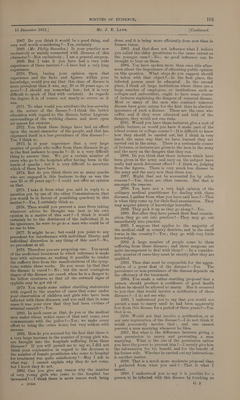 JOL  15 December 1913. | [ Continued.  2967. Do you think it would be a good thing, and very well worth considering ?—Yes, certainly. 2968. (Mr. Philip Snowden.) Is your practice now exclusively or mainly connected with diseases of this character &gt;—Not exclusively ; I am a general surgeon. 2969. But I take it you have had a very wide experience of these matters ?—I have had a very long experience. 2970. Then, basing your opinion upon that experience and the facts and figures within your knowledge, would you say that this class of disease is more prevalent than it was, say, 20 or 30 years ago, or more ?—I should say somewhat less; but it is very difficult to speak of that with certainty. As regards the degree, it is of course not nearly so severe as it was. 2971. To what would you attribute the less severity in the nature of the disease P—I think the better education with regard to the disease, better hygienic surroundings of the working classes, and more open air spaces for exercise. } 9972. You think these things have had an effect upon the moral character of the people, and that has expressed itself in a less prevalence of. this disease P— Yes, I think so. 2973. Is it your experience that a very large number of people who suffer from these diseases do go in the first instance to quacks ?—It is a very difficult thing to answer that. We get a certain number of cases who go to the hospitals after having been in the hands of quacks ; but it is very difficult to ascertain which of them have been. 2974. But do you think there are as many quacks who are engaged in this business to-day as was the case 25 or 30 years ago ?—I could not offer an opinion on that. 2975. I take it from what you said in reply to a question put by one of the other Commissioners, that you would be in favour of penalising quackery in this matter ?—Yes, I certainly think so. 2976. Then would you prevent a man from taking whatever advice he thought was best in his own opinion in a matter of this sort ?—I think it would certainly be to the detriment of the individual if, in his ignorance, he were to go to a man who could be of no use to him. 2977. It might be so; but could you point to any precedent for interference with individual liberty, and individual discretion in any thing of this sort ?—No, no precedent at all. 2978. Therefore you are proposing one. You speak of the medicinal treatment to which reference is made here with salvarsan, as making it possible to render the sufferer free from the manifestations of the symp- toms within three weeks. Do you mean by that that the disease is cured ?---No; but the most contagious stages of the disease are cured, when he is a danger to his fellow creatures, so that all the outward signs of syphilis may be got rid of. 2979. You made some rather startling statements with regard to the number of cases that come under your observation of children and girls who have been infected with these diseases, and you said that in some cases it was your view that they had been victims of criminal assault ?—Yes. 2980. In such cases as that, do you or the medical men under whose notice cases of that sort come, ever communicate with the police?—Yes; we make every effort to bring the crime home, but very seldom with success. _ 2981. How do you account for the fact that there is a very large increase in the number of young girls who are brought into the hospitals suffering from these diseases? If you will permit me to say so, I did not think your explanation in regard to the decrease in the number of female prostitutes who come to hospital for treatment was quite satisfactory ?—May I ask in what way. I cannot explain why they do not come, but I know they do not. 9982. Can you give any reason why the number of very young girls who come to the hospital has increased ?—1-think there is more rescue work being a 21840 done, and it is being more efficiently done now than in former times. 2985. And that does not influence what I believe you called the older prostitutes to the same extent as the younger ones?—No; no good influence can be brought to bear on them. 2984. You have spoken more than once this after- noon about the importance of educating public opinion on this question. What steps do you suggest should be taken with that object ?---In the first place, the infected person must be educated. In the second place, I think all large institutions where there are a large number of employees, or institutions such as colleges and universities, ought to have some course of lectures explaining the dangers of venereal disease. Most or many of the men who contract venereal disease have gone astray for the first time in absolute ignorance of such a disease. These are the ones who suffer, and if they were educated and told of the dangers, they would not run risks. 2985. Would you have these lecturers give a sort of public lecture, or would you have it made part of the school course or college course ?—It is difficult to know how they should be carried out, but I think in very much the same way that we have learned they are carried out in the army. There is a systematic course of lectures, or lectures are given to the men in the army and the navy on the dangers that they run. 2986. Do you think that those lectures which have been given in the army and navy on the subject have really had much deterrent effect ?—I think so, judging from the figures. There is very much less disease in the army and the navy now than there was. 2987. Might that not be accounted for by other reasons ?—Yes, there are other reasons. But that is amongst the reasons. 2988. You have not a very high opinion of the ordinary medical practitioner for dealing with these diseases, I gather from what you have said here ?—That is when they come up for their final examination. They may acquire plenty of knowledge hereafter. 2989. They pick it up as they go along ?—Yes. 2990. Butafter they have passed their final examin- ation, they go out into practice?—They may go out immediately into practice. 2991. I suppose that applies to the majority of the medical staff in country districts, and in the small towns in the country ?—Yes; they go with very little knowledge. 2992. A large number of people come to them suffering from these diseases; and these surgeons are quite incompetent to deal with them ? — In a consider- able number of cases they must be shortly after they are qualified. 2993. Then that must be responsible for the aggra- vation of a great deal of the disease ?—Yes. The prevalence or non-prevalence of the disease depends on the efficiency of the treatmeut. 2994. You made a rather startling proposal that a person should produce a certificate of good health before he should be allowed to marry. Has it occurred to you that that would involve a notification of these diseases &gt;—I do not see why. 2995. I understood you to say that you would not permit a man to marry until he had been apparently fiee from this disease for a period of three years ?—Yes, that is so. 2996. Would not that imvolve a notitication, or at any rate registration of the disease P—I do not think it would necessarily involve that; and one cannot prevent a man marrying whenever he likes. 2997. But what is the difference between giving a man permission to marry and preventing a man marrying. What is the use of the permission unless you have the power to prevent him ?—I merely give him the information for his benefit, and for the benefit of his future wife. Whether he carried out my instructions is another matter. 2998. That is a much more moderate proposal than I gathered from what you said ?—That is what I meant. 2999. I understood you to say it is possible for a person to be infected with this disease by touching an G 3  .