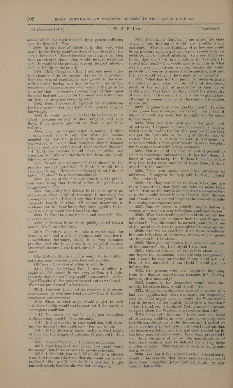     article which has been touched by a person suffering from the disease &gt;—Yes. 3000. In the case of infection in that way, what would be the likely manifestations of the disease in the person infected? Youreferred to smoking, or drinking from an infected glass ; what would the manifestations be ?—It would be the primary sore on the part infected, such as the lip or the mouth. 3001. (Mrs. Creighton.) May I ask one more ques- tion about medical education. Are we to understand that the general practitioner may go out to his work without ever having had any instruction as to the treatment of these diseases &gt;—I would hardly go so far as to say that. Of course at every hospital there must he some instruction; but for the most part instruction on these subjects has been neglected. 3002. Does it necessarily figure in his examinations for his degree P—Yes, as a part of the general surgical knowledge. 3003. It would come in?—Yes, he is liable to be asked questions on any of these subjects, and very likely if he proves ignorant on them he would be referred. 3004, Then, as to permission to marry. J] think understood you to say that what you recom- mended was, that the parents in the case of a man who wished to marry their daughter should demand that he produce a certificate of freedom from disease ? —I think the parents should make inquiries and ascertain from him whether he is free from any possi- bility of infection. 3005. Would you recommend that should be the practice amongst parents?—I think it would be a very good thing. How one could carry it out I do not know. It should be a recommendation. 3006. As one of the means of educating the public, you would bring that forward before the public as a suggestion ?—Yes. 3007. Supposing this disease is taken at quite an early stage, what length of treatment is necessary for a complete cure ?—I should say that three years is an adequate length of time. Of course, according to evidence you will hear later, they cure syphilis in the army in a. very much less time than that. 3008. Is that the same for men and women ?—Yes, just the same. 3009. A woman is no more quickly cured than a man ?—No, [ am afraid not. 3010. Therefore when we take a rescue case, for instance, and find a girl is diseased, and send her to a workhouse infirmary, which is a very common practize, and she is sent out in a couple of months afterwards as cured, she is not cured ?—No, she is not cured. (Sir Malcolm Morris.) There ought to be a differ- entiation here between gonorrhea and syphilis. (Witness.) You were alluding to syphilis ? 3011. (Mrs. Creighton.) Yes, I was alluding to syphilis ?—Of course it was very seldom till quite recently that one could say syphilis was cured. At the Lock Hospital all the cases were sent out as “ relieved.” We never put ‘“‘ cured ” after them. 3012. You sent them out as relieved, with recom- mendations to continue treatment P—Yes, if further treatment was necessary. 3013. Then in what stage would a girl be still infectious P—She would not be sent out if she was in a contagious condition. ‘ 3014. You mean she can be made non-contagious without bemg cured ?—Yes, certainly. 3015. But would she, in that condition, still trans- mit the disease to her children P—Yes, she would. 3016. If the disease is taken early, in what length of time can the danger of infection be removed ?—In a woman ? 5017. Yes P—Very much the same as in a man. 3018. How long ?—I should say two years would be enough, but three years to be on the safe side. 3019. I thought you said Ww would be a shorter time if all that one asked was that she would not be con- _ tagious ?—She would not be in a position to get “ma &lt;ied merely because she was not contagious.   Continued. 3020. No, I know that, but I am afraid the class of girl I was thinking of would not trouble about marriage. What I am thinking of is how one could bring pressure upon a girl who was a rescue case, for instance, not to spread infection. Can one fairly say to her that she is still in a condition for two years to spread infection &gt;—You would have to explain in what way she was in a position to do so, because she would probably not convey it unless she became pregnant, and then she would transmit the disease to her progeny. 3021. What:has led the public to under-estimate the effect of gonorrhea ’—I do not think they see so much of the sequele of gonorrhea as they do of syphilis, and they know nothing about the possibility of sterility in both sexes, or that it is due to gonorrhea, although in women it is one of the commonest sources of sterility. 3022. Is gonorrhoea more quickly cured? In some cases gonorrhea is very quickly cured. As I say, it might be cured in a week, but it might not be cured for ten years. 3023. What you have said about the great cost of salvarsan, I suppose at present makes it a remedy which is quite prohibitive for the, poor &gt;—Unless they can get the hospitals to do it gratutiously, and of course there is a certain amount of treatment by salvarsan which is done gratuitously by every hospital, but it cannot be anything very extensive. 3024, But we could not hope, at least at present, to seé it in workhouse infirmaries P—It has been done. I know of one infirmary, the Fulham Infirmary, where they have had a large number of cases done; I think over 150 is the number. _ 3025. Then. you spoke about the infection of midwives. I suppose we may add to that, nurses? — —Yes, certainly. 3026. Are they warned as to these risks, and are there precautions that they can take to make them as to the possibilities of this, as of every other disease, and of course in a general hospital the cases of syphilis in a contagious stage are rare. 3027. But of course a midwife might deliver a woman who was in a very infectious condition P—Yes. 3028. Would the training of a midwife supply her with the knowledge to know how to guard against infection ?—Yes, she would be warned ; and I think one of the warnings is that they are advised to wear gloves. 3029. Are we to conclude that these absolutely innocent infections of midwives, nurses, and surgeons are frequent ?—I think so. 3030. Have you any figures that give one any idea of the number ?—No, I am afraid I have not. 3031. Because it is one of the points about which one hopes the statements made are very exaggerated, and it would be very interesting if one could get any idea of the number ?—I am afraid I could give no information. 3032. Can persons who have acquired immunity from the disease nevertheless transmit it ?—If they have acquired immunity? 3033. Immunity for themselves would mean im- munity for others also, would it not?—Yes. 3334. Supposing a child was born of a parent who that the child might have it, would the Wassermann test in the case of the healthy child give a reaction ? —Yes, I think so. I think Dr. Mott is more competent to speak about the Wassermann reaction than I am. 3035. I was only thinking cf these cases one hears of, of healthy children in later years developing such terrible manifestations of the disease, and I wished to know whether, if in that case it had been found out that the disease was latent, and they had been treated for it, the later manifestations could have been prevented ? —I think certainly of course the manifestations of hereditary syphilis may be delayed for a very large number of years. They may not show until the patient has grown up. 3036. Yes, but if the patient has been treated early, would it be possible that those manifestations could assume that safely.