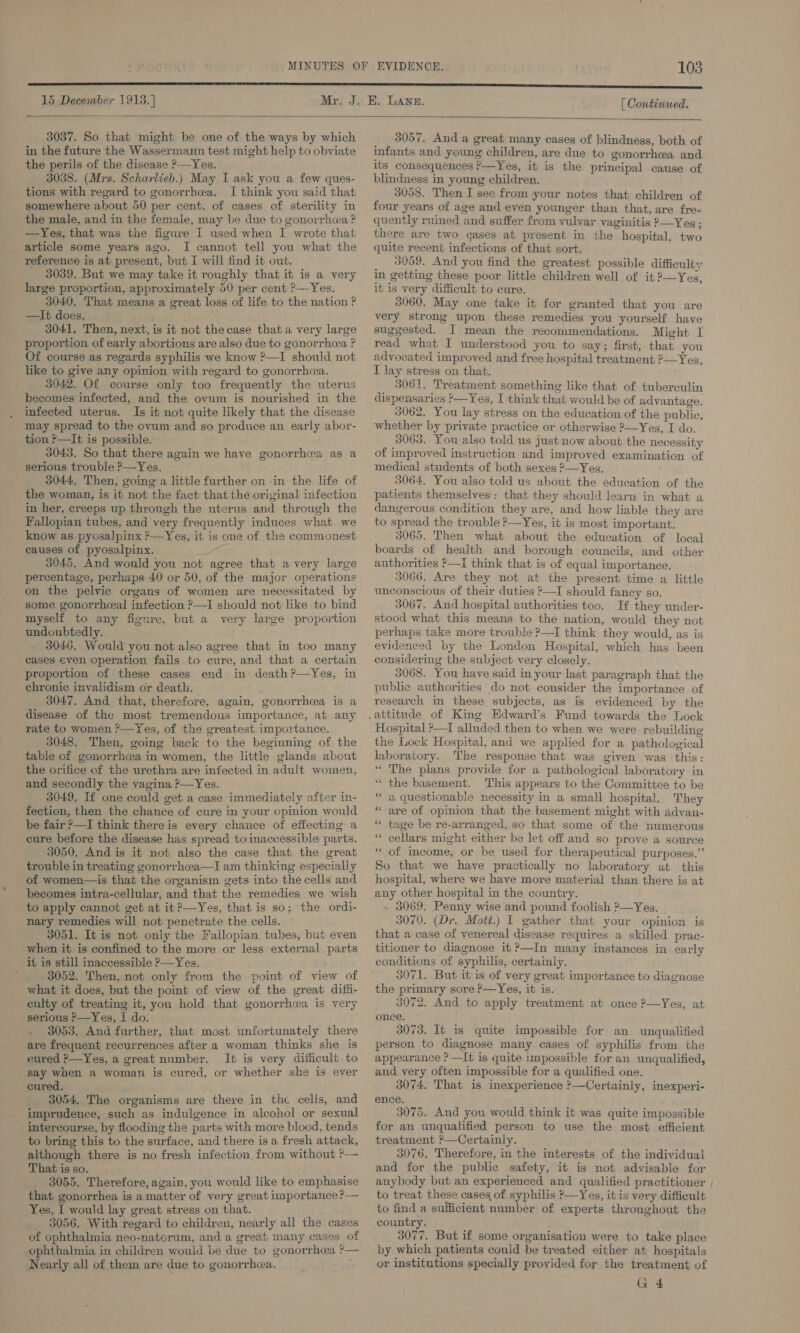 15 December 1913.] [ Continued.  3037. So that might be one of the ways by which in the future the Wassermann test might help to obviate the perils of the disease &gt;—Yes. 3038. (Mrs. Scharlieb.) May I ask you a few ques- tions with regard to gonorrhea. I think you said that somewhere about 50 per cent. of cases of sterility in the male, and in the female, may be due to gonorrhea ? —Yes, that was the figure I used when I wrote that article some years ago. I cannot tell you what the reference is at present, but I will find it out. 3039. But we may take it roughly that it is a very large proportion, approximately 50 per cent ?—Yes, 3040. That means a great loss of life to the nation ? —It does. 3041, Then, next, is it not thecase that a very large proportion of early abortions are also due to gonorrheea ? Of course as regards syphilis we know ?—I should not like to give any opinion with regard to gonorrhea. 3042. Of course only too frequently the uterus becomes infected, and the ovum is nourished in the infected uterus. Is it not quite likely that the disease may spread to the ovum and so produce an early abor- tion P—It is possible. 3043. So that there again we have gonorrhea as a serious trouble ?—Yes. 3044, Then, going a little further on -in the life of the woman, is it not the fact that the original infection in her, creeps up through the uterus and through the Fallopian tubes, and very frequently induces what we know as pyosalpinx ?—Yes, it is one of the commonest causes of pyosalpinx. 3045. And would you not agree that avery large percentage, perhaps 40 or 50, of the major operations ‘on the pelvic organs of women are necessitated by some gonorrheeal infection &gt;—I should not like to bind myself to any fignre, but a very large proportion undoubtedly. _ 3046. Would you not also agree that in too many cases even operation fails to cure, and that a certain proportion of these cases end in death?—Yes, in chronic invalidism or death. 3047. And that, therefore, again, gonorrhea is a disease of the most tremendous importance, at any rate to women ?—Yes, of the greatest importance. 3048. Then, going back to the beginning of the table of gonorrhcea in women, the little glands about the orifice of the urethra are infected in adult women, and secondly the vagina ?—Yes. ' 3049. If one could get a case immediately after in- fection, then the chance of cure in your opinion would be fair ?—I think there is every chance of effecting a cure before the disease has spread to inaccessible parts. 3050. And is it not also the case that the great trouble in treating gonorrheea—I am thinking especially of women—is that the organism gets into the cells and becomes intra-cellular, and that the remedies we wish to apply cannot get at it ?—Yes, that is so; the ordi- nary remedies will not penetrate the cells. 3051. It is not only the Failopian tubes, but even when it is confined to the more or less external parts it is still inaccessible &gt;—Yes. } 3052. Then, not only from the point of view of what it does, but the point of view of the great diffi- culty of treating it, you hold that gonorrhea is very serious P—Yes,I do. . 3053. And further, that most unfortunately there are frequent recurrences after a woman thinks she is cured ?—Yes, a great number. It is very difficult to say when a woman is cured, or whether she is ever cured. 3054. The organisms are there in the cells, and imprudence, such as indulgence in alcohol or sexual intercourse, by flooding the parts with more blood, tends to bring this to the surface, and there is a fresh attack, although there is no fresh infection from without ?— That is so. 3055. Therefore, again, you would like to emphasise that gonorrhea is a matter of very great importance P— Yes, I would lay great stress on that. 3056. With regard to children, nearly all the cases of ophthalmia neo-natorum, and a great many cases of ophthalmia in children would be due to gonorrhoea ?— Nearly all of them are due to gonorrhea. 3057. And a great many cases of blindness, both of infants and young children, are due to gonorrhea and its consequences ?—Yes, it is the principal cause of blindness in young children. 3058. Then I see from your notes that children of four years of age and even younger than that, are fre- quently ruined and suffer from vulvar vaginitis ?—Yes ; there are two cases at present in the hospital, two quite recent infections of that sort. 3059. And you find the greatest possible difficult; in getting these poor little children well of it?—Yes, it is very difficult to cure. 3060. May one take it for granted that you are very strong upon these remedies you yourself have suggested. I mean the recommendations. Might I read what I understood you to say; first, that you advocated improved and free hospital treatment ?—Yes, I lay stress on that. 3061. Treatment something like that of tuberculin dispensaries ?—Yes, I think that would be of advantage. 3062. You lay stress on the education of the public, whether by private practice or otherwise ?—Yes, I do. 3063. You also told us just now about the necessity of improved instruction and improved examination of medical students of both sexes —Yes. 3064, You also told us about the education of the patients themselves: that they should learn in what a dangerous condition they are, and how liable they are to spread the trouble P—Yes, it is most important. 3065. Then what about the education of local boards of health and borough councils, and other authorities ?—i think that is of equal importance. 3066. Are they not at the present time a little unconscious of their duties Y—I should fancy so. 3067. And hospital authorities too. If they under- stood what this means to the nation, would they not perhaps take more trouble ?—I think they would, as is evidenced by the London Hospital, which has been considering the subject very closely. 3068. You have said in your last paragraph that the public authorities do not consider the importance of research in these subjects, as is evidenced by the   Hospital ?—I alluded then to when we were rebuilding the Lock Hospital, and we applied for a pathological laboratory. The response that was given was this: * The plans provide for a pathological laboratory in “ the basement. This appears to the Committee to be ‘* a questionable necessity in a small hospital. They “are of opmion that the basement might with advan- “ tage be re-arranged, so that some of the numerous “ cellars might either be let off and so prove a source ‘“ of meome, or be used for therapeutical purposes.” So that we have practically no laboratory at this hospital, where we have more material than there is at any other hospital in the country. 3069. Penny wise and pound foolish ?—Yes. 3070. (Dr. Mott.) I gather that your opinion is that a case of venereal disease requires a skilled prac- titioner to diagnose it &gt;—In many instances in early conditions of syphilis, certainly. 3071. But it is of very great importance to diagnose the primary sore ?-—Yes, it is. 3072. And to apply treatment at once ?—Yes, at once. 3073. It is quite impossible for an unqualified person to diagnose many cases of syphilis from the appearance ? —It is quite impossible for an unqualified, and very often impossible for a qualified one. 3074, That is imexperience '—Certainly, inexperi- ence. 3075. And you would think it was quite impossible for an unqualified person to use the most efficient treatment ?&gt;—Certainly. 3076. Therefore, in the interests of the individual and for the public safety, it is not advisable for anybody but an experienced and qualified practitioner , to treat these cases of syphilis P—Yes, it is very difficult to find a sufficient number of experts throughout the country. 3077. But if some organisation were to take place by which patients could be treated either at hospitals or institutions specially provided for the treatment of G 4