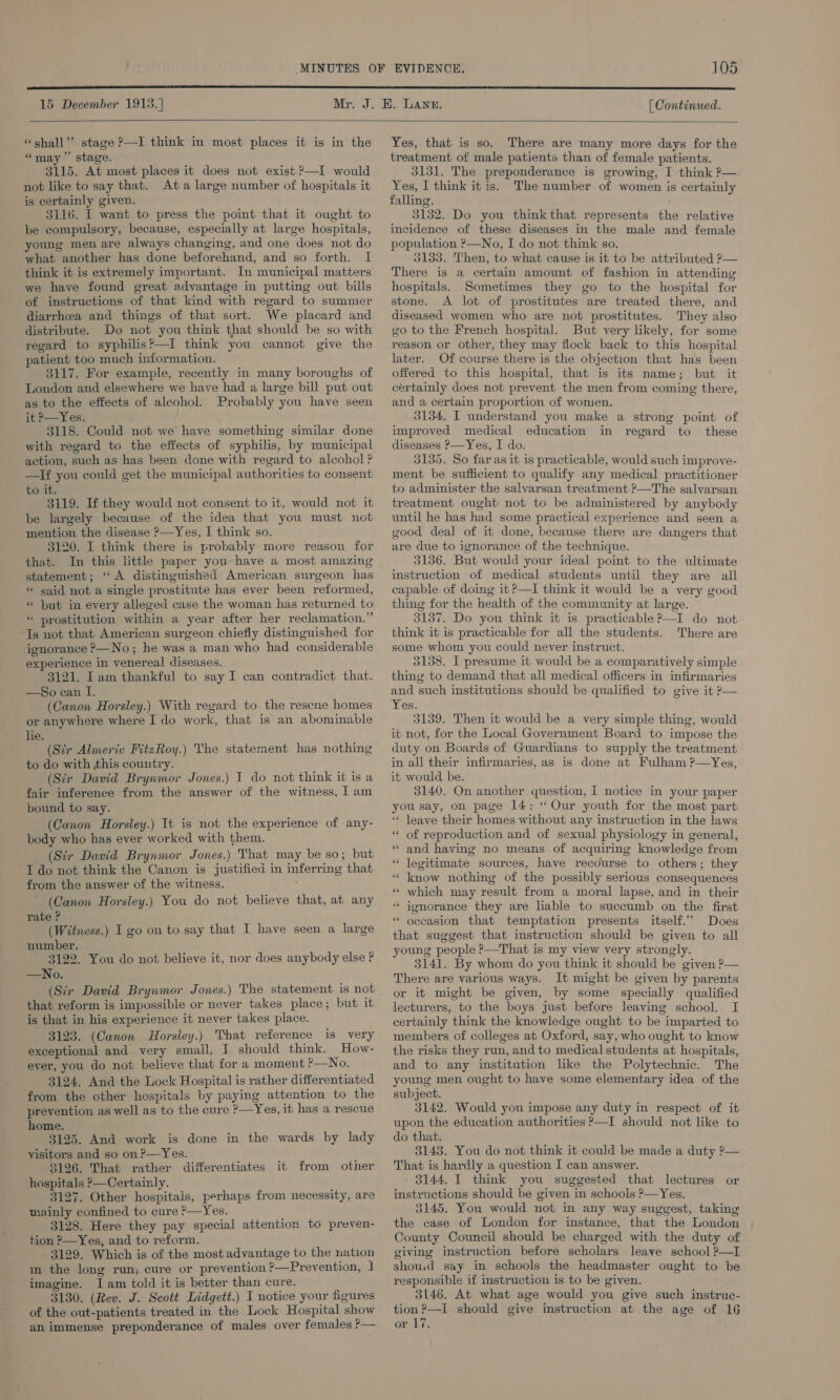  15 December 1913. ] [ Continued.   “shall”? stage ?—I think in most places it is in the “may” stage. 3115. At most places it does not exist ?—I would not like to say that. Ata large number of hospitals it is certainly given. 3116. I want to press the point that it ought to be compulsory, because, especially at large hospitals, young men are always changing, and one does not do what another has done beforehand, and so forth. I think it is extremely important. In municipal matters we have found great advantage in putting out bills of instructions of that kind with regard to summer diarrhea and things of that sort. We placard and distribute. Do not you think that should be so with regard to syphilis?—I think you cannot give the patient too much information. 3117. For example, recently in many boroughs of London and elsewhere we have had a large bill put out as to the effects of alcohol. Probably you have seen it P—Yes. 3118. Could not we have something similar done with regard to the effects of syphilis, by municipal action, such as has been done with regard to alcohol ? —If you could get the municipal authorities to consent to it. 3119. If they would not consent to it, would not it be largely because of the idea that you must not mention the disease ?—Yes, I think so. 3120. I think there is probably more reason for that. In this little paper you have a most amazing statement; “A distinguished American surgeon has * said not a single prostitute has ever been reformed, * ut in every alleged case the woman has returned to « prostitution within a year after her reclamation.” ‘Ts not that American surgeon chiefly distinguished for ignorance &gt;—No; he was a man who had considerable experience in venereal diseases. 3121. Iam thankful to say I can contradict that. —So can I. (Canon Horsley.) With regard to the rescue homes or anywhere where I do work, that is an abominable hie; (Str Almeric FitzRoy.) The statement has nothing to do with this couutry. (Sir David Brynmor Jones.) IT do not think it is a fair inference from the answer of the witness, I am pound to say. (Canon Horsley.) It is not the experience of any- body who has ever worked with them. (Str David Brynmor Jones.) That may be so; but I do not think the Canon is justified in inferring that from the answer of the witness. ; (Canon Horsley.) You do not believe that, at any rate P (Witness.) I go on to say that I have seen a large number. 3122. You do not believe it, nor does anybody else ? —No. (Sir David Brynmor Jones.) The statement is not that reform is impossible or never takes place; but it is that in his experience it never takes place. 3123. (Canon Horsley.) That reference is very exceptional and very small, J should think. How- ever, you do not believe that for a moment ?—No. 3124. And the Lock Hospital is rather differentiated from the other hospitals by paying attention to the prevention as well as to the cure &gt;—Yes, it has a rescue home. 3125. And work is done in the wards by lady visitors and so on?—Yes. 3126. That rather differentiates hospitals ?—Certainly. 3127. Other hospitals, perhaps from necessity, are mainly confined to cure ?—Yes. 3128. Here they pay special attention to preven- tion ?—Yes, and to reform. 3129. Which is of the most advantage to the nation m the long run; cure or prevention ?—Prevention, | imagine. I am told it is better than cure. 3130. (Rev. J. Scott Lidgett.) I notice your figures of the out-patients treated in the Lock Hospital show an immense preponderance of males over females P— it from other  Yes, that is so. There are many more days for the treatment of male patients than of female patients. 3131. The preponderance is growing, I think ?—. Yes, I think it is. The number of women is certainly falling. 3132. Do you thinkthat represents the relative incidence of these diseases in the male and female population P—No, I do not think so. 3133. Then, to what cause is it to be attributed ?— There is a certain amount of fashion in attending hospitals. Sometimes they go to the hospital for stone. A lot of prostitutes are treated there, and diseased women who are not prostitutes. They also go to the French hospital. But very likely, for some reason or other, they may flock back to this hospital later. Of course there is the objection that has been offered to this hospital, that is its name; but it certainly does not prevent the men from coming there, and a certain proportion of women. 3134. I understand you make a strong point of improved medical education in regard to these diseases P—Yes, I do. 3135. So far as it is practicable, would such improve- ment be sufficient to qualify any medical practitioner to administer the salvarsan treatment ?—The salvarsan treatment ought: not to be administered by anybody until he has had some practical experience and seen a good deal of it done, because there are dangers that are due to ignorance of the technique. 3136. But would your ideal point to the ultimate instruction of medical students until they are all capable of doing it?—I think it would be a very good thing for the health of the community at large. 3137. Do you think it is practicable ?—I do not think it is practicable for all the students. There are some whom you could never instruct. 3138. I presume it would be a comparatively simple thing to demand that all medical officers in infirmaries and such institutions should be qualified to give it P— Yes. 3139. Then it would be a very simple thing, would it not, for the Local Government Board to impose the duty on Boards of Guardians to supply the treatment in all their infirmaries, as is done at Fulham ?—Yes, it would be. 3140. On another question, I notice in your paper you say, on page 14: “ Our youth for the most part ‘** leave their homes without any instruction in the laws of reproduction and of sexual physiology in general, “ and having no means of acquiring knowledge from ‘“ legitimate sources, have recourse to others; they know nothing of the possibly serious consequences which may result from a moral lapse, and in their ignorance they are liable to succumb on the first oceasion that temptation presents itself.’ Does that suggest that instruction should be given to all young people ?—That is my view very strongly. 3141. By whom do you think it should be given P— There are various ways. It might be given by parents or it might be given, by some specially qualified lecturers, to the boys just before leaving school. I certainly think the knowledge ought to be imparted to members of colleges at Oxford, say,who ought to know the risks they run, and to medical students at hospitals, and to any institution like the Polytechnic. The young men ought to have some elementary idea of the subject. 3142. Would you impose any duty in respect of it upon the education authorities ’—I should not like to do that. 3143. You do not think it could be made a duty ?— That is hardly a question I can answer. 3144. I think you suggested that lectures or instructions should be given in schools ?—Yes. 3145. You would not in any way suggest, taking the case of London for instance, that the London County Council should be charged with the duty of giving instruction before scholars leave school P—I shoud say in schools the headmaster ought to be responsible if instruction is to be given. 3146. At what age would you give such instruc- tion ?—I should give instruction at the age of 16 or 17. € * 6 _ ‘ na nn ‘ .