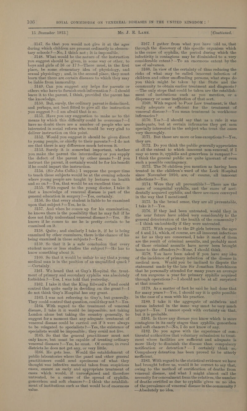  15 December eel Mr. 3147. So that you would not give it at the ages during which children are present ordinarily in elemen- tary schools P—No, I think not ; it is impossible. 3148. What. would be the nature of. the instruction you suggest should be given, in some way or other, to boys and girls of 16 or 17 ?—-There must, in the first place, be some elementary idea of physiology, and sexual physiology ; and, in the second place, they must learn that there are certain diseases to which they may be liable from immorality. 3149. Can you suggest any helps for parents or others who have to furnish such information ?—I should leave it to the parent, I think, provided the:parent has the knowledge. 3150. But, surely, the ordinary parentis disinclined, and perhaps, not best fitted to give all the instruction you suggest P—I am afraid that is so. 3151. Have you any suggestion to make as to thé means by which this. difficulty could be overcome ?—I have no doubt there are a number of people who are interested in social reform who would be very glad to deliver instruction on this point. 3152. Would you suggest it should be given direct to young people, or chiefly to their parents P—I do not see that there is any difference much between it. 3153. Surely it is somewhat important, whether you make the parent the intermediary or you supply the defect of the parent by other means ?—If you instruct the parent, it certainly would be for his benefit if he could impart the instruction. 3154, (Sir John Collie.) I suppose the proper time to teach these subjects would be at the evening schools where young people are taught by lectures on health and so on P—Yes, that would be an excellent time. 3155. With regard to the young doctor, I take it that a knowledge of venereal disease is part of the general education in surgery P—Yes, certainly. 3156. So that every student is liable to be examined upon that subject ?—Yes, he is. 3157. And when he comes up for his examination, he knows there is the possibility that he may fail if he does not fully understand venereal disease ?—Yes. He knows if he comes to me he is pretty certain to be examined on it. 3158. Quite; and similarly I take it, if he is being examined by other examiners, there is the chance of his being examined in these subjects P—Yes. 3159. So that it is a safe conclusion that every student more or less studies the subject ?—He has to know something about it. 3160. So that it would be unfair to say that a young medical man is in the position of an unqualified quack ? —Certainly. 3161. We heard that at Guy’s Hospital the treat- ment of primary and secondary syphilis was absolutely forbidden P—Yes, I was told that yesterday. 3162. I take it that the King Edward’s Fund could control that quite easily in deciding on the grant ?—I do not think Guy’s Hospital has any grant. 3163. Twas not referring to Guy’s, but generally. They could control that question, could they not ?’—Yes. 3164. With regard to the treatment of venereal disease, I take it it would be impossible, not taking London alone but taking the country generally, to suggest for a moment that any adequate treatment of venereal disease could be carried out if it were always to be relegated to specialists P—Yes, the existence of specialists would be impossible ; they could not live. 3165. So that the general practitioner must not only know, but must be capable of treating ordinary venereal diseases &gt;—Yes, he must. Of course, in rural districts he does not get any, or very little. 3166. He gets less. Would the establishment of public laboratories where the panel and other general practitioners could send specimens of what they thought was infective material taken from suspicious cases, ensure an early and appropriate treatment of cases which would, if unrecggnised and therefore untreated, be a cause of the spread of syphilis, gonorrhea and soft chancre ?—I think the establish- ment of institutious such as that would be of enormous value,  [ Continued.  3167. I gather from what you have ‘old us, that through the discovery of this specific organism which is the cause of syphilis, the period during which the infectivity is contagious may be diminished to a very considerable extent ?-—To an enormous extent by the use of salvarsan. 3168. In view of the certainty of thus reducing the risks of what may be called innocent infection of children and other unoffending persons, what steps do you think might be taken by the State and the community to obtain earlier treatment and diagnosis ? —The only steps that could be taken are the establish- ment of institutions such as you mention, or a dispensary or some institution of that sort. 3169. With regard to Poor Law treatment, is that really adequate or efficient for the, treatment of venereal disease &gt;—You mean treatment in workhouse infirmaries ? 3170. Yes ?—I should say that as a rule it was inadequate, but at certain infirmaries they get men specially interested in the subject who treat the. cases very thoroughly. 3171. But those are more or less exceptions P—Yes, they are. 3172. Do you think the public generally appreciates at all the extent to which innocent non-venereal, if I may so term it, syphilis and gonorrhea is rampant ?— I think the general public are quite ignorant of even such a possible contingency. 3173. The 76 children you mention as haying been treated in the children’s ward of the Lock Hospital since November 1910, are, of course, all innocent infections ’—Yes. 3174. Were they all preventible ?—There are the eases of congenital syphilis, and the cases of acci- dentally acquired syphilis, and there are cases conveyed in the way that I mentioned. 3175. In the broad sense, they are all preventable, I take it P—Yes. 3176. If they had been untreated, would they in the near future have added very considerably to the general deterioration of the health of the community ? —I think undoubtedly if they were untreated. 3177, With regard to the 29 girls between the ages of 4 and 14, which, of course, are all innocent infections as far as they are concerned, I take it most of them are the result of criminal assaults, and probably most of those criminal assaults have never been brought home to the offenders ?+—None, I should think. 3178. You have been asked if you have any idea of the incidence of primary infection of the disease in medical men. Would you be inclined to dispute statement made by the late Sir Jonathan Hutchinso that he personally attended for many years an average of ten surgeons a year for primary syphilis acquired through operations &gt;—I should not be at all surprised at that number. ’ 3179. As a matter of fact he said he had done that for many years &gt;—Yes, I should say it is quite possible in the case of a man with his practice. 3180. I take it the aggregate of midwives and nurses infected in the Same way must be very much larger ?——Yes. I cannot speak with certainty on ae but it is probable. 3181. Is there any disease you know which is more contagious in its early stages than syphilis, gonorrhea and soft chancre ?—No, I do not know of any. 3182. Do you agree with the experience of con-- tinental authorities that voluntary submission to treat- ment where facilities are sufficient and adequate is more likely to diminish the disease than compulsory notification or detention? —---I certainly think so, Compulsory detention has been proved to be utterly inefficient. 3183. With regard to the statistical evidence we have had brought before us, would it be correct to say that, owing to the method of certification of deaths from venereal disease, and what I might almost call the necessity for concealment from the relatives, the number - of deaths certified as due to syphilis gives us no idea of the prevalence of venereal disease i in the community ? —Absolutely no idea.