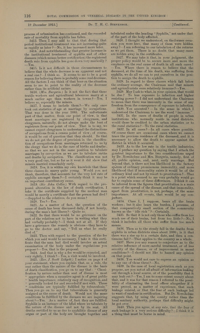 19 December 1913.] Drl Gs STEVENSON. [ Continued.   process of urbanisation has continued, and the recorded rate of mortality from syphilis has fallen. 3413. Then I may add to that that during that period institutional treatment was not increasing quite as rapidly as later —No, it has increased more later. 3414, And notwithstanding that greater increase in the institutional treatment of syphilis and of other diseases (which means better certification) the registered death rate from syphilis has gone down very markedly ? —Yes. 3415. Is it not difficult in those circumstances to believe that the whole decrease is an apparent and not a real one ?—I think so. It seems to me to be a good reason for believing there is probably some real decrease. All the factors I can think of that bear on the situation seem to me to point to the reality of the decrease rather than its artificial nature. 3416. (Mrs. Burgwin.) Is it not the fact that these textile workers and agricultural lsbourers marry at a much earlier age than workers in towns ?—Yes, I believe so, especially the miners. 3417. I mean to include them?—We only once took out statistics of age at marriage by occupations. That was done in the year 1885. The unfortunate part of that matter, from our point of view, is that most marriages are registered by clergymen, and clergymen, naturally, do not always make the best of registrars from our point of view. That is to say, we cannot expect clergymen to understand the distinctions of occupations from a census point of view ; of course, it would be out of question that they should. So that we do not get the degree of precision in the classifica- tion of occupations from marriages returned to us by the clergy that we do in the case of births and deaths ; so that we are not in the same position to tabulate marriages by ocenpxtion as we are to tabulate pirths and deaths by occupation. The classification was not a very good one, but so far as it went it did show that miners married remarkably early. 3418. Yes, it is within my own knowlede that these three classes do marry quite young. Would you not think, therefore, that accounts for the very low rate of syphilis amongst them P—I certainly think it may be an important contributory cause. 3419. (Str John Collie.) With regard to the pro- posed alteration in the law of death certification, I take it the certificate supplied by the medical man would be merely «a certificate that the persou had died ? —Supplied to the relatives, do you mean ? 3420. Yes P—Yes. 3421. As a matter of fact, the question of the cause of death has been discussed daily, if not hourly, during the man’s last illness P—Quite so. 3422. So that there would be no grievance on the part of the relatives not to have in writing what they had verbally probably ?—I think not at all. If they have a grievance the remedy is obvious—they have to go to the doctor and say, “ Tell us what he really died of.” 3423. Then with regard to the question of the fee which you said would be necessary, I take it this certi- ficate that the man had died would involve an actual examination of the body under the regulations you propose '—Yes, that is the proposal. 3424, And that is why a fee would be expected, and very rightly, I think P—Yes, a visit would be involved. 3425. (Rev. J. Scott Lidgett.) I notice on page 4 of your statement, where you explain that, as a rule, the seat rather than the nature of the disease is the basis fication by nature rather than seat of disease is most ‘“‘ appropriate when a causative agent is of great public ‘* health importance, relatively easy of recognition, and “ generally looked for and recorded if met with. These “ conditions are typically fulfilled by tuberculosis.” Then you go on to say that tuberculosis is generally assigned as the cause of death. Would not the same conditions be fulfilled by the diseases we are inquiring about &gt;—Yes. Asa matter of, fact they are fulfilled. Syphilis is an instance of the kind where we tabulate by the nature of the disease and not by its seat. All deaths certified to us as due to syphilitic disease of any organ or part of the body are brought together and tabulated under the heading “ Syphilis,’ not under that of the part of the body affected. 3426. I thought we understood, on the former occa- sion you were here, that many of them were hidden away ’—I am referring to our tabulation of the returns as we get them. There is no doubt that many cases are hidden away in the certificates. 3427. We may take it that, in your Judgment, the proper policy would be to secure more and more the emphasis on the real cause of death in all such cases ? —Yes. Where there is reason to believe that the deceased, at the time of his death, was suffering from syphilis, we do all we can to put ourselves in the posi- tion to assign the death to syphilis. 3428. In regard to these classes which fall below the ordinary average, the Chairman said that miners and agriculturists were relatively immune ?——Yes. 3429. May Task to what,in your opinion, that would be due? To less exposure to infection and higher resisting power ?—I did not understand the Chairman to mean that there was immunity in the sense of any freedom from the consequence of exposure to infection. 3430. You assented ?—In the sense in which I understood the Chairman to use the word “immune.” 3431. In the cases of deaths of people in urban institutions who normally reside in rural districts, would those be credited to the urban statistics or to the rural statistics —To the rural statistics. 3432. In all cases ?—In all cases where possible. Of course there are occasional cases where we cannot trace the previous residence of the deceased, and it is necessary to allow the death to appear against the district in which it occurred. 3433. As to the low rate in the textile industries, may I preface my question by saying that I attach the zreatest importance to the two considerations urged by Dr. Newsholme and Mrs. Burgwin, namely, first of all, public opimion, and, next, early marriage. But beyond that, is there not less likelihood in the factory system of ordinary promiscuous immorality, and more likehhood that if immorality exists it would be of the ordinary kind and not by resort to prostitution ?-—That is a point which seemed to me very probably would go far to explain some of these differences. Ithink it can be inferred from the figures that prostitution is a main cause of the spread of the disease, and that immorality, apart from prostitution, is not, perhaps, of the same importance. At all events, that would be my con- jecture. 3434. Class 1, I suppose, bears all the brain- workers ; but it also bears the burden, I presume, of known as the “idle rich” ’—Certainly. 3435. So that it is not only those who suffer from too much use of their brains, but from too little ?—No, I think it includes all those who snffer from too much means. 3436. Then as to the steady fall in the deaths from syphilis in urban districts since about 1890; is it that there was a rise up to a certain date, and then a con- tinuous fall ?—That applies to the country as a whole. 3437. Have you any reason to conjecture as to the relative influence of more careful treatment, or of less severity of the disease, or of improvement in moral conditions ?—I should not like to hazard any opinion on that point. 3438. You would not care to express an opinion as to any one of those three P—No, 3439. In the case of local registration such as you propose, are you notat all afraid of information leaking out through a local source, or of the possibility that it may leak out ?—Yes, I am to some extent uneasy about that, and it was for that reason I referred to the possi- bility of eliminating the local officer altogether if it were proved, as a matter of experience, that such leakage existed, or that the fear of such leakage led to want of candour in certification. But Dr. Newsholme suggests that, by using the county rather than the local sanitary authority, perhaps that difficulty might be got over. 3440, Then you agree, at any rate, that the fear of such leakage is a very serious difficulty —I think it is a thing that must be borne in mind,