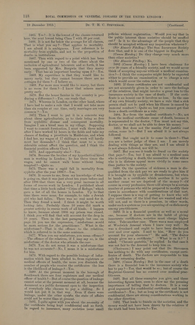  19 December 1913.]  [ Continued.  3465. Yes ?—It is the lowest of the classes returned here, the next lowest being Class 7 with 38 per cent. 3466. It is not far below the average for all classes. That is what you say?—That applies to mortality. I am afraid it is ambiguous. Your reference is to mortality from syphilis, and not to the proportion of deaths in institutions. 3467. Then with regard to a point which has been mentioned by one or two of the others abcut the inclusion of agricultural labourers and so forth, it has been suggested by Mrs. Burgwin that they marry early. That has an important bearing upon it ?—Yes. 3468. My experience is that they would like to marry early, but they cannot because there are no cottages for them ?—I believe so. 3469. Far more men would like to marry, but there is no room for them ?—I know that miners marry pretty early. 3470. But the house famine in the country is pro- ducing a difference ?—Yes, one reads that. 3471. Whereas in London, on the other hand, where I have had to make a rule that I would not take more than six couples at one time, early marriages are very common ?—Yes. 3472. Then I want to put it in a concrete way about these agriculturists, as to their being so free from syphilitic disease and consequent mortality. Imagine I am a hired man in my village. Supposing IT want to commit fornication, I must walk three miles after I have worked 12 hours in the fields and take my chance of finding a prostitute in Maidstone, and when I find her, my wages of 17 shillings a week will hardly meet her demands ?—I think that must to a con- siderable extent affect the question, and I think the financial position affects Class 1. 3473, And opportunity also ?P—Yes. 3474, Because the brother of my hypothetical hired man is working in London; he has three times the wages, and he cannot walk home without being tempted ?—Quite so. 3475. There was a rapid fall in mortality from syphilis after the year 1886 ?—Yes. 3476. It occurs to me, from my knowledge of what is going on, that it was just about ten years before.and after 1886 that there was a very great increase in all forms of rescue work in London. I published about that time a little book called “ Cities of Refuge,” which gave a list of all the homes in London. Up to that time there were none, for example, to take a Jewish girl who had fallen. There was no real need for it. Then they found a need. I think it might be worth looking into. Probably those 10 years did mark a greater activity in rescue work of all kinds. I happen to know, because about 1886 my prison was closed. I think you will find that will account for the drop in 10 years. Then in the last paragraph but one on page 14 you use the expression, “misfortune would be more serious for the practitioner.” What is the misfortune &gt;—That is the offence to the relatives, which is referred to in the same sentence. 3477. When you say misfortune, you mean offence ? —The offence of the relatives, if I may say so, is the misfortune of the doctor who attends the case. 3478. You do not mean it was a misfortune that he was not accurate P—No, I mean it is a misfortune for him. 3479, With regard to the possible leakage of infor- mation which has been alluded to, from registrars or medical officers of health, the more you diminish the number of people who receive the certificates the less is the likelihood of leakage P—Yes. 3480. At the present moment in the borough of Southwark there are four registrars and one medical officer of health &gt;—But of course the question of leakage cannot arise at the present moment at all, because the document 1s a public document open to the inspection of everybody who chooses to pay a shilling, So I would not put it in that way. “Even if there were leakage, under the other systém the state of affairs could not be worse than at present. 3481. I quite agree with you about the necessity of the ‘certificate being kept confidential and so forth. In regard to insurance, many societies issue small  policies without registration. Would you say that in the public interest those societies should be snuffed out? Is it to the advantage of the people that they should be accepted without any inspection whatever ? (Sir Almeric FitzRoy.) The Sun Insurance Society does that, and it is one of the biggest in England. (Canon Horsley.) Do they charge very much more than other societies ? (Sir Almeric FitzRoy.) No. 3482 (Canon Horsley.) I have been chairman for over 30 years of a friendly society, and we would never think of accepting anyone without a medical examina- tion ?—I think the companies might fairly be expected either to provide an examination or to charge a rate which would cover the extra risk. 3483. If these certificates are not confidential and are not accurately given in order to save the feelings of the relatives, that might involve a great loss tothe insurance society in the case of death. If the certi- ficate is an honest one it involves no loss. In the case of my own friendly society, we have a rule that a sick person shall not be paid when his illness is caused by immoral conduct ?—Quite so, but you cannot get that from a death certificate as a rule. 3484. Nor from the medical certificate &gt;—No, not from the medical certificate cause of death, because it is represented to the doctor, “You must not say this, doctor, or we shall not be able to draw his money.” 3485. But does not the maxim [at justitia ruat celum, come in?—But I am afraid it is not always followed. 3486. But ought not it to come in there ?—That you are a better judge of than I am. I am merely dealing with things as they are, and I am afraid it — is not always followed, nor will be. ; 3487. But you see it tends to fraud on the society that pays ?—Yes, but I am afraid to a medical man who is certifying a death, the necessities of the widow who is in distress appeal more vividly in some cases than justice to the society. 3488. On the question of sickness,a man is dis- qualified from the sick pay we are ready to give him if it is brought on by syphilis or drunkenness, but when he hands in a certificate which ascribes it to quite another causé we are deprived of the money ?—Of course in every profession there will always be a certain number of persons who will be prepared to modify their views in accordance with considerations of that sort. T suppose there is a way of getting to know who will give certificates of the kind that are wanted and who will not, and so there isa premium, in other words, under such a system as you are speaking of on dishonesty among practitioners. 3489. It is a financial question as well as a moral one, because if doctors are in the habit of giving inaccurate certificates, societies must charge higher rates. Take another case. There was a man employed at Woolwich Arsenal whom I knew very well. He was a drunkard and ought to have been discharged over and over again. [said to him, “How do you account for your absences?” He said, “The doctor always gives me a certificate.” ‘What is on it?” I asked. ‘‘ Chronic gastritis,” he replied. In that case it was not fair to the Arsenal to keep him on. (Chatrman.) I may point out that Dr. Stevenson has nothing to do with any certificates, except certi- ficates of death. The doctors are responsible to him only for returning deaths. 3490, (Canon Horsley.) But in the case of a death there is a financial loss to the insurance society who has to pay ?—Yes, that would be so; but of course the Registrar-General has no control over medical prac- titioners. : 3491. But all these examples you give, and these interesting figures here, seem to show me the pressing importance of telling that to doctors. It is a very good argument for confidential certificates and honest certificates 2---Yes ; but as long as the certificate is not confidential, there are strong considerations working in the other direction. 3492. That leads to frauds on the societies, and the money would not have been drawn by the relatives if the truth had been known ?—Yes.