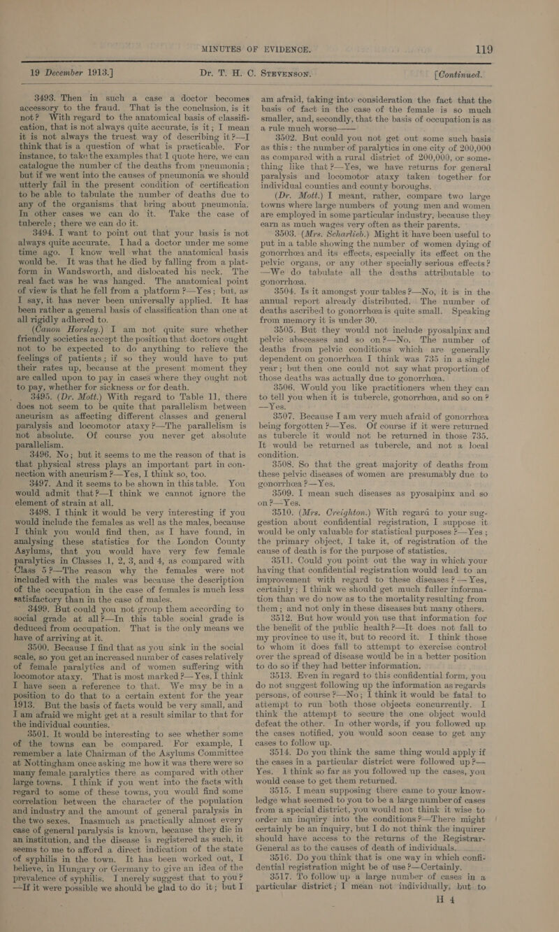 19 December 1913.]   3493. Then in such a case a doctor becomes accessory to the fraud. That is the conclusion, is it not? With regard to the anatomical basis of classifi- cation, that is not always quite accurate, is it; I mean it is not always the truest. way of describing it ?—I think that is a question of what is practicable. For instance, to take the examples that 1 quote here, we can catalogue the number cf the deaths from pneumonia ; but if we went into the causes of pneumonia we should utterly fail in the present condition of certification to be able to tabulate the number of deaths due to any of the organisms that bring about pneumonia. In other cases we can do it. Take the case of tubercle; there we can do it. 3494, .T want to point out that your basis is not always quite accurate. I hada doctor under me some time ago. I know well what the anatomical basis would be. It was that he died by falling from a plat- form in Wandsworth, and dislocated his neck. The real fact was he was hanged. The anatomical point of view is that he fell from a platform ?—Yes; but, as I say, it has never been universally applied. It has been rather a general basis of classification than one at all rigidly adhered to. (Canon Horsley.) I am not quite sure whether friendly societies accept the position that doctors ought not to be expected to do anything to relieve the _ feelings of patients; if so they would have to put their rates up, because at the present moment they are called upon to pay in cases where they ought not to pay, whether for sickness or for death. 3495. (Dr. Mott.) With regard to Table 11, there does not seem to be quite that parallelism between aneurism as affecting different classes and general paralysis and locomotor ataxy?—The parallelism is not absolute. Of course you never get absolute parallelism. 3496. No; but it seems to me the reason of that is that physical stress plays an important part in con- nection with aneurism ?—Yes, I think so, too. 3497, And it seems to be shown in thistable. You would admit that?—I think we cannot ignore the element of strain at all. 3498. I think it would be very interesting if you would include the females as well as the males, because I think you would find then, as I have found, in analysing these statistics for the London County Asylums, that you would have very few female paralytics in Classes 1, 2,3, and 4, as compared with Class 5?—The reason why the females were not included with the males was because the description of the occupation in the case of females is much less satisfactory than in the case of males. * 3499. But could you not group them according to social grade at all?—In this table social grade is deduced from occupation. That is the only means we have of arriving at it. 3500. Because I find that as you sink in the social scale, so you get an increased number of cases relatively of female paralytics and of women suffering with locomotor ataxy. Thatis most marked P— Yes, I think I have seen a reference to that. We may be in a position to do that to a certain extent for the year 1913. But the basis of facts would be very small, and I am afraid we might get at a result similar to that for the individual counties. 3501. It would be interesting to see whether some of the towns can be compared. For example, I remember a late Chairman of the Asylums Committee at Nottingham once asking me how it was there were so many female paralytics there as compared with other large towns. I think if you went into the facts with regard to some of these towns, you would find some correlation between the character of the population and industry and the amount of general paralysis in the two sexes. Inasmuch as practically almost every ease of general paralysis is known, because they die in an institution, and the disease is registered as such, it seems to me to afford a direct indication of the state of syphilis in the town. It has been worked out, I believe, in Hungary or Germany to give an idea of the prevalence of syphilis. I merely suggest that to you? —If it were possible we should be glad to do it; but I [ Continued.  am afraid, taking into consideration the fact that the basis of fact in the case of the female is so much smaller, and, secondly, that the basis of occupation is as a rule much worse 3502. But could you not get out some such basis as this: the number of paralytics in one city of 200,000 as compared with a rural district of 200,000, or some- thing like that ?—Yes, we have returns for general paralysis and locomotor ataxy taken together for individual counties and county boroughs. (Dr. Mott.) I meant, rather, compare two large towns where large numbers of young: men and women are employed in some particular industry, because they earn as much wages very often as their parents. 3503. (Mrs. Scharlieb.) Might it have been useful to put in a table showing the number of women dying of gonorrhea and its effects, especially its effect on the pelvic organs, or any other specially serious effects ? —We do tabulate all the deaths attributable to gonorrhea. 3504. Is it amongst your tables P—No, it is in the annual report already distributed. The number of deaths ascribed to gonorrhcea is quite small. Speaking from memory it is under 30. 3505. But they would not include pyosalpinx and pelvic abscesses and so on?—No. The number of deaths from pelvic conditions which are generally dependent on gonorrhea I think was 735 in a single year; but then one could not say what proportion of those deaths was actually due to gonorrhea. 3506. Would you like practitioners when they can to tell you when it is tubercle, gonorrhea, and so on ? —Yes. 3507. Because Iam very much afraid of gonorrhea being forgotten ?—Yes. Of course if it were returned as tubercle it would not be returned in those 735. It would be returned as tubercle, and not a local condition. 3508. So that the great majority of deaths from these pelvic diseases of women are presumably due to gonorrhea ?—Yes. 35909. I mean such diseases as pyosalpinx and so on P—Yes. 3510. (Mrs. Creighton.) With regara to your sug- gestion about confidential registration, I suppose ‘it would be only valuable for statistical purposes ?—Yes ; the primary object, I take it, of registration of the cause of death is for the purpose of statistics. 3511. Could you point out the way in which your having that confidential registration would lead to an improvement with regard to these diseases ? — Yes, certainly ; I think we should get much fuller informa- tion than we do now as to the mortality resulting from them ; and not only in these diseases but many others. 3512. But how would you use that information for the benefit of the public health P—It does not fall to my province to use it, but to record it. I think those to whom it does fall to attempt to exercise control over the spread of disease would be in a better position to do so if they had better information. 3513. Hven in regard to this confidential form, you do not suggest following up the information as regards persons, of course &gt;—No; I think it would be fatal to attempt to run both those objects concurrently. I think the attempt to secure the one object would defeat the other. In other words, if you followed up the cases notified, you would soon cease to get any cases to follow up. 3514. Do you think the same thing would apply if the cases ina particular district were followed up ?— Yes. 1 think so far as you followed up the cases, you would cease to get them returned. 3515. I mean supposing there came to your know- ledge what seemed to you to be a large number of cases from a special district, you would not think it wise to order an inquiry into the conditions ?—There might certainly be an inquiry, but I do not think the inquirer should have access to the returns of the Registrar- General as to the causes of death of individuals. 3516. Do you think that is one way in which confi- dential registration might be of use ?—-Certainly. 3517. To follow up a large number of cases in a particular district; I mean not individually, but. to H 4 