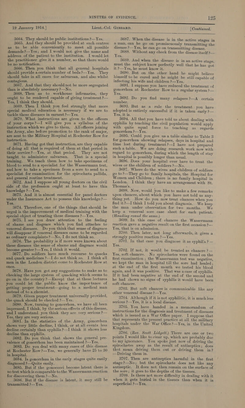 19 January 1914] | Continued.   3664. They should be public institutions P—Yes. 3665. And they should be provided at such centres as to be able conveniently to meet all possible demands P—Yes; and I would not give the name and address of the patient to the institution. I would let the practitioner give it a number, so that there would be no notification. 3666. Then you think that all general hospitals should provide a certain number of beds’—Yes. They should take in all cases for salvarsan, and also whilst contagious. 3667. And that they should not be more segregated than is absolutely necessary ?—No. 3668. Then as to workhouse infirmaries, they ought to be rendered capable of giving treatment ?— Yes, I think they should. 3669. Then I think you feel strongly that more special medical education is necessary if we are to tackle these diseases in earnest P—Yes. 3670. What instructions are given to the officers of your corps?’—I will give you a syllabus of the instruction which we give to them, All officers joining the Army, also before promotion to the rank of major, are sent to the Military Hospital at Rochester Row for instruction. 3671. Having got that instruction, are they capable of doing all that is required of them at that period in their service —Yes, at that period. They are not taught to administer salvarsan. That is a special training. We teach them how to take specimens of blood to send to a specialist for the Wassermann test, and how to take a specimen from ua sore to send toa specialist for examination for the spirocheta pallida, and general routine treatment. 3672. And I suppose all young doctors on the civil side of the profession ought at least to have this knowledge ?—Yes, 3673. And it is almost essential for panel doctors under the Insurance Act to possess this knowledge ?— Yes. ' 3674. Therefore, one of the things that should be urged is the improvement of medical training with the special object of treating these diseases ?—Yes. 3675. I see you draw attention to the feeling of shame and disgrace which you find attaches to venereal diseases. Do you think that sense of disgrace will disappear if venereal diseases came to be regarded as ordinary complaints ?—No, I do not think so. 3676. The probability is if more were known about these diseases the sense of shame and disgrace would become greater P—Yes, I think it would. 3677. Do soldiers have much recourse to quacks and quack medicines ?—I do not think so. I think all men in the London district come to Rochester Row at once. 3678. Have you got any suggestions to make as to checking the large system of quacking which seems to go on in the country ’—Except that at these lectures you could let the public know the importance of getting proper treatment—going to a medical man instead of to a chemist. 3679. Given proper treatment universally provided, the quavk should be checked ?—Yes. 3680. Now, turning to gonorrhea, we have all been impressed, I think, by the serious effects of this disease, and I understand you think they are very serious P— Yes, they are very serious. : 3681. In the statistics of the Army, gonorrhea shows very little decline, I think, or at all events less decline certainly than syphilis ?—I think it shows less decline than syphilis. 3682. Do you think that shows the general pre- valence of gonorrhcea has heen maintained ?—Yes. 3683. Do you deal with many cases of this disease at Rochester Row ?—Yes, we generally have 25 to 30 in hospital. : 3684. Is gonorrhea in the early stages quite easily diagnosed P—Quite easily. 4 3685. But if the gonococci become latent there is no test which is comparable to the Wassermann reaction for discovering them ?—No. 3686. But if the disease is latent, it may still be transmitted »—Yes.  3687. When the disease is in the active stages in aman, can he go on promiscuously transmitting the disease &gt;—Yes, he can go on transmitting disease. - 3688. Without any check from the disease itself 2— es. 3689. And when the disease is in an active stage, must the subject know perfectly well that he has got it ?—Yes, he must know it. a 3690. But on the other hand he might believe himself to be cured and he might be still capable of infecting his wife and children ?—Yes. 3691. I suppose you have reduced the treatment of Se at Rochester Row to a regular system ?— es, 3692. Do you find many relapses 2—A certain number. 3693. But as a rule the treatment you have adopted is entirely successful if it is taken early P— Yes, it is. 3694. All that you have told us about dealing with syphilis by teaching the civil population would apply with quite equal force to teaching as regards gonorrhea ’—Yes. 3695. Could you give us a table similar to Table 3 for gonorrhea showing relapses, days in hospital and time lost during treatment ?—I have not prepared such a table. We are doing research work now with regard to gonorrhea, during which the length of stay in hospital is possibly longer than usual. 3696. Does your hospital ever have to treat the wives or the children of soldiers ?—No. 3697. Where do the wives and children of soldiers go to?—They go to family hospitals, the Hospital for Women and Children ; there is no family hospital in London. I think they have an arrangement with St. Thomas's. 3698. Now, would you like to make a few remarks upon chanecre, about which you have not told us any- thing yet. How do you now treat chancre when you find it ?—I think I told you about diagnosis. We keep the man under observation for two months. We keep a venereal sore case sheet for each patient. (Handing round the same.) 3699. In this case of chancre the Wassermann reaction gave a negative result on the first occasion ?—- Yes, that is on admission. 3700. Then later, not long afterwards, it gives a strongly positive reaction &gt;—Yes. 3701. In that case you diagnose it as syphilis ? — Yes. 3702. If not, it would be treated as chancre 2 — Yes, soft chancre. No spirochetes were found on the first examination ; the Wassermann test was negative, we kept the man in hospital till the sore had healed; at the end of the first month we tested his blood again, and it was positive. That was acase of syphilis. If it had been negative at the end of the second and he had shown no signs of syphilis it would have been soft chancre. 3703. But soft chancre is communicable like any other venereal disease F—Yes. 3704. Although if it is not syphilitic, it is much less serious ?—Yes, it is a local disease. 3705. You have handed in a memorandum of instructions for the diagnosis and treatment of diseases which is issued as a War Office paper. I suppose that that represents the present practice at all the military hospitals under the War Office ?—Yes, in the United Kingdom. 3706. (Rev. Scott Lidgett.) There are one or two points I would like to clear up, which are probably due to my ignorance. You spoke just now of driving the spirochetes away as the result of antiseptics; does that mean driving them out or driving them in? —Driving them in. 3707. Then are antiseptics harmful in the first stage &gt;—No; but the spirochete does not like any antiseptic. It does not then remain on the surface of the sore; it goes to the depths of the tissues. 3708. Is there not more difficulty in dealing with it when it gets buried in the tissues than when it is superficial ?—Yes,