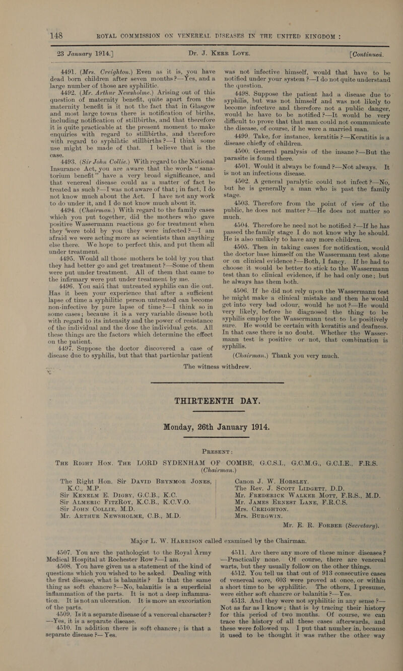 23 January 1914. | [ Continued.  4491. (Mrs. Creighton.) Even as it is, you have dead born children after seven months P—Yes, and a large number of those are syphilitic. 4492, (Mr. Arthur Newsholme.) Arising out of this question of maternity benefit, quite apart from the maternity benefit is it not the fact that in Glasgow and most large towns there is notification of births, including notification of stillbirths, and that therefore it is quite practicable at the present moment to make enquiries with regard to stillbirths, and therefore with regard to syphiltic stillbirths P—I think some use might be made of that. I believe that is the case. 4493. (Sir John Collie.) With regard to the National Insurance Act, you are aware that the words “sana- torium benefit” have a very broad significance, and that venereal disease could as a matter of fact be treated as such &gt;—I was notaware of that; in fact, I do not know much about the Act. I have not any work to do under it, and I do not know much about it. 4494. (Chairman.) With regard to the family cases which you put together, did the mothers who gave positive Wassermann reactions go for treatment when they ‘were told by you they were infected ?—I am afraid we were acting more as scientists than anything else there. We hope to perfect this, and put them all under treatment. 4495. Would all those mothers be told by you that they had better go and get treatment ?—Some of them were put under treatment. All of them that came to the infirmary were put under treatment by me. 4496. You said that untreated syphilis can die out. Has it been your experience that after a sufficient lapse of time a syphilitic person untreated can become non-infective by pure lapse of time?’—I think so in some cases; because it is a very variable disease both with regard to its intensity and the power of resistance of the individual and the dose the individual gets. AI these things are the factors which determine the effect on the patient. 4497. Suppose the doctor discovered a case of disease due to syphilis, but that that particular patient  was not infective himself, would that have to be notified under your system ?—I do not quite understand the question. 4498. Suppose the patient had «a disease due to- syphilis, but was not himself and was not likely to become infective and therefore not a public danger, would he have to be notified 9—It would be very difficult to prove that that man could not communicate the disease, of course, if he were a married man. 4499. Take, for instance, keratitis P—Keratitis is a disease chiefly of children. 4500. General paralysis of the insane ?—But the parasite is found there. 4501, Would it always be found ?—Not always. It is not an infectious disease. 4502. A general paralytic could not infect ?—No, but he is generally a man who is past the family stage. 4503. Therefore from the point of view of the public, he does not matter ?—He does not matter so much. 4504. Therefore he need not be notified ?—If he has passed the family stage I do not know why he should. He is also unlikely to have any more children. 4505. Then in taking cases’ for notification, would the doctor base himself on the Wassermann test alone or on clinical evidence &gt;—Both, I fancy. If he had to choose it would be better to stick to the Wassermann test than to clinical evidence, if he had only one; but he always has them both. 4506. If he did not rely upon the Wassermann test he might make a clinical mistake and then he would get into very bad odour, would he not ?—He would | very likely, before he diagnosed the thing to be syphilis employ the Wassermann test to Le positively sure. He would be certain with keratitis and deafness. In that case there is no doubt. Whether the Wasser- mann test is positive or not, that combination is syphilis. (Chatrman.) Thank you very much.  The Right Hon. Sir Davip BrynmMor JONES, K.C., M.P. Sir KeneLm EH. Diasy, G.C.B., K.C. Sir AnmERiIc FirzRoy, K.C.B., K.C.V.O. Sir Joun Coxuuizn, M.D. Mr. ArtHur NewsHoume, C.B., M.D. G.C.M.Gi, G.CALE &gt; ERS: Canon J. W. Horstey. The Rey. J. Scorr Lipgettr, D.D. Mr. FREDERICK WALKER Mort, F.R.S., M.D. Mr. James Ernest Lang, F.R.C.S. Mrs. CREIGHTON. Mrs. Burewin. Mr. HE. R. Forser (Secretary). 4507. You are the pathologist to the Royal Army Medical Hospital at Rochester Row ?—I am. 4508. You have given us a statement of the kind of questions which you wished to be asked. Dealing with the first disease, what is balanitis? Is that the same thing as soft chancre ?—No, balanitis is a superficial inflammation of the parts. It is not a deep inflamma- tion. It isnotan ulceration. It is more an excoriation of the parts. rs 4509. Isit a separate disease of a venereal character ? —-Yes, it is a separate disease. 4510. In addition there is soft chancre; is that a separate disease P— Yes, 4511. Are there any more of these minor diseases ? —Practically none. Of course, there are venereal warts, but they usually follow on the other things. 4512. You tell us that out of 913 consecutive cases of venereal sore, 603 were proved at once, or within a short time to be syphilitic. The others, I presume, were either soft chancre or balanitis P—Yes. 4513. And they were not syphilitic in any sense P— Not as far as I know; that is by tracing their history for this period of two months. Of course, we can trace the history of all these cases afterwards, and these were followed up. I put that number in, because it used to be thought. it was rather the other way