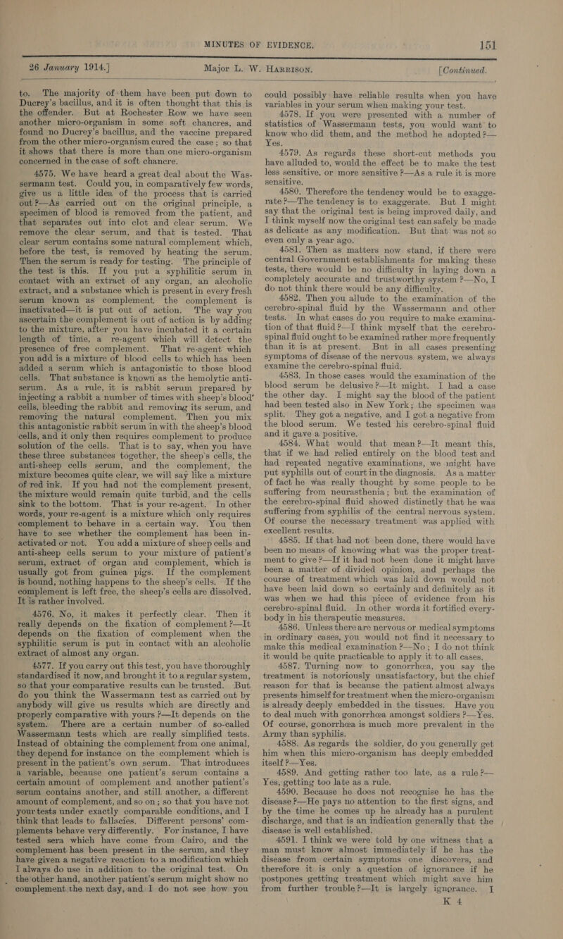 MINUTES OF EVIDENCE. 26 January 1914.) Major L. W. HARRISON. [ Continued.  to. The majority of them have been put down to Ducrey’s bacillus, and it is often thought that this is the offender. But at Rochester Row we have seen another micro-organism in some soft chancres, and found no Ducrey’s bacillus, and the vaccine prepared from the other micro-organism cured the case; so that it shows that there is more than one micro-organism concerned in the case of soft chancre. 4575. We have heard a great deal about the Was- sermann test. Could you, in comparatively few words, give us a little idea of the process that is carried out ?—As carried out on the original principle, a specimen of blood is removed from the patient, and that separates out into clot and clear serum. We remove the clear serum, and that is tested. That clear serum contains some natural complement which, before the test, is removed by heating the serum. Then the serum is ready for testing. The principle of the test is this. If you put a syphilitic serum in contact with an extract of any organ, an alcoholic extract, and a substance which is present in every fresh serum known as complement, the complement is inactivated—it is put out of action, The way you ascertain the complement is out of action is by adding to the mixture, after you have incubated it a certain length of time, a re-agent which will detect the presence of free complement. That re-agent which you add is a mixture of blood cells to which has been added a serum which is antagonistic to those blood cells. That substance is known as the hemolytic anti- serum. As a rule, it is rabbit serum prepared by injecting a rabbit a number of times with sheep’s blood’ cells, bleeding the rabbit and removing its serum, and removing the natural complement. Then you mix this antagonistic rabbit serum in with the sheep’s blood cells, and it only then requires complement to produce solution of the cells. That is to say, when you have these three substances together, the sheep's cells, the anti-sheep cells serum, and the complement, the mixture becomes quite clear, we will say like a mixture of red ink. If you had not the complement present, the mixture would remain quite turbid, and the cells sink to the bottom. That is your re-agent. In other words, your re-agent is a mixture which only requires complement to behave in a certain way. You then have to see whether the complement has been in- activated or not. You adda mixture of sheep cells and anti-sheep cells serum to your mixture of patient’s serum, extract of organ and complement, which is usually got from guinea pigs. If the complement is bound, nothing happens to the sheep’s cells. If the complement is left free, the sheep’s cells are dissolved. It is rather involved. _ 4576. No, it makes it perfectly clear. Then it really depends on the fixation of complement ?—It depends on the fixation of complement when the syphilitic serum is put in contact with an alcoholic extract of almost any organ. 4577. If you carry out this test, you have thoroughly standardised it now, and brought it to a regular system, so that your comparative results can be trusted. But. do you think the Wassermann test as carried out by anybody will give us results which are directly and properly comparative with yours ?—It depends on the system. There are a certain number of so-called Wassermann tests which are really simplified tests. Instead of obtaining the complement from one animal, they depend for instance on the complement which is present in the patient’s own serum. That introduces a variable, because one patient’s serum contains a certain amount of complement and another patient’s serum contains another, and still another, a different amount of complement, and so on; so that you have not your tests under exactly comparable conditions, and I think that leads to fallacies. Different persons’ com- plements behave very differently. For instance, I have tested sera which have come from Cairo, and the complement has been present in the serum, and they have given a negative reaction to a modification which LT always do use in addition to the original test. On the other hand, another patient’s serum might show no complement the next day, and I do not see how you could possibly have reliable results when you have variables in your serum when making your test. 4578. If you were presented with a number of statistics of Wassermann tests, you would want to know who did them, and the method he adopted ?— Yes. 4579. As regards these short-cut methods you have alluded to, would the effect be to make the test less sensitive, or more sensitive P—As a rule it is more sensitive. 4580. Therefore the tendency would be to exagge- rate ?—The tendency is to exaggerate. But I might say that the original test is being improved daily, and I think myself now the original test can safely be made as delicate as any modification. But that was not so even only a year ago. 4581. Then as matters now stand, if there were central Government establishments for making these tests, there would be no difficulty in laying down a completely accurate and trustworthy system ?—No, I do not think there would be any difficulty. 4582. Then you allude to the examination of the cerebro-spinal fluid by the Wassermann and other tests. In what cases do you require to make examina- tion of that fluid?—I think myself that the cerebro- spinal fluid ought to be examined rather more frequently than it is at present. But in all cases presenting symptoms of disease of the nervous system, we always examine the cerebro-spinal fluid. 4583. In those cases would the examination of the blood serum be delusive ?—It might. I had a case the other day. I might say the blood of the patient had been tested also in New York; the specimen was split. They got a negative, and I got a negative from the blood serum. We tested his cerebro-spinal fluid and it gave a positive. 4584, What would that mean ?—It meant this, that if we had relied entirely on the blood test and had repeated negative examinations, we might have put syphills out of court in the diagnosis. Asa matter of fact he was really thought by some people to be suffermg from neurasthenia; but the examination of the cerebro-spinal fluid showed distinctly that he was suffering from syphilis of the central nervous system. Of course the necessary treatment was applied with excellent results. 4585. If that had not’ been done, there would have been no means of knowing what was the proper treat- ment to give ?—If it had not been done it might have been a matter of divided opinion, and perhaps the course of treatment which was laid down would not have been laid down so certainly and definitely as it was when we had this piece of evidence from his cerebro-spinal fluid. In other words it fortified every- body in his therapeutic measures. 4586. Unless there are nervous or medical symptoms in ordinary cases, you would not find it necessary to make this medical examination &gt;No; I do not think it would be quite practicable to apply it to all cases, 4587. Turning now to gonorrhea, you say the treatment is notoriously unsatisfactory, but the chief reason for that is because the patient almost always presents himself for treatment when the micro-organism is already deeply embedded in the tissues. Have you to deal much with gonorrhea amongst soldiers ?—Yes. Of course, gonorrhea is much more prevalent in the Army than syphilis. 4588. As regards the soldier, do you generally get him when this micro-organism has deeply embedded itself ?—Yes. 4589. And getting rather too late, as a rule P— Yes, getting too late as a rule, 4590. Because he does not recognise he has the disease &gt;—He pays no attention to the first signs, and by the time he comes up he already has a purulent discharge, and that is an indication generally that the disease is well established. 4591. I think we were told by one witness that a man must know almost immediately if he has the disease from certain symptoms one discovers, and therefore it is only a question of ignorance if he postpones getting treatment which might save him from further trouble ?—It is largely ignorance. J K 4