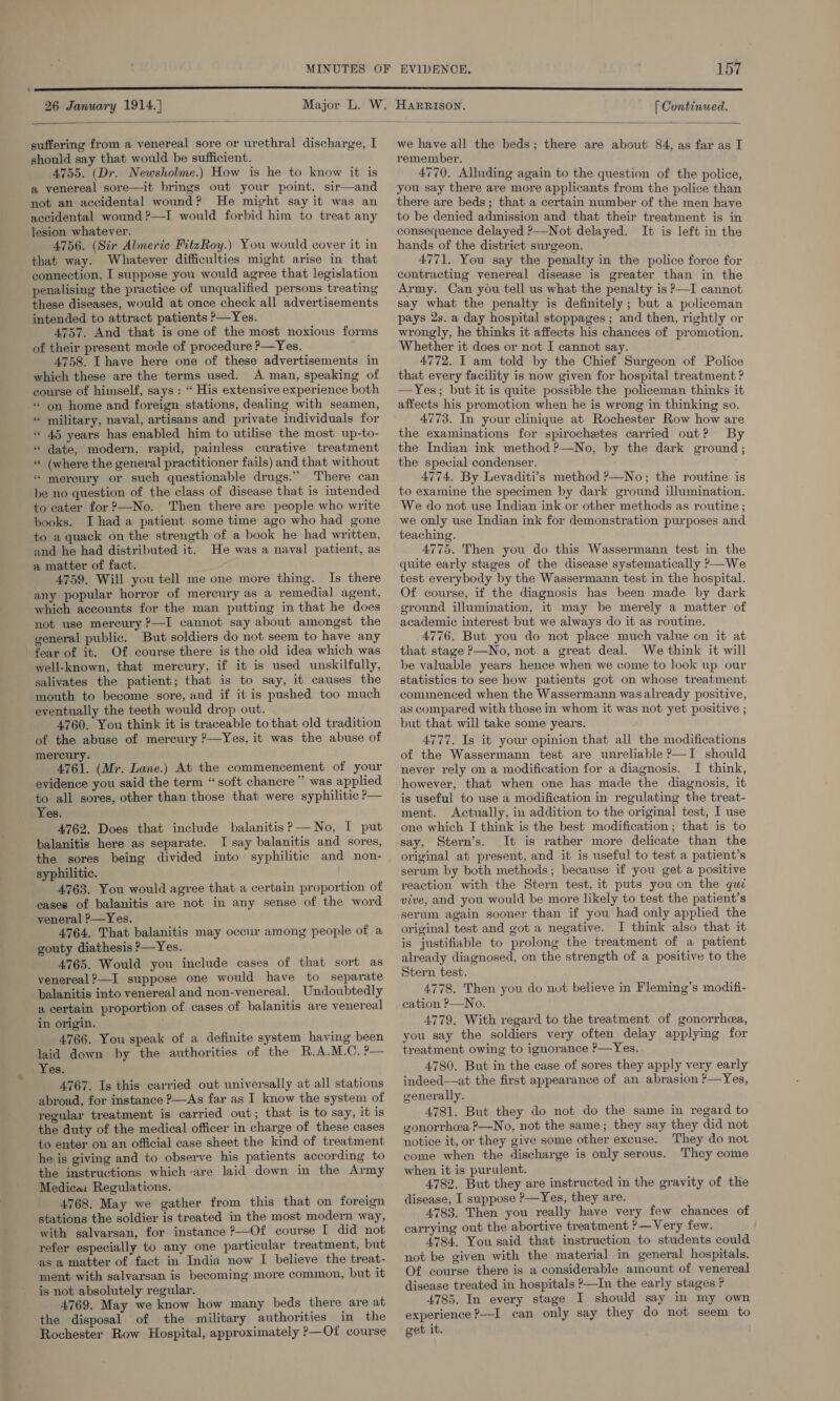 26 January 1914. |  suffering from a venereal sore or urethral discharge, I should say that would be sufficient. 4755. (Dr. Newsholme.) How is he to know it is a venereal sore—it brings out your point, sir—and not an accidental wound? He might say it was an accidental wound ?—I would forbid him to treat any lesion whatever. 4756. (Sir Almeric FitzRoy.) You would cover it in that way. Whatever difficulties might arise in that connection, I suppose you would agree that legislation penalising the practice of unqualified persons treating these diseases, would at once check all advertisements intended to attract patients —Yes. 4757. And that is one of the most noxious forms of their present mode of procedure ?—Yes. 4758. I have here one of these advertisements in which these are the terms used. A man, speaking of course of himself, says : “ His extensive experience both « on home and foreign stations, dealing with seamen, « military, naval, artisans and private individuals for *© 45 years has enabled him to utilise the most up-to- «“ date, modern, rapid, painless curative treatment « (where the general practitioner fails) and that without * mereury or such questionable drugs.” There can be no question of the class of disease that is intended to cater for ?—No. ‘Then there are people who write books. I had a patient some time ago who had gone to a quack on the strength of a book he had written, and he had distributed it. He was a naval patient, as a matter of fact. 4759. Will you tell me one more thing. Is there any popular horror of mercury as a remedial agent, which accounts for the man putting in that he does not use mercury ?—I cannot say about amongst the general public. But soldiers do not seem to have any fear of it. Of course there is the old idea which was well-known, that mercury, if it is used unskilfully, salivates the patient; that is to say, it causes the mouth to become sore, and if it is pushed too much eventually the teeth would drop out. 4760. You think it is traceable to that old tradition of the abuse of mercury ?—Yes, it was the abuse of mercury. 4761. (Mr. Lane.) At the commencement of your evidence you said the term “soft chancre” was applied to all sores, other than those that were syphilitic P— Yes. 4762. Does that include balanitisP—No, I put balanitie here as separate. I say balanitis and sores, the sores being divided into syphilitic and non- syphilitic. 4763. You would agree that a certain proportion of cases of balanitis are not in any sense of the word veneral ?—Yes. 4764. That balanitis may occur among people of a gouty diathesis &gt;—Yes. 4765. Would you include cases of that sort as venereal?—I suppose one would have to separate balanitis into venereal and non-venereal. Undoubtedly a certain proportion of cases of balanitis ave venereal in origin. 4766. You speak of a definite system having been laid down by the authorities of the R.A.M.C. ?— Yes. 4767. Is this carried out universally at all stations abroad, for instance P—As far as I know the system of regular treatment is carried out; that is to say, it is the duty of the medical officer in charge of these cases to enter on an official case sheet the kind of treatment he is giving and to observe his patients according to the instructions which-are laid down in the Army Medica: Regulations. 4768. May we gather from this that on foreign stations the soldier is treated in the most modern way, with salvarsan, for instance ?—Of course I did not refer especially to any one particular treatment, but as a matter of fact in India now I believe the treat- ment with salvarsan is becoming more common, but it is not absolutely regular. 4769. May we know how many beds there are at the disposal of the military authorities in the Rochester Row Hospital, approximately ?&gt;—Of course  [ Continued.  we have all the beds; there are about 84, as far as I remember. 4770. Alluding again to the question of the police, you say there are more applicants from the police than there are beds; that a certain number of the men have to be denied admission and that their treatment is in consequence delayed ?—Not delayed. It is left in the hands of the district surgeon. 4771. You say the penalty in the police force for contracting venereal disease is greater than in the Army. Can you tell us what the penalty is P—I cannot say what the penalty is definitely ; but a policeman pays 2s. a day hospital stoppages ; and then, rightly or wrongly, he thinks it affects his chances of promotion. Whether it does or not I cannot say. 4772. I am told by the Chief Surgeon of Police that every facility is now given for hospital treatment ? —Yes; but it is quite possible the policeman thinks it affects his promotion when he is wrong in thinking so. 4773. In your clinique at Rochester Row how are the examinations for spirochetes carried out? By the Indian ink method ?—No, by the dark ground; the special condenser. 4774, By Levaditi’s method ?—No; the routine is to examine the specimen by dark ground illumination. We do not use Indian ink or other methods as routine; we only use Indian ink for demonstration purposes and teaching. 4775. Then you do this Wassermann test in the quite early stages of the disease systematically ?&gt;—We test everybody by the Wassermann test in the hospital. Of course, if the diagnosis has been made by dark ground illumination, it may be merely a matter of academic interest but we always do it as routine. 4776. But you do not place much value on it at that stage P—No, not a great deal. We think it will be valuable years hence when we come to look up our statistics to see how patients got on whose treatment commenced when the Wassermann was already positive, as compared with those in whom it was not yet positive ; but that will take some years. 4777. Is it your opinion that all the modifications of the Wassermann test are unreliable ?—I should never rely on a modification for a diagnosis. I think, however, that when one has made the diagnosis, it is useful to use a modification in regulating the treat- ment. Actually, in addition to the original test, I use one which I think is the best modification ; that is to say, Stern’s. It is rather more delicate than the original at present, and it is useful to test a patient’s serum by both methods; because if you get a positive reaction with the Stern test, it puts you on the quz vive, and you would be more likely to test the patient’s serum again sooner than if you had only applied the original test and got a negative. I think also that it is justifiable to prolong the treatment of a patient already diagnosed, on the strength of a positive to the Stern test. 4778. Then you do not believe in Fleming’s modifi- cation ?—No. 4779, With regard to the treatment of gonorrhea, you say the soldiers very often delay applying for treatment owing to ignorance P—Yes. 4780. But in the case of sores they apply very early indeed—at the first appearance of an abrasion ?—Yes, generally. 4781. But they do not do the same in regard to gonorrhea ?—No, not the same; they say they did not notice it, or they give some other excuse. They do not come when the discharge is only serous. They come when it is purulent. 4782. But they are instructed in the gravity of the disease, I suppose P—Yes, they are. 4783. Then you really have very few chances of carrying out the abortive treatment ?—Very few. 4784. You said that instruction to students could not be given with the material in general hospitals. Of course there is a considerable amount of venereal disease treated in hospitals &gt;—In the early stages ? 4785. In every stage I should say in my own experience ?—I can only say they do not seem to get it.