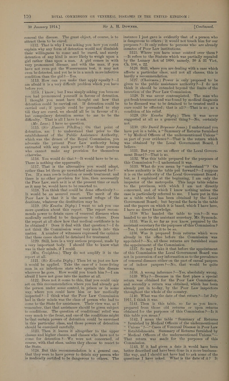 30 January 1914.] [ Continued.  conceal the disease. The great object, of course, is to attract them to be cured. 5112. That is why I was asking you how you could explain why any form of detention would not diminish their willingness to come and be cured, and surely detention of any kind is more likely to weigh upon a girl rather than upon aman. A girl comes in with very pronounced disease, and with the man, if you have not even got the Wassermann test, it may not even be aotected, and yet he is in a much more infective condition than the girl ?—Yes. 5113. How can you make that apply equally P—I am afraid it is a very difficult problem which you have before you. 5114. I know; but Iwas simply asking you because you had pronounced yourself in favour “ot detention. I thought you must have thought out how that detention could be carried out. If detention could be carried out; if people could be persuaded to stay till they are cured, we should all be in favour of it; but compulsory detention seems to me to be ie difficulty. That is all I have to ask. (Mr. Lane.) I have no question. 5115. (Sir Almeric FitzRoy.) On that point of detention, am I to understand that prior to the establishment of the Public Assistance Authority, which was the dream of the Royal Commission, you advocate the present Poor Law authority being entrusted with any such power ?—For those persons who cannot make any provision for themselves otherwise. 5116. You would do that ’—It would have to be so. There is nothing else apparently. 5117. That is the alternative you would adopt, rather than let them go unwatched anduneared for ?— Yes. Ifa man needs isolation or needs treatment, and there is no other provision for him, then necessarily the Poor Law, such as it is at the present time or such as it may be, would have to be resorted to. 5118. You think that could be done effectively ?— It would be an assured resort. The merit of the Poor Law is that it is the assured refuge of the destitute, whatever the destitution may be. 5119. (Str Kenelm Digby.) I want to ask you one more question about this report. The report recom- mends power to detain cases of venereal diseases when medically certified to be dangerous to others. Does the report at all show how that medical certificate is to be obtained ? Does it deal with that question ?—I do not think the Commission went very much into this matter. A number of witnesses expressed the opinion that these cases should be detained for treatment. 5120. Still, here is a very serious proposal, made by avery important body. I should like to know what was in their minds, if I could. (Mrs. Creighton.) They do not amplify it in the report at all. 5121. (Sir Kenelm Digby.) Then let us just see how it would be applied. Take the case of a loose-living man in an infectious state who spreads this disease wherever he goes. How would you touch him ?—I am afraid I have not gone into the matter at all. 5122. Does not it come to this, that you could only act on this recommendation where you had already got the person under some control, in prison or in some way, where you could have him or her medically inspected ?—I think what the Poor Law Commission had in their minds was the class of person who had to come to the State for assistance. Their view was, as I remember, that that assistance should be given subject to conditions. The question of conditional relief: was very much to the front, and one of the conditions might be that: certain powers of detention could be exercised in this particular class, and those powers of detention should be exercised carefully. 5123. Then it leaves it altogether to the upper classes and higher classes, and classes who have not to come for detention P—We were not concerned, of course, with that class, unless they choose to resort to the State. 5124. But this recommendation is a general one, that they were to have power to detain any person who is medically certified to be dangerous to others. The  instance I just gave is evidently that of a person who is dangerous to others; it would not touch him for our purposes ?—It only refers to persons who are already inmates of Poor Law institutions. 5125. Where you have some control over them ? —It refers to the Statute which was partially repealed by the ee Act of 1890, namely, 30 &amp; 31 Vict. Ch. 106, s, 5126. Sti where you are dealing with a case which affects a particular class, and not all classes, this is hardly a recommendation. 5127. (Chairman.) Power is only proposed to be given to the public assistance authority P—I do not think it should be extended beyond the limits of the intention of the Poor Law Commission. 5128. It was never contemplated. The man who got fresh treatment and was found by medical diagnosis to be diseased was to be detained to be treated until a cure could be effected; that is all ?—That is so; as a condition of his relief. 5129. (Sir Kenelm Digby.) Then it was never suggested at all as a general thing ?—No, certainly not. 5130. (Sir David Brynmor Jones.) I understand you have put in a table, a ‘“‘Summary of Returns furnished “ by Medical Officers of the undermentioned Unions ”’ as part of your evidence ?—That is the return which was obtained by the Local Government Board, I believe. 5131. But you are an officer of the Local Govern- ment Board ?—That is so. 5132. Was this table prepared for the purposes of this Commission ?—I understand it was. 5133. What do you mean by “understand’’? On whose authority is the table put forward ?—I suppose it is on the authority of the Local Government Board ; but, as I explained at the beginning, I am only the inspector of the metropolis. This large table relates to the provinces, with which I am not directly concerned, and of which I know nothing unless the case is particularly referred to me. I have put in this as a table which has been obtained by the Local Government Board; but beyond the facts in the table and the papers on which it is based, which I have here,  5184 Who handed the table to you?—It was handed to me by the assistant secretary, Mr. Symonds. 5135. Was it, so far as you know, prepared by the assistant secretary for the purposes of this Commission ? —Yes, I understand it to be so. 5136. Was it prepared from returns which were already in the office before the Commission was appointed ?—No, all these returns are furnished since the appointment of the Commission. 5137. So may I take it that before the appointment of this Commission the Local Government Board was not in possession of any information as to the prevalence of venereal diseases either on the part of casual paupers or .of indoor wrong. 5188. A wrong inference ?—Yes, absolutely wrong. 5139. Why ?—Because in the first place a special return was obtained for the Poor Law Commission, and secondly a return was obtained, which has been already put in to-day, by the Poor Law inspectors throughout the whole of the country. 5140. What was the date of that return P—Ilst July 1911, I think it was. 5141. Then is this table, so far as you know, prepared from those old returns or upon returns this table you mean ? 5142. I mean the table ‘“‘Summary of Returns « furnished by Medical Officers of the undermentioned ‘* Unions ” ?—‘ Cases of Venereal Disease in Poor Law ‘* Establishments. Summary of Returns furnished by “ Medical Officers of the undermentioned Unions.”— That return was made for the purposes of this Commission. better described and have been done in a more business- like way, and I should not have had to ask some of the questions I have asked. What is the date of it? It ne