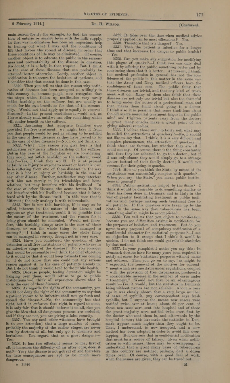 [ Continued.  main reason for it; for example, to find the connec- tion of enteric or scarlet fever with the milk supply. In that way notification has been an important help in tracing out what I may call the conditions of life that favour the spread of disease, in order that these conditions of life may be eliminated. Of course, another object is to educate the public in the serious- ness and preventability of the disease in question. No doubt, it is a help in that respect. But I think in the case of these diseases that can probably be attained better otherwise. Lastly, another object in notification is to secure the isolation of patients, and I consider that that cannot be done in this case. 5320. Then you tell us that the reason why notifi- cation of diseases has been accepted so willingly in this country is, because people now recognise that the steps which follow up notification very rarely inflict hardship on the sufferer. but are usually as much for his own benefit as for that of the commu- nity. Would not that apply quite equally to venereal diseases &gt;—In the present conditions it would not, as I have already said, until we can offer something which ' will confer benefit on the sufferer. 53821. Assuming that adequate facilities were provided for free treatment, we might take it from you that people would be just as willing to be notified in the case of these diseases as they have proved to be in the case of other diseases &gt;—No, 1 do not think so. 5322. Why? The reason you give here is that notification very rarely inflicts hardship on the sufferer. But in the case of the facilities we are considering, they would not inflict hardship on the sufferer, would they ?—Yes, I think they would. It is at present certainly an injury to anyone to assert or have it known he is suffering from one of these diseases in the way that it is not an injury or hardship in the case of any other disease. Further, notification may interfere with him not merely in his friendships and home relations, but may interfere with his livelihood. In the case of other diseases, the acute fevers, it does not interfere with his livelihood because that is inter- fered with by the disease itself. In this case that is different; the only analogy is with tuberculosis. 5323. But is not this hardship, if it may so be called, inherent in the nature of the disease, and suppose we give treatment, would it be possible that the nature of the treatment and the reason for it being given should be concealed. Would not, there- fore, this hardship always arise inthe case of these diseases, or can the whole thing be managed in secrecy ?—-I think in many cases the whole thing - ean be managed in secrecy, though not in every case. 5324. Have you considered the question of the detention in all free institutions of patients who are in an infective stage of the disease? Do you consider that would be reasonable ?—I think the chief objection to it would be that it would keep patients from coming in. I do not know that one could put any serious reason against it, in the case of patients already in. But I do not think it would tend to the public health. 5325. Because people, feeling detention might be hanging over them, would refuse to go to -public institutions ?—I think all experience shows that is so in the case of these diseases. 5326. As regards the rights of the community, you would not deny the right of the community to say that a patient known to be infective shall not go forth and spread the disease?—No, the community has that right, but if it enforces that right in regard to some, it is only fair that it should enforce it on all, else you give the idea that all dangerous persons are secluded, and if they are not, you are giving a false security. 5327. You say (and other witnesses have brought it to our attention) that a large number of cases, probably the majority at the earlier stages, are never seen by doctors at all, but only go to chemists and herbalists. You regard that as a great danger ?— Yes. 5328. It has two effects, it seems to me; first of all, it increases the difficulty of an after cure, does it not ?—Yes ; the disease is not got rid of and therefore the late consequences are apt to be much more dangerous. a 21840 5329. It tides over the time when medical advice properly applied can be most efficacious ?—Yes. 5330. Therefore that is a danger ?—Yes. 5331. Then the patient is infective for a longer ee and that increases the danger to public health ? —Yes. 5332. Can you make any suggestion for modifying this plague of quacks ?—I think you can only deal with it by offering the public something better and by convincing them that it is better. At present, I think, the medical profession in general has not the con- fidence of the public in this matter in the same way that the Army and Navy medical officers haye the confidences of their men. The public think that these diseases are trivial, and that any kind of treat- ment will do. Many of them also think that these diseases are not only too trivial but also too shameful to bring under the notice of a professional man, and that makes them timid about going to a doctor. I think also it is possible that some traditions about the old severe mercurial treatment linger in the public mind and frighten patients away from the doctor; a great many quacks make a great point of not giving mineral remedies. 5333. I believe those sum up fairly well what may be called the attractions of quackery ?—No, I should not like to say that. I think it is a very difficult and complex phenomenon, the attraction of quackery. I think those are factors, but whether they are all I could not say. Of course, there is the thing constantly said, that they are ashamed to go to a doctor; but if it was only shame they would simply go to a strange doctor instead of their family doctor; it would not account for their going to quacks. 5334. How do you think the State by means of its institutions can successfully compete with quacks ?— When you say “the State,” you mean public institu- tions in general ? 5335. Public institutions helped by the State ?—I think it would be desirable to do something similar to what has been done in Denmark and in Italy in the way of greatly facilitating treatment in public insti- tutions and perhaps making such treatment free to all patients. If this question were taken up by the State in the same way that tuberculosis has been, -omething similar might be accomplished. 5336. You tell us that you object to notification because you see difficulties arising in notification for the purposes of isolation and treatment. But do you agree to any proposal of compulsory notification of a confidential character for statistical purposes ?—I see no objection to it except that I think it would be useless. I do not think one would get reliable statistics by that method. 5337. In your pamphlet I notice you say this: In Denmark doctors have for many years been required to notify all cases for ‘statistical purposes without name and address. Then you go on to say, “as might be * expected, the removal of the motives for conceal- * ment which are inevitable under regulations, coupled ** with the provision of free dispensaries, produced a ** considerable increase in the number of cases under “ treatment.” Would not that be an advantageous result ?—Yes, it would; but the statistics in Denmark being without names are not reliable. About a year ago it was clearly shown that a very large number of cases of syphilis (my correspondent says fresh syphilis, but I suppose she means new cases) were notified twice over at least; about 60 per cent. of these new cases were sent into hospital and of those the great majority were notified twice over, first by the doctor who sent them in, and afterwards by the hospital doctor; this has made the statistics in Den- mark appear much higher than they ought to be. That, I understand, is now accepted, and a new method has been adopted in order to avoid this over- lapping. But one sees that in confidential notification that must be a source of fallacy. Even when notifi- cation is with names, there may be overlapping. I understand that a great many cases of tuberculosis in this country are notified, perhaps, half a dozen times over. Of course, with a good deal of work, when the names are given, they can be traced out. M ”