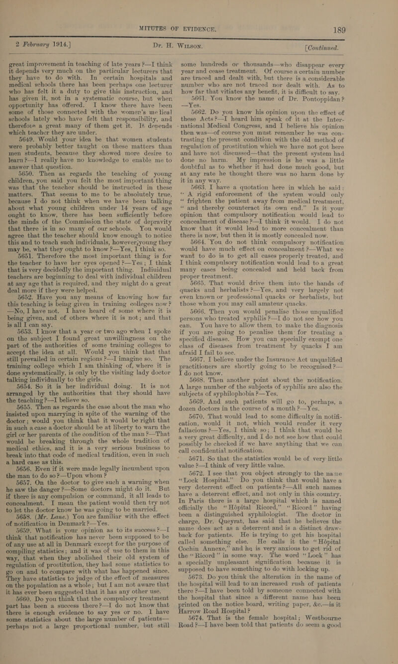 2 February 1914.]  great improvement in teaching of late years P—I think it depends very much on the particular lecturers that they have to do with. In certain hospitals and medical schools there has been perhaps one lecturer who has felt it a duty to give this instruction, and has given it, not In a systematic course, but when opportunity has offered. JI know there have heen some of those connected with the women’s me lical schools lately who have felt that responsibility, and therefoie a great many of them get it. It denends which teacher they are under. . 5649. Would your idea be that women students were probably better taught on these matters than men students, because they showed more desire to learn ?—I really have no knowledge to enable me to answer that question. 5650. Then as regards the teaching of young children, you said you felt the most important thing was that the teacher should be instructed in these ‘matters. That seems to me to be absolutely true, because I do not think when we have been talking about what young children under 14 years of age ought to know, there has been sufficiently before the minds of the Commission the ‘state of depravity that there is in so many of our schools. You would agree that the teacher should know enough to notice this and to teach such individuals, however;young they may be, what they ought to know ?—Yes, I think so. 5651. Therefore the most important thing is for the teacher to have her eyes opened ?—Yes; I think that is very decidedly the important thing. Indiuidual teachers are beginning to deal with individual children at any age that is required, and they might do a great deal more if they were helped. 5652. Have you any means of knowing how far this teaching is being given in training colleges now ? —No, I have not. I have heard of some where it is being given, and of others where it is not; and that is all I can say. 5653. I know that a year or two ago when I spoke on the subject I found great unwillingness on the part of the authorities of some training colleges to accept the idea at all. Would you think that that still prevailed in certain regions P—I imagine so. The training college which I am thinking of, where it is done systematically, is only by the visiting lady doctor talking individually to the girls. 5654. So it is her individual doing. It is not arranged by the authorities that they should have the teaching ?—I believe so. 5655. Then as regards the case about the man who insisted upon marrying in spite of the warning of the doctor; would you think that it would be right that in such acase a doctor should be at liberty to warn the girl or her parents of the condition of the man ?—That would be breaking through the whole tradition of medical ethics, and it is a very serious business to break into that code of medical tradition, even in such a hard case as this. — 5656. Even if it were made legally incumbent upon the man to do so?—Upon whom ? 5657. On the doctor to give such a warning when he saw the danger ?—Some doctors might do it. But if there is any compulsion or command, it all leads to concealment. I mean the patient would then try not to let the doctor know he was going to be married. 5658. (Mr. Lane.) You are familiar with the effecti of notification in Denmark ?—Yes. 5659. What is your opinion as to its success ?—I think that notification has never been supposed to be of any use at all in Denmark except for the purpose of compiling statistics; and it was of use to them in this way, that when they abolished their old system of regulation of prostitution, they had some statistics to go on and to compare with what has happened since. They have statistics to judge of the effect of measures on the population as a whole; but I am not aware that it has ever been suggested that it has any other use. 5660. Do you think that the compulsory treatment part has been a success there?—I do not know that there is enough evidence to say yes or no. | have some statistics about the large number of patients— perhaps not a large proportional number, but: still (Continued.  some hundreds or thousands—who disappear every year and cease treatment. Of course a certain number are traced and dealt with, but there is a considerable number who are not traced nor dealt with. As to how far that vitiates any benefit, it is difficult to say. 5661. You know the name of Dr. Pontoppidan ? —Yes. 5662. Do you know his opinion unon the effect of these Acts?—I heard him speak of it at the Inter- then was—of course you must remember he was con- trasting the present condition with the old method of regulation of prostitution which we have not got here and have not discussed—that the present system had done no harm. My impression is he was a little doubtful as to whether it had done much good, but at any rate he thought there was no harm done by it in any way. 5663. I have a quotation here in which he said: * A rigid enforcement of the system would only “ frighten the patient away from medical treatment, “ and thereby counteract its own end.” Is it your opinion that compulsory notification would lead to concealment of disease ?—I think it would. I do not know that it would lead to more concealment than there is now, but then it is mostly concealed now. 5664. You do not think compulsory notification would have much effect on concealment ?—What we want to do is to get all cases properly treated, and I think compulsory notification would lead toa great many cases being concealed and held back from proper treatment. 5665. That would drive them into the hands of quacks and herbalists ’—Yes, and very largely not even known or professional quacks or herbalists, but those whom you may call amateur quacks. 5666. Then you would penalise those unqualified persons who treated syphilis P—I do not see how you can. You have to allow them to make the diagnosis if you are going to penalise them’ for treating a specified disease. How you can specially exempt one class of diseases from treatment by quacks I am afraid I fail to see. 5667. I believe under the Insurance Act unqualified practitioners are shortly going to be recognised ?— I do not know. 5668. Then another point about the notification. A large number of the subjects of syphilis are also the subjects of syphilophobia P—Yes. 5669. And such patients will go to, perhaps, a dozen doctors in the course of a month ?—Yes. 5670. That would lead to some difficulty in notifi- eation, would it not, which would render it very fallacious 2—Yes, I think so; I think that would be a very great difficulty, and I do not see how that could possibly be checked if we have anything that we can call confidential notification. 5671. So that the statistics would be of very little value ?—I think of very little value. 5672. I see that you object strongly to the name “Tock Hospital.” Do you think that would have a very deterrent effect on patients?—All such names have a deterrent effect, and not only in this country. In Paris. there is a large hospital which is named officially the ‘ Hépital Ricord,” “ Ricord” having been a distinguished syphilologist. The doctor in charge, Dr. Queyrat, has said that he believes the name does act as a deterrent and is a distinct draw- back for patients. He is trying to get his hospital called something else. He calls it the “ Hépital Cochin Annexe,” and he is very anxious to get rid of the ‘“‘Ricord”’ in some way. The word ‘ Lock” has a specially unpleasant signification because it is supposed to have something to do with locking up. 5673. Do you think the alteration in the name of the hospital will lead to an increased rush of patients there P—I have been told by someone connected with the hospital that since a different name has been printed on the notice board, writing paper, &amp;c.—is it Harrow Road Hospital ? 5674. That is the female hospital; Westbourne Road ?—I have been told that patients do seem a good