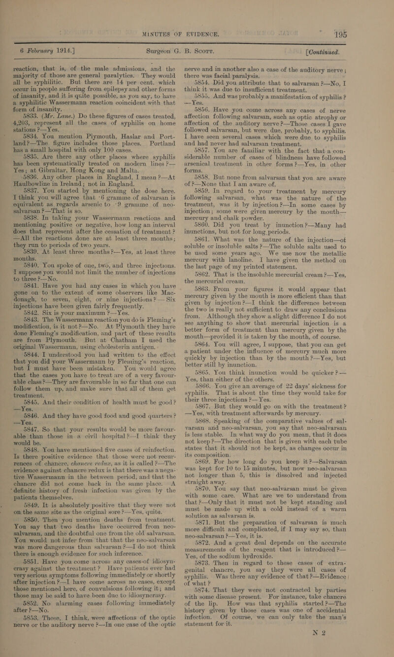 6 February 1914.] [ Continued.  reaction, that is, of the male admissions, and the majority cf those are general paralytics. They would all be syphilitic. But there are 14 per cent. which occur in people suffering from epilepsy and other forms of insanity, and it is quite possible, as you say, to have a syphilitic Wassermann reaction coincident with that form of insanity. 5835. (Mr. Lane.) Do these figures of cases treated, 4,203, vepresent all the cases of syphilis on home stations P—Yes. 5834. You mention Piymouth, Haslar and Port- land?—The figure includes those places. Portland has a small hospital with only 100 cases. 5835. Are there any other places where syphilis has been systematically treated on modern lines ?— Yes; at Gibraltar, Hong Kong and Malta. 5836. Any other places in England, I mean ?—At Haulbowline in Ireland; not in England. 5837. You started by mentioning the dose here. I think you will agree that ‘6 gramme of salvarsan is equivalent as regards arsenic to -9 gramme of neo- salvarsan ?—That is so. 5838. In taking your Wassermann reactions and mentioning positive or negative, how long an interval does that represent after the cessation of treatment ? —All the reactions done are at least three months; they run to periods of two years. 5839. At least three months ?—Yes, at least three months. 5840. You spoke of one, two, and three injections. T suppose you would not limit the number of injections to three P—No. gone on to the extent of some observers like Mac- donagh, to seven, eight, or nine injections ? — Six injections have been given fairly frequently. 5842. Six is your maximum ?—Yes. 5843. The Wassermann reaction you dois Fleming’s modification, is it not?—No. At Plymouth they have done Fleming’s modification, and part of these results are from Plymouth. But at Chatham I used the original Wassermann, using cholesterin antigen. 5844, I understood you had written to the effect that you did your Wassermann by Fleming’s reaction, but I must have been mistaken. You would agree that the cases you have to treat are of a very favour- able class &gt;—They are favourable in so far that one can follow them up, and make sure that all of them get treatment. . 5845, And their condition of health must be good ? ==Yes. 5846. And they have good food and good quarters ? S2e Vices oi. ; : 5847. So that your results would be more favour- able than those in. a civil hospital ?—I think they would be. 5848. You have mentioned five cases of reinfection. Is there positive evidence that those were not recur- rences of chancre, chancre redux, as it is called P—The  tive Wassermann in the between period, and that the chanere did not come back in the same place. &lt;A ‘definite history of fresh infection was given by the patients themselves. 5849. It is absolutely positive that they were not on the same site as the original sore ’—Yes, quite. 5850. Then you mention deaths from treatment. You say that two deaths have occurred from neo- salvarsan, and the doubtful one from the old salvarsan. You would not infer from that that the neo-salvarsan was more dangerous than salvarsan ?—I do not think there is enough evidence for such inference. 5851. Have you come across any cases-of idiosyn- erasy against the treatment? Have patients ever had very serious symptoms following immediately or shortly after injection &gt;—I have come across no cases, except those mentioned here, of convulsions following it; and those may be said to have been due to idiosyncrasy. 5852. No alarming cases following immediately after P—No. 5853. Those, I think, were atfections of the optic nerve or the auditory nerve ?—In one case of the optic  nerve and in another also a case of the auditory nerve ; there was facial paralysis. 5854, Did you attribute that to salvarsan ?—No, I think it was due to insufficient treatment. dh And was probably a manifestation of syphilis ? — Yes. 5856. Have you come across any cases of nerve affection following salvarsan, such as optic atrophy or affection of the auditory nerve ?—Those cases I gave followed salvarsan, but were due, probably, to syphilis, I have seen several cases which were due to syphilis and had never had salvarsan treatment. 5857. You are familiar with the fact that a con- siderable number of cases of blindness have followed arsenical treatment in other forms ?—Yes, in other forms. 5858. But none from salvarsan that you are aware of P—None that I am aware of. 5859. In regard to your treatment by mercury following salvarsan, what was the nature of the treatment, was it by injection?—In some cases by injection; some were given mercury by the mouth— mercury and chalk powder. 5860. Did you treat by inunction?—Many had inunctions, but not for long periods. 5861. What was the nature of the injection—of soluble or insoluble salts ?—The soluble salts used to be used some years ago. We use now the metallic mercury with lanoline. I have given the method on the last page of my printed statement. 5862. That is the insoluble mercurial cream ?—Yes, the mercurial cream. 5863. From your figures it would appear that mereury given by the mouth is more efficient than that given by injection ?—I think the difference between the two is really not sufficient to draw any conclusions from. . Although they show a slight difference I do not see anything to show that mercurial injection is a better form of treatment than mercury given by the mouth—provided it is taken by the mouth, of course. 5864. You will agree, I suppose, that you can get a patient under the influence of mercury much more quickly by injection than by the mouth ?—Yes, but better still by inunction. 5865. You think inunction would be quicker ? — Yes, than either of the others. 5866. You give an average of 22 days’ sickness for syphilis. That is about the time they would take for their three injections P— Yes. 5867. But they would go on with the treatment ? —Yes, with treatment afterwards by mercury. 5868. Speaking of the comparative values of sal- varsan and neo-salvarsan, you say that neo-salvarsan is less stable. In what way do you mean, that it does not keep ?—The direction that is given with each tube states that it should not be kept, as changes occur in its composition. - 5869. For how long do you keep it ?—Salvarsan was kept for 10 to 15 minutes, but now neo-salvarsan not longer than 5, this is dissolved and injected straight away. 5870. You say that neo-salvarsan must be given with some care. What are we to understand from that ?—Only that it must not be kept standing and must be made up with a cold instead of a warm solution as salvarsan is. 5871. But the preparation of salvarsan is much more difficult and complicated, if I may say so, than neo-salvarsan ?—Yes, it is. 5872. And a great deal depends on the accurate measurements of the reagent that is introduced ?— Yes, of the sodium hydroxide. 5873. Then in regard to these cases of extra- genital chancre, you say they were all cases of syphilis. Was there any evidence of that ?—Evidence of what ? 5874. That they were not contracted by parties with some disease present. For instance, take chancre of the lip. How was that syphilis started P—The history given by those cases was one of accidental infection, Of course, we can only take the man’s statement for it, N 2