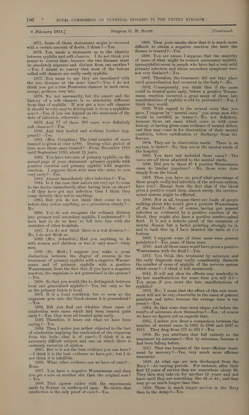 t3G.° °* 6 February 1914.] [ Continued.    5875. Some of those statements might be received with a certain amount of doubt, I think ?—Yes. 5876. You made a statement as to the identity between syphilis and soft chancre. I do not think you meant to convey that, because the two diseases must be absolutely separate and distinct from one another ? —Yes, I meant to convey that most of the lesions called soft chancre are really early syphilis. 5877. You mean to say they are inoculated with the two diseases at the same time?—--Yes, I do not think you get a true Hunterian chancre in such cases, except, perhaps, very late. 5878. No, not necessarily, but the aspect and the history of a soft chancre is so absolutely different from that of syphilis. If you get a true soft chancre it should be very easy to distinguish it from a syphilitic sore ?—Yes, if you can depend on the statement of the date of infection, otherwise—no., 5879. And 77 of these 300 cases were definitely soft chancre ?—Yes. 5880. And they healed and nothing further hap- pened ?—Yes. 5881. (Mrs. Creighton.) The total number of cases treated is given at over 4,000. During what period of time were those cases treated &gt;From December 1910 until September 1915, about 23 years. 5882. You have two sets of primary syphilis on the second page of your statement—primary syphilis with positive reaction and primary syphilis with negative reaction. I suppose those were men who came to you very early ?—Yes. 5883. Almost immediately after infection P—Yes.  to the doctor immediately after having been on shore ? —If they have got any infection then I think they come directly they not‘ce anything. 5885. But you do not think they come to you before they notice anything, as a precaution simply ?— No. 5886. You do not recognise the ordinary division into primary and secondary syphilis, I understand ?—T have had to do so here to fall into line with the statistics of other hospitals. 5887. You do not think there is a real division ?— No, I do not think so. 5888. (Mis. Scharlieb.) Had you anything to do with women and children or was it only men ?—Only men. 5889. (Dr. Mott.) I suppose you make a great distinction between the degree of success in the treatment of primary syphilis with a negative Wasser- mann and of primary syphilis with a positive Wassermann, from the fact that, if you have a negative reaction, the organism is not generalised in the system ? Les. 5890. So that you would like to distinguish between local and generalised syphilis ?—Yes, but only so far as the primary lesion is local. 5891. It is a local condition, but so soon as the organism gets into the blood stream it is generalised ? —Yes. 5892. Did you find out whether these cases of reinfection were cases which had been treated quite early ?—Yes, they were all treated quite early. 5893. Therefore, it bears out what we have been saying —Yes. 5894, Then I notice you rather objected to the fact of reinfection implying the eradication of the organism from the body—that is of cure?—I think it is an extremely difficult subject and one on which there is certainly variation of opinion. 5895. But is it not the best evidence you can have ? —I think it is the best evidence we have got; but I do not think it is infallible. 5896. What other evidence can we have of cure P— None. 5897. You have a negative Wassermann and then you get a sore on another site than the original sore ? —Yes. 5898. That agrees rather with the experiments made by Neisser on anthropoid apes. He insists that reinfection is the only proof of cure ?—Yes.  5899. Then your results show that it is much more difficult to obtain a negative reaction the later the disease is treated &gt;—Yes. 5900. You are aware, I suppose, that the majority of cases of what might be termed quaternary syphilis, (parasyphilis) occur in people who have had a very mild primary infection and whose secondary symptoms were not very distinct ’—Yes. 5901. Therefore, the treatment did not take place until generalisation had occurred in the body ?—No. 5902. Consequently, you think that if the cases could be treated quite early, before a positive Wasser- mann reaction occurred, a great many of these late manifestations of syphilis would be prevented ?—Yes, I think they would. 5903. With regard to the mental cases that you gave, I suppose by “‘ mental cases” you mean men who would be certified as insane ?—No, not definitely, because those are cases which come in with some history, or having given some evidence of mental defect, and they may come in for observation of their mental condition, before certification or discharge from the Service. 5904. They are in observation wards. asylum, is there P—No, they are in the mental wards of the hospital. 5905. You have not included those cases P—The cases are all those admitted to the mental wards. 5906. Did you in those 47:4 positive Wassermann cases do lumbar puncture?— No, those were done simply from the blood. 5907. Then you have no proof what’ percentage of those people really had infection of the nervous system, have you?—Except from the fact that if the blood gives a positive result then, almost surely, the cerebro- spinal system might be affected. 5908. Not at all, because there are loads of people walking about who would give a positive Wassermann of the blood ?—But, of course, having got general infection as evidenced by a positive reaction of the blood, they might also have a positive cerebro-spinal fluid. It is not a definite proof of the causation of mental disease but a factor pointing strongly to it, and to back this up J have inserted the table at tiie bottom. - 5909. I suppose some of these cases were general paralytics &gt;—Yes, some of them were. 5910. And all those cases would have given a positive Wassermann with the fiuid &gt;—Yes. 59tL. You think this treatment by salvarsan and the early diagnosis may really considerably diminish the number of cases of syphilis of the nervous system which occur ?—I think it will enormously. 5912. It will not show its effects very markedly in the late manifestations for some time yet, will it P— You mean if you treat the late manifestations of syphilis ? : 5913. No; I mean that the effect of this new treat- ment will not be very observable in the cases of general paralysis and tabes, because the average time is ten years ?—Yes. results of salvarsan show themselves P—Yes ; of course we have no figures yet as regards that. 5915. I notice you draw a comparison between the number of mental cases in 1902 to 1906 and 1907 to 1911. They drop from 571 to 331 ?—Yes. 5916. Do you attribute that fall entirely to the treatment by salvarsan P—Not by salvarsan, because it had been falling before. 5917. That was because of the more efficient treat- ment by mercury ?—Yes, very much more efficient treatment. 5918. At what age are men discharged from the Navy ?—At varying periods. For instance, after their first 12 years of service they are somewhere about 30. They then may take on for another 12 years and not leave until they are something like 42 or 44; and they may go on much longer than that. 5919. There is much longer service in the Navy than in the Army ?—Yes. = —