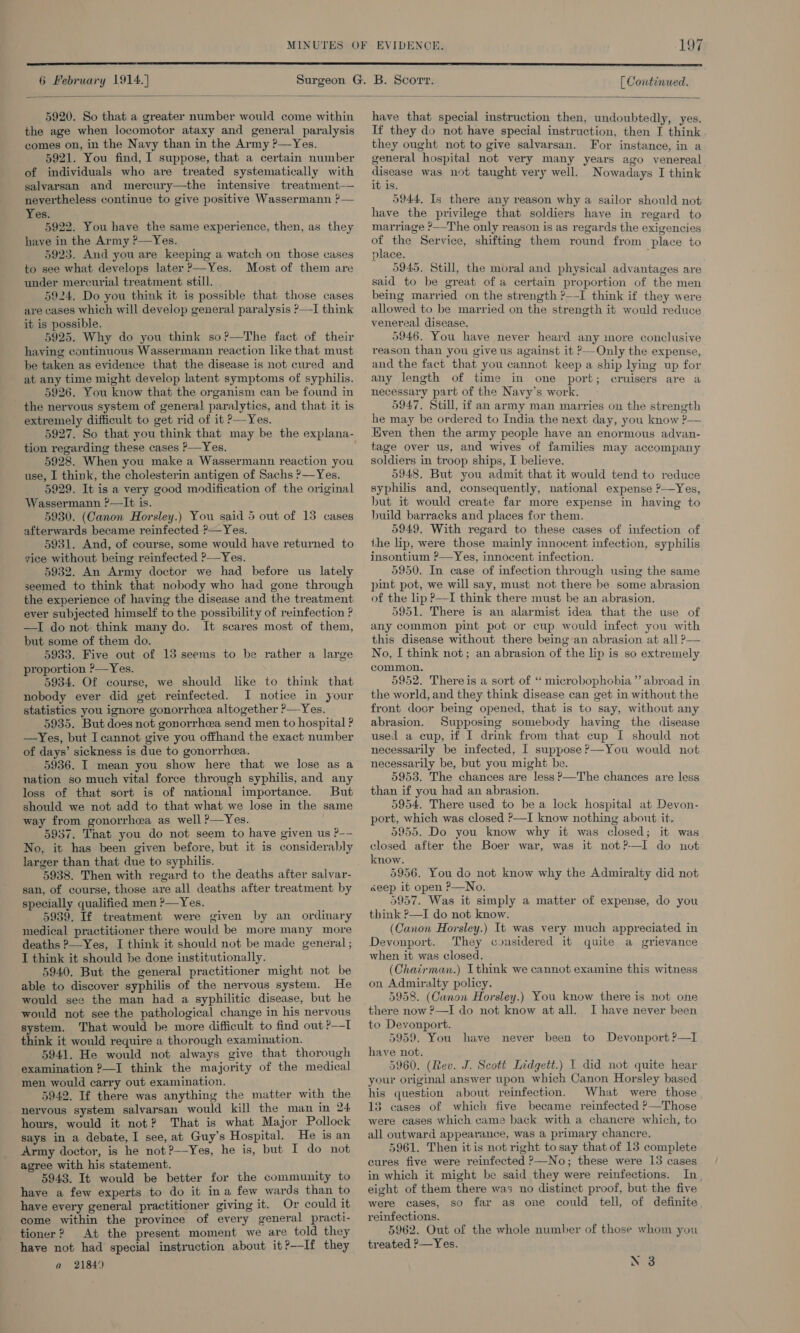 MINUTES  6 February 1914.} [ Continued.   5920. So that a greater number would come within the age when locomotor ataxy and general paralysis comes on, in the Navy than in the Army ?—Yes. 5921. You find, I suppose, that a certain number of individuals who are treated systematically with salvarsan and mercury—the intensive treatment— nevertheless continue to give positive Wassermann ?— Yes. 5922. You have the same experience, then, as they have in the Army ?—Yes. 5923. And you are keeping a watch on those cases to see what develops later &gt;—Yes. Most of them are under mercurial treatment still. 5924. Do you think it is possible that those cases are cases which will develop general paralysis P—I think it is possible. 5925. Why do you think so?’—The fact of their having continuous Wassermann reaction like that must be taken as evidence that the disease is not cured and at any time might develop latent symptoms of syphilis. 5926. You know that the organism can be found in _ the nervous system of general paralytics, and that it is ~ extremely difficult to get rid of it P—Yes. tion regarding these cases P—Yes. 5928. When you make a Wassermann reaction you use, I think, the cholesterin antigen of Sachs ?—Yes. 5929. It is a very good modification of the original Wassermann ?—It is. 5930. (Canon Horsley.) You said 5 out of 13 cases afterwards became reinfected ?—Yes. 5931. And, of course, some would have returned to zice without being reinfected ?—Yes. 5932. An Army doctor we had before us lately seemed to think that nobody who had gone through the experience of having the disease and the treatment ever subjected himself to the possibility of reinfection ? —TI do not think many do. It scares most of them, but some of them do. 5933. Five out of 15 seems to be rather a large proportion ?—Yes. 5934. Of course, we should like to think that nobody ever did get reinfected. I notice in your statistics you ignore gonorrhea altogether ?—Yes. 5935. But does not gonorrhcea send men to hospital ? —Yes, but I cannot give you offhand the exact number of days’ sickness is due to gonorrhea. 5936. I mean you show here that we lose as a nation so much vital force through syphilis, and any loss of that sort is of national importance. But should we not add to that what we lose in the same way from gonorrhea as well ?—Yes. 5937. That you do not seem to have given us P-- No, it has been given before, but it is considerably larger than that due to syphilis. 5938. Then with regard to the deaths after salvar- san, of course, those are all deaths after treatment by specially qualified men ?—Yes. 5939. If treatment were given by an ordinary medical practitioner there would be more many more deaths ?-Yes, I think it should not be made general ; I think it should be done institutionally. 5940, But the general practitioner might not be able to discover syphilis of the nervous system. He would see the man had a syphilitic disease, but he would not see the pathological change in his nervous system. That would be more difficult to find out ?—-I think it would require a thorough examination. 5941. He would not always give that thorough examination ?—I think the majority of the medical men would carry out examination. 5942, If there was anything the matter with the nervous system salvarsan would kill the man in 24 hours, would it not? That is what Major Pollock says in a debate, I see, at Guy’s Hospital. He is an Army doctor, is he not ?——Yes, he is, but I do not agree with his statement. 5943. It would be better for the community to have a few experts to do it ina few wards than to have every general practitioner giving it. Or could it come within the province of every general practi- tioner? At the present moment we are told they have not had special instruction about it?—If they a 21849 have that special instruction then, undoubtedly, yes. If they do not have special instruction, then I think they ought not to give salvarsan. For instance, in a general hospital not very many years ago venereal disease was not taught very well. Nowadays I think it is. 5944, Is there any reason why a sailor should not have the privilege that soldiers have in regard to marriage ?——The only reason is as regards the exigencies of the Service, shifting them round from place to place. 5945. Still, the moral and physical advantages are said to be great of a certain proportion of the men being married on the strength ?--I think if they were allowed to be married on the strength it would reduce venereal disease. 5946. You have never heard any ore conclusive reason than you give us against it ?—Only the expense, and the fact that you cannot keep a ship lying up for any length of time in one port; cruisers are a necessary part of the Navy’s work. 5947. Still, if an army man marries on the strength he may be ordered to India the next day, you know ?— Even then the army people have an enormous advan- tage over us, and wives of families may accompany soldiers in troop ships, I believe. 5948. But you admit that it would tend to reduce syphilis and, consequently, national expense P—Yes, hut it would create far more expense in having to build barracks and places for them. 5949. With regard to these cases of infection of the lip, were those mainly innocent infection, syphilis jnsontium ?—Yes, innocent infection. 5950. In case of infection through using the same pint pot, we will say, must not there be some abrasion of the lip ?—I think there must be an abrasion. 5951. There is an alarmist idea that the use of any common pint pot or cup would infect you with this disease without there being an abrasion at all ?— No, I think not; an abrasion of the lip is so extremely common. 5952. Thereis a sort of “ microbophobia”’ abroad in the world, and they think disease can get in without the front docr being opened, that is to say, without any abrasion. Supposing somebody having the disease used a cup, if I drink from that cup I should not necessarily be infected, I suppose?—You would not necessarily be, but you might be. 5953. The chances are less &gt;—The chances are less than if you had an abrasion. 5954. There used to be a lock hospital at Devon- port, which was closed P—I know nothing about it, 5955. Do you know why it was closed; it was closed after the Boer war, was it not?—I do not know. 5956. You do not know why the Admiralty did not seep it open P—No. 59957. Was it simply a matter of expense, do you think ?—I do not know. (Canon Horsley.) It was very much appreciated in Devonport. They considered it quite a grievance when it was closed. (Chairman.) Ithink we cannot examine this witness on Admiralty policy. 5958. (Canon Horsley.) You know there is not one there now ?—I do not know atall. I have never been to Devonport. 5959. You have not. 5960. (Rev. J. Scott Lidgett.) 1 did not quite hear your original answer upon which Canon Horsley based his question about reinfection. What were those 13 cases of which five became reinfected ?—Those were cases which came back with a chancre which, to all outward appearance, was a primary chancre. 5961. Then itis not right to say that of 13 complete cures five were reinfected ?—No; these were 13 cases in which it might be said they were reinfections. In, eight of them there was no distinct proof, but the five were cases, so far as one could tell, of definite reinfections. 5962. Out of the whole number of those whom you treated ?—Yes. have never been to Devonport ?—I N 3