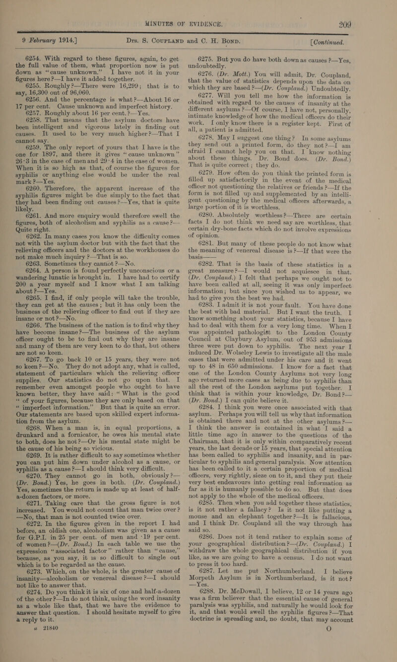 9 February 1914.] [ Continued.  6254. With regard to these figures, again, to get the full value of them, what proportion now is put down as “cause unknown.” I have not it in your figures here ?—I have it added together, 6255. Roughly &gt;There were 16,299; that is to say, 16,300 out of 96,060. 6256. And the percentage is what ?-—-About 16 or 17 per cent. Cause unknown and imperfect history. 6257. Roughly about 16 per cent. ?—Yes. 6258. That means that the asylum doctors have been intelligent and vigorous lately in finding out causes. It used to be very much higher ?—That I cannot say. 6259. The only report of yours that I have is the one for 1897, and there it gives “cause unknown” 26°3 in the case of menand 29:4 in the case of women. When itis so high as that, of course the figures for syphilis or anything else would be under the real mark ?—Yes. 6260. Therefore, the apparent increase of the syphilis figures might be due simply to the fact that they had been finding out causes ?—Yes, that is quite likely. 6261. And more enquiry would therefore swell the figures, both of alcoholism and syphilis as a cause P— Quite right. 6262. In many cases you know the difficulty comes not with the asylum doctor but with the fact that the relieving officers and the doctors at the workhouses do not make much inquiry ?—That is so. 6263. Sometimes they cannot ?—No. 6264. A person is found perfectly unconscious or a wandering lunatic is brought in. I have had to certify 200 a year myself and I know what I am talking about P—Yes. 6265. I find, if only people will take the trouble, they can get at the causes; but it has only been the business of the relieving officer to find out if they are insane or not &gt;—No. 6266. The business of the nation is to find why they have become insane ?—The business of the asylum officer ought to be to find out why they are insane and many of them are very keen to do that, but others are not so keen. 6267. To go back 10 or 15 years, they were not so keen?—No. They do not adopt any, what is called, statement of particulars which the relieving officer supplies. Our statistics do not go upon that. I remember even amongst people who ought to have known better, they have said: “ What is the good ** of your figures, because they are only based on that * imperfect information.” But that is quite an error. Our statements are based upon skilled expert informa- tion from the asylum. 6268. When a man is, in equal proportions, a drunkard and a fornicator, he owes his mental state to both, does he not ?—Or his mental state might be the cause of his being so vicious. 6269. It is rather difficult to say sometimes whether you can put him down under alcohol as a cause, or syphilis as a cause P—I should think very difficult. 6270. They cannot go in both, obviously ?— (Dr. Bond.) Yes, he goes in both. (Dr. Coupland.) Yes, sometimes the return is made up at least of half- a-dozen factors, or more. 6271. Taking care that the gross figure is not increased. You would not count that man twice over ? —No, that man is not counted twice over. 6272. In the figures given in the report I had before, an oldish one, alcoholism was given as a cause for G.P.I. in 25 per cent. of men and ‘19 per cent. of women ?—(Dr. Bond.) In each table we use the expression “associated factor” rather than “cause,” because, as you say, it 1s so difficult to single out which is to be regarded as the cause. 6273. Which, on the whole, is the greater cause of insanity—alcoholism or venereal disease ?—I should not like to answer that. 6274. Do you think it is six of one and half-a-dozen of the other ?—In do not think, using the word insanity as a whole like that, that we have the evidence to answer that question. I should hesitate myself to give a reply to it. a 21840 6275. But you do have both down as causes ?—Yes, undoubtedly. 6276. (Dr. Mott.) You will admit, Dr. Coupland, that the value of statistics depends upon the data on which they are based ?—(Dr. Coupland.) Undoubtedly. 6277. Will you tell me how the information is obtained with regard to the causes of insanity at the different asylums ?—Of course, I have not, personally, intimate knowledge of how the medical officers do their work, I only know there is a register kept. First of all, a patient is admitted. 6278. May I suggest one thing? In some asylums they send out a printed form, do they not?—I am afraid I cannot help you on that. I know nothing about these things. Dr. Bond does. (Dr. Bond.) That is quite correct ; they do. 6279. How often do you think the printed form is filled up satisfactorily in the event of the medical officer not questioning the relatives or friends ?—If the form is not filled up and supplemented by an intelli- gent questioning by the medical officers afterwards, a large portion of it is worthless. 6280. Absolutely worthless?—There are certain facts I do not think we need say are worthless, that certain dry-bone facts which do not involve expressions of opinion. 6281. But many of these people do not know what ase ea oe of venereal disease is ?—If that were the asis 6282. That is the basis of these statistics in a great measure?—I would not acquiesce in that. (Dr. Coupland.) I felt that perhaps we ought not to have been called at all, seeing it was only imperfect information; but. since you wished us to appear, we had to give you the best we had. 6283. I admit it is not your fault. You have done the best with bad material. But I want the truth. I know something about your statistics, because I have had to deal with them for a very long time. When I was appointed pathologist to the London County Council at Claybury Asylum, out of 953 admissions three were put down to syphilis. The next year I induced Dr. Wolseley Lewis to investigate all the male cases that were admitted under his care and it went up to 48 in 650 admissions. I know for a fact that one of the London County Asylums not very long ago returned more cases as being due to syphilis than all the rest of the London asylums put together. I think that is within your knowledge, Dr. Bond ?— (Dr. Bond.) I can quite believe it. 6284. I think you were once associated with that asylum. Perhaps you will tell us why that information is obtained there and not at the other asylums ?— I think the answer is contained in what I said a little time ago in answer to the questions of the Chairman, that it is only within comparatively recent years, the last decade or 15 years, that special attention has been called to syphilis and insanity, and in par- ticular to syphilis and general paralysis. Now attention has been called to it a certain proportion of medical officers, very rightly, sieze on to it, and they put their very best endeavours into getting real information as far as it is humanly possible to do so. But that does not apply to the whole of the medical officers. 6285. Then when you add together these statistics, is it not rather a fallacy? Is it not like putting a mouse and an elephant together ?—It is fallacious, and I think Dr. Coupland all the way through has said so. 6286. Does not it tend rather to explain some of your geographical distribution?—(Dr. Coupland.) I withdraw the whole geographical distribution if you like, as we are going to have a census. I do not want to press it too hard. 6287. Let me put Northumberland. I believe eee Asylum is in Northumberland, is it not? —Yes. 6288. Dr. McDowall, I believe, 12 or 14 years ago was a firm believer that the essential cause of general paralysis was syphilis, and naturally he would look for it, and that would swell the syphilis figures ?—That doctrine is spreading and, no doubt, that may account O 