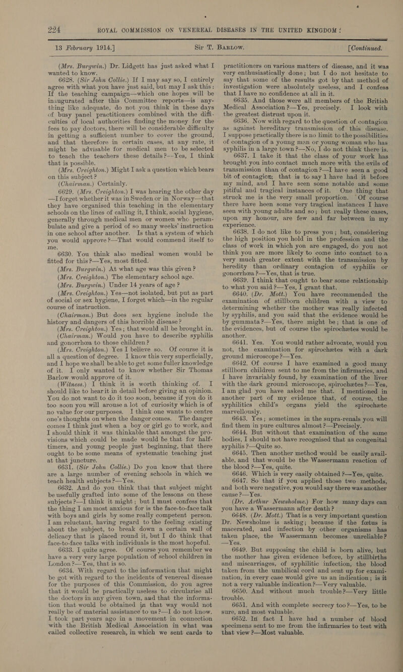 13 February 1914.] [ Continued.   (Mrs. Burgwin.) Dr. Lidgett has just asked what I wanted to know. 6628. (Sir John Collie.) If I may say so, I entirely agree with what you have just said, but may I ask this: If the teaching campaign—which one hopes will be inaugurated after this Committee reports—is any- thing like adequate, do not you think in these days of busy panel practitioners combined with the diffi- culties of local authorities finding the money for the fees to pay doctors, there will be considerable difficulty in getting a sufficient number to cover the ground, and that therefore in certain cases, at any rate, it might be advisable for medical men to be selected to teach the teachers these details P—-Yes, I think that is possible. (Mrs. Creighton.) Might I ask a question which bears on this subject ? (Chairman.) Certainly. 6629. (Mrs. Creighton.) I was hearing the other day —TI forget whether it was in Sweden or in Norway—that they have organised this teaching in the elementary schools on the lines of calling it, I think, social hygiene, generally through medical men or women whe peram- bulate and give a period of so many weeks’ instruction in one school after another. Is that a system of which you would approve ?—That would commend itself to me. 6630. You think also medical women would be fitted for this P—Yes, most fitted. (Mrs. Burgwin.) At what age was this given ? (Mrs. Creighton.) The elementary school age. (Mrs. Burgwin.) Under 14 years of age P (Mrs. Creighton.) Yes—not isolated, but put as part of social or sex hygiene, I forget which—in the regular course of instruction. (Chairman.) But does sex hygiene include the history and dangers of this horrible disease ? (Mrs. Creighton.) Yes; that would all be brought in. (Chairman.) Would you have to describe syphilis and gonorrhea to those children ? (Mrs. Creighton.) Yes I believe so. Of course it is all a question of degree. I know this very superficially, and I hope we shall “be able to get some fuller knowledge of it. I only wanted to know whether Sir Thomas Barlow would approve of it. (Witness.) I think it is worth thinking of. I should like to hear it in detail before giving an opinion. You do not want to do it too soon, because if you do it too soon you will arouse a lot of curiosity which is of no value for our purposes. I think one wants to centre one’s thoughts on when the dangercomes. The danger comes I think just when a boy or girl go to work, and I should think it was thinkable that amongst the pro- visions which could be made would be that for half- timers, and young people just beginning, that there ought to be some means of systematic teaching just at that juncture. 6631. (Sir John Collie.) Do you know that there are a large number of evening schools in which we teach health subjects P—Yes. 6632. And do you think that that subject might be usefully grafted into some of the lessons on these subjects P—I think it might; but I must confess that the thing I am most anxious for is the face-to-face talk with boys and girls by some really competent person. Iam reluctant, having regard to the feeling existing about the subject, to break down a certain wall of delicacy that is placed round it, but I do think that face-to-face talks with individuals is the most hopeful. 6633. I quite agree. Of course you remember we have a very very large population of school children in London ?—Yes, that is so. 6634. With regard to the information that might be got with regard to the incidents of venereal disease for the purposes of this Commission, do you agree that it would be practically useless to circularise all the doctors in any given town, and that the informa- tion that would be obtained in that way would not really be of material assistance to us P—I do not know. I took part years ago in a movement in connection with the British Medical Association in what was called collective research, in which we sent cards to practitioners on various matters of disease, and it was very enthusiastically done; but [ do not hesitate to say that some of the results got by that method of investigation were absolutely useless, and I confess that I have no confidence at all in it. 6635. And those were all members of the British Medical Association ?—Yes, precisely. I look with the greatest distrust upon it. 6636. Now with regard to the question of contagion as against hereditary transmission of this disease. I suppose practically there is no limit to the possibilities of contagion of a young man or young woman who has syphilis in a large town ?—No, I do not think there is. 6637. I take it that the class of your work has brought you into contact much more with the evils of transmission than of contagion ?—I have seen a good bit of contagion; that is to say 1 have had it before my mind, and I have seen some notable and some pitiful and tragical instances of it. One thing that struck me is the very small proportion. “Of course there have heen some very tragical instances I have seen with young adults and so; but really these cases, upon my honour, are few and far between in my experience. 6638. I do not like to press you; but, considering the high position you hold in the profession and the class of work in which yon are engaged, do you not think you are more likely to come into contact toa very much greater extent with the transmission by heredity than ordinary contagion of syphilis or gonorrhea ?P—Yes, that is true. to what you said ?—Yes, I grant that, 6640. (Dr. Mott.) You have recommended the examination of stillborn children with a view to determining whether the mother was really infected by syphilis, and you said that the evidence would be by gummata ?P—Yes, there might be; that is one of the evidences, but of course the spirochetes would be another. 6641, Yes. You would rather advocate, would you not, the examination for spirochetes with a dark ground microscope P—Yes. 6642. Of course I have examined a good many stillborn children sent to me from the infirmaries, and I have invariably found, by examination of the liver with the dark ground microscope, spirochetes ?—Yes, Iam glad you have asked me that. I mentioned in another part of my evidence that, of course, the syphilitics child’s organs yield the spirochete marvellously. 6643. Yes; sometimes in the supra-renals you will find them in pure cultures almost ?—Precisely. 6644. But without that examination of the same bodies, I should not have recognised that as congenital syphilis P—Quite so. 6645. Then another method would be easily avail- able, and that would be the Wassermann reaction of the blood ?—Yes, quite. 6646. Which is very easily obtained ?—Yes, quite. 6647. So that if you applied those two methods, and both were negative, you would say there was another cause ?—Yes. (Dr. Arthur Newsholme.) For how many days can you have a Wassermann after death ? 6648, (Dr. Mott.) That is a very important question Dr. Newsholme is asking; because if the fetus is macerated, and infection by other organisms has taken place, the Wassermann becomes unreliable ? —Yes. 6649. But supposing the child is born alive, but the mother has given evidence before, by stillbirths and miscarriages, of syphilitic infection, the blood taken from the umbilical cord and sent up for exami- nation, in every case would give us an indication; is it not a very valuable indication ?—Very valuable. 6650. And without much trouble?—Very little trouble. 6651. And with complete secr Oey too ?—Yes, to be sure, and most valuable. 6652. In fact I have had a number of blood specimens sent to me from the infirmaries to test with that view ?—Most valuable.