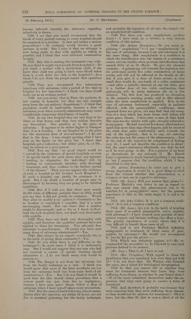 16 February 1914.] [ Continued.   become infected recently the inference regarding infectivity is drawn. 7036. I see that you would recommend that the blood of every patient coming to every hospital should be examined as aroutine. Is that not rather a serious proposition ? — It certainly would involve a great increase in work. But I take it that an attempt is now being made to deal with syphilis as widely as possible, and I think that such universal examination is right. 7037. But this is making the treatment very wide. Do you think it might repel people from hospitals ?—Do you think a mother with a newly-born child, if she knew that child was going to have some blood taken from it, would defer her visit to the hospital P—As a whole I do not think the people resent that operation greatly. 7038. Then you recommend five intravenous injections with salvarsan, with a period of two days in hospital for five injections ?—I think two days would work out as an average period. 7039. Are you aware that in Paris the patients do not remain in hospital, but they are sent straight away from the out-patients’ department ?—I think that procedure would be inadvisable, because a dose of salvarsan, even when correctly administered, may cause considerable temporary disturbance of health. 7040. In my own hospital they are only kept in for three or four hours, and they very seldom describe any discomfort. One question as to the price of salvarsan. It appears to be rather higher in Glasgow than it isin London. At my hespital 6s. is the price for the maximum dose of neo-salvarsan ?—I do not deal in the drug. I was simply quoting what I have seen as the figure on the price list. I know that hospitals get a reduction; but either price, 6s. or 10s., may be serious to a poor person. 7041. You say that “no good object would be served by the existence of special hospitals, or even of special wards for such cases, since any measure “ tending to stigmatise the individual will, by leading to concealment, interfere with thorough treatment, and thus conduce to the further spread “ of the disease.” Then you are against the existence of such a hospital as the London Lock Hospital P— If such a hospital can justify its existence, it is good. ButI am afraid a number of people may be discouraged by knowing they are going to be labelled syphilities. 7042. But if I told you that there were nearly 40,000 visits of different patients there in 1912, would you say that it did not justify its existence. Would that alter or modify your opinion ?—Certainly so far as London is concerned I consider that is a most encouraging result. But one fears that a number might be discouraged ; and so far as I know, in Scot- land the lock hospitals have not dealt very thoroughly with syphilis. 7043. They have not dealt very thoroughly with syphilis, and therefore the syphilitic patients have not applied to them for treatment. You advocate free salvarsan to practitioners. Of course you have seen many doses of salvarsan administered ?—Yes. 7044. But always by an expert—somebody who is in the habit of giving them constantly P—Yes. 7045. Do you think there is any difficulty in the technique ?—In most cases I think it is moderately easy. But I would not suggest that any man who had not received a course of special training should administer it. I do not think many men would be anxious to. 7046. The danger is not from the salvarsan but from the faulty technique asa rule. I think you would agree that most of the fatal accidents are not from the salvarsan itself but from some fault of ad- ministration ?—Yes. But I do not think it would be good that the idea should obtain prevalence that a serious result was ipso facto due to negligence ; salvarsan where I have myself taé&amp;ken every precaution. 7047. But the cases of death following almost imme- diately after the injection, say within 24 hours, are not due to arsenical poisoning but the faulty technique, 6 n « _ s   and probably the injection of air into the veins P—Or an anaphylactoid condition. 7048. But have you seen anaphylaxis produce death P—I have seen, -in a tabetic, a very serious condition of this nature. 7049. (Dr. Arthur Newsholme.) Do you mind ex- plaining “ anaphylaxis” ?—I say “ anaphylactoid,” in the case of salvarsan, because I am not convinced it is the same thing. But anaphylaxis is a condition in which the introduction into the tissues of a substance causes serious results when previous introductions had caused little or no ill effects. To give the classical example. &lt;A guinea-pig will tolerate the injection into its peritoneal cavity five cubic centimetres of horse serum, and will not be affected in its health at all; but if you give it a dose of horse serum—a very small dose would do, one-tenth of a eubic centimetre —and after a suitable interval of, say ten days, give it a further dose of two cubic centimetres, that guinea-pig will in many instances die in a few minutes. The first dose has produced an alteration in the animal’s reacting power, and to this altered state the term anaphylaxis is applied. Now, in the case of salvarsan treatment, especially in patients affected with the parasyphilitic conditions, when repeated doses are given, one may find that the recep- tion of a dose which has been borne well before will cause grave illness. I have seen a case of that kind. The man was the tabetic with optic atrophy referred to inmy paper. He had received five doses, which had not upset him more than may often happen, and he received the sixth dose quite comfortably until towards the end of the injection; that is to say, air entering the veins was not the cause of the phenomenon, Just at the end of the injection he complained of feeling © very ill; I need not describe the condition in detail; but the man’s statement afterwards was that he felt as if he were going to die. For a quarter of an hour or thereabouts he was seriously ill. Mr. Ernest Lane’s experience is much beyond anything I can claim to, but I suppose that the condition which I have described is very rare. (Dr. Arthur Newsholme.) In order not to give a wrong impression, it would be a good thing to elicit from the witness whether this phenomenon is a common or rare one in regard to salvarsan. 7050. (Mr. Lane.) Will you answer that, please P— Professor Ehrlich’s own letter to me in regard to this case stated that this phenomenon was to be watched for in parasyphilitic cases; but the general experience is that in the early stages it is not to be feared. 7051. (Str John Collie.) It is not a common condi- tion ?—It is not a common condition. 7052. (Mr. Lane.) Ave you in the habit of treating these cases of so-called parasyphilis, nerye syphilis, with salvarsan ?—I have treated such patients at their earnest request, and because nothing else offers a hope. The general experience, of course, shews that it is very difficult to benefit those cases at all. 7053. And is not Professor Ehrlich definitely antagonistic to treatment of these cases of para- syphilis by salvarsan ?—He would not recommend it; but he did give his advice 7054. Which was definitely against it ?—He re- commended the procedure to be followed in case such patients desired to be treated. (Mr, Lane.) That is all I have to ask. 7055. (Mrs. Creighton.) With regard to these 104 prostitutes that you examined, how were they got hold of P—I do not know that. Dr. Watson, who obtained the cases, has a talent for sociological investigation. 7056. So that you cannot tell us whether they came for treatment because they knew they were suffering from illness, or whether he just found them ? —65 of the cases submitted themselves under the im- pression that they were going to receive a form of 7057. And, therefore, it probably was because they were conscious that they were suffering from disease, or they would not be anxious for treatment ?—That is true; but the other 39, that is over a third of all the 