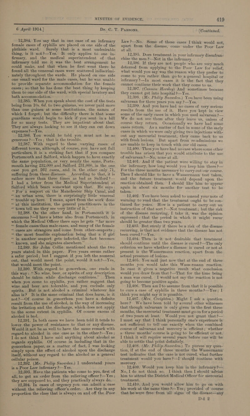 6 April 1914.]   12,384, You say that in one case of an infirmary female cases of syphilis are placed on one side of the phthisis ward. Surely that is a most undesirable thing, is it not?—Yes. It only applies to one in- firmary, and the medical superintendent of that infirmary told me it was the best arrangement he could make, and that when he first went there he found all the venereal cases were scattered indiscrimi- nately throughout the wards. He placed on one side one small ward for the male cases, but he was unable to provide separate accommodation for the female cases; so that he has done the best thing by keeping them to one side of the ward, with special lavatory and bath accommodation. 12,385. When you speak about the cost of the tests being from 10s. 6d. to two guineas, we never paid more than one guinea at some institutions, the names of which I forget; but the difficulty there is that some guardians would begin to kick if you sent ina bill for so many tests. They are impatient about that. They are always looking to see if they can cut down expenses ?—Yes. 12,386. You would be told you must not be so generous ’—Yes ; that is the trouble. 12,387. With regard to these varying cases of particulars, it is. a striking fact that if you compare the same population, or very nearly the same, Ports- mouth having 232,000 and Salford 251,000, in the one case you get 262 cases, and in the other only 71, suffering from these diseases. According to that, it is rather more than three times as bad as Salford ?— I had a letter from the Medical Superintendent at Salford which bears somewhat upon that. He says: «For a seaport on the Manchester Ship Canal, and ‘an urban area, there is surprisingly little venereal “trouble up here. I mean, apart from the work done “at this institution, the general practitioners in the “ town tell me they see very little of it.” 12,388. On the other hand, in Portsmouth it is enormous ?’—TI have a letter also from Portsmouth, in which the Medical Officer there says he gets “far more ** female cases than male cases, and many of the female “ eases are strangers and come from other- seaports ; “ the most feasible explanation being that a if girl ‘* in another seaport gets infected, the fact becomes *« known, and she migrates elsewhere.” 12,389. Sir John Collie mentioned about the two years stated in this paper. Five years seems rather a safer period; but I suggest if you left the numeral out, that would meet the point, would it not ?—Yes, that would meet the point. 12,390. With regard to gonorrhea, one reads in this way: ‘No wine, beer, or spirits of any description should be taken while discharge continues.” Then when you come to syphilis, you rather suggest that wine and beer are tolerable, and you exclude only spirits. But is not alcohol a criminal whatever his alias is? It is the same criminal that does harm, is it not ?—Of course in gonorrhea you have a. definite result from the use of alcohol, in the way of increasing the irritation and the discharge, which does not apply to the some extent in syphilis. Of course excess of alcohol is bad. 12,391. In both cases we have been told it tends to lower the power of resistance to that or any disease. Would it not be as well to have the same remark with regard to alcohol in one case as in the other ?—Yes ; IT do not think I have said anything about alcohol as regards syphilis. Of course in including that in the gonorrhea paper, as a matter of fact, I was looking simply upon the effect of alcohol upon the discharge itself, without any regard to the alcohol as a general cellular poison. 12,392. (Mr. Philip Snowden.) is a Poor Law infirmary ?—Yes. 12,393. Have the patients who come to you, first of all, to get an order from the relieving officer P—Yes ; they are supposed to, and they practically always do. 12,394. In cases of urgency you can admit a case without the relieving officer’s order. Are they in any proportion the class that is always on and off the. Poor I understand yours PARSONS, (Continued,  Law ?—No. Some of these cases I think would not, pa from the disease, come under the Poor Law at all. 12,395, Does treatment in your infirmary disenfran- chise the men ?—Not in the infirmary. 12,396. If they are not people who are very much deterred from applying to the Poor Law for relief, what would you say was the reason why they prefer to come to you rather than go to a general hospital or infirmary ?—In most cases it is the fact that they cannot continue their work that they come to us. 12,397. (Cannon Horsley) And sometimes because they cannot get into hospital 2—Yes. 12,398. (Mr. Philip Snowden.) You have been using salvarsan for three years you say ?—Yes. 12,399. And you have had no cases of very serious results from the use of it. Have you kept in view some of the early cases in which you used salvarsan 2— We do not see them after they leave us, unless of course they return. Occasionally we have had some cases return. As a matter of fact in some of the early cases in which we were only giving two injections with- out any mercurial treatment, they came back to us with fresh lesions. But apart from re-admissions we are unable to keep in touch with our old cases. trouble has arisen that you would attribute to the use of salvarsan ?—No, none at all. 12,401, And if the patient were willing to stay in the infirmary, how long would you keep him there ?— For the three months necessary to carry out our course. Then I should like to have a Wassermann test taken, and the future treatment would depend upon the reaction obtained then. I should like him to appear again in about six months for another test to be taken. 12,402. You have been asked to amend your note of warning to read that the treatment ought to be con- tinued for years. How is a patient to carry out an instruction of that sort &gt;—Not treatment; but the risk of the disease recurring, I take it, was the opinion expressed : that the period in which it might recur should be greater than two years. 12,403. But surely if there be a risk of the disease recurring, is that not evidence that the disease has not been cured ?—-Yes. 12,404. Then is it not desirable that treatment should continue until the disease is cured ?—The only criterion we have whether a disease is cured or not at present is the Wassermann reaction, apart from the actual presence of lesions. 12,405. You said just now that at the end of three months you would take this Wassermann reaction. In case it gives a negative result what conclusion would you draw from that ?—That for the time being a man was cured. I would not say the reaction is not going to become positive again. 12,406. Then am I to assume from that it is possible to cure a case of syphilis in three months ?’—Yes; I think you might say it is possible. 12,407. (Mrs. Creighton.) Might I ask a question here? We have been told by several other witnesses that though salvarsan is only given in the first three months, the mercurial treatment must go on for a period of two years at least. Would you not grant that ?— I must. say that 1 think personally one’s experience is not sufficient to tell one exactly when the combined course of salvarsan and mercury is efficient ;' whether a three months’ course is going to be efficient or not. I think it will require several years before one will be able to settle that point definitely. 12,408. (Mr. Philip. Snowden.) To pursue my ques- tion, if at the end of three months the Wassermann™ test indicates that the case is not cured, what further treatment would you have ?—I should éontinue with mercury. 12,409. Would you keep him in the infirmary P— No, I do not think so. I think then I should advise him to attend the District Medical Officer for mercurial treatment. 12,410. And you would allow him to go on with his work at the same time ?—Yes; provided of course that: he-were free from ‘all signs of the disease—any Dd 2 