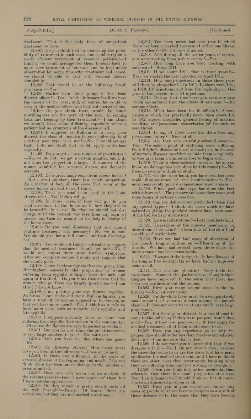  6 April 1914.] [ Continued.   treatment. That is the only form of out-patient treatment we have. 12,487. Do you think that by increasing the possi- bility of treatment in such cases, one could carry on a really efficient treatment of venereal patients ?—I think if we could arrange for them to come back to us to have treatment at intervals and be kept under observation for some time after treatment had ceased, we should be able to deal with venereal disease completely. 12,488. That would be at the infirmary itself, you mean ?—Yes. 12,489. Rather than their going to the local district officer &gt;—Yes. At the infirmary itself we have the record of the case; and, of course, he would be seen by the medical officer who had had charge of him. 12,490. Do you think there would be much unwillingness on the part of the men to coming back and keeping up their treatment ?—I am afraid we should have some difficulty, especially where a patient had no symptoms of the disease at all. 12,491. I suppose as Fulham is a very poor district, the class of inmates in your infirmary is of a rather poor type, is it not ?—No, I would not say that; I do not think that would apply to Fulham especially. 12,492. Do you get a large number of prostitutes ? —No, we do not; we get a certain number, but I do ~ not think the proportion is large. A number of the women admitted for venereal disease are domestic servants. 12,493. Do a great many come from rescue homes ? —Not a great number; there is a certain proportion. As a matter of fact, all the cases that occur at the rescue homes are sent to us, I think. 12,494. Then you send them back to the home afterwards ’—Yes, if they will go. 12,495, In those cases, if they will go, do you send directions to the home as to how they are to be treated ?—In a case like that we should not dis- charge until the patient was free from any sign of disease, and then we usually let the lady in charge of the home know. 12,496. Do you send directions that she should continue treatment with mercury P—No, we do not. We should give her a full course and then discharge her. 12,497. You would not think it advisable to suggest that the medical treatment should go on?—No, I would not, unless there were further symptoms. After our complete course I would not suggest that she should go on. 12,498. I see in these figures that are given, from Birmingham especially, the proportion’ of women suffering from syphilis is larger than the men, and again in Bradford. Do you think that means that the women who go there are largely prostitutes &gt;—I am afraid I do not know. 12,499. IT am putting your own figures together. As far as I can make out your Fulham figures, you have a total of 66 men as opposed to 44 women, so that you have more men ?—Yes, I think as a rule we have more men, both as regards early syphilis and late syphilis. 12,500. I suppose naturally there are more. men suffering from syphilis than women in the community ? —Of course the figures are very imperfect as to that. 12,501. But you do not think the prostitute comes in very large numbers to you ?—No, not to us. tbo And you have no idea where she goes ? —No. 12,503. (Str Maleolm Morris.) How many years have you been at the infirmary ?—Close on 15 now. 12,504. Is there any difference in the ratio of venereal disease at the beginning and now ?—I do not think there has been much change in the number of cases admitted. 12,505. Have you ever taken out an analysis of the various years &gt;—Yes; I have in some of them, but T have not the figures here, f 12,506. Do they remain a pretty steady ratio all the way through?—Fairly. Of course there are variations, but they are not marked variations, 2,507. You have never had one year in which there has been a marked increase of either one disease or the other ?—No, I do not think so. 12,508. And during all the earlier years, of course, you were treating them with mercury ?—Yes. 12,509. How long have you been treating with salvarsan ?—Since 1911. 12,510. If we count 1911, that is three years P— Yes; we started the first injection in April 1911. 12,511. How many injections in those three years will there be altogether ’—In 1911-12 there were 194; in 1918, 137 injections, and from the beginning of this year to the present time, 54 injections. 12,512. During that time have you seen any case which has suffered from the effects of salvarsan ’—No serious effects. : 12,518. What have been the ill effects ?—A tem- perature which has practically never been above 101 vomiting, and joccasional exacerbation fof the rash, or sore throat. ( 12,514. In any of those cases has there been any permanent injury ?—None at all. ; 12,515. Ave they very carefully selected cases P— Yes. We makea point of excluding cases suffering from Bright’s disease or heart disease; or, in the case of nervous diseases, we either exclude them completely, or else give them a minimum dose to begin with. 12,516, Then in these selected cases, so far as you know, no damage has been done by this remedy ?—No, I see no reason to think so at all, 12,517. On the other hand, you have seen the most rapid disappearance of the manifestations P—Yes ; most remarkably quick disappearance in some cases. 12,518. Which particular type has done the best with salvarsan ?—The primary and secondary cases, and some forms of tertiary ulceration. 12,519. Can you define more particularly than that any special types ?—I think the cases which we have noticed as giving the quickest results have been some of the bad tertiary ulcerations. 12,520. Late manifestations ?&gt;—Late manifestations. 12,521. Uleerations of the mucous membrane, or ulcerations of the skin ?—Ulcerations of the skin I am speaking of particularly. 12,522. Have you had bad cases of ulceration of the mouth, tongue, and so on ?—Uleeration of the tonsils. We have had several cases there where the improvement has been remarkable. 12,523. Diseases of the tongue ?—In late diseases of the tongue like leukoplakia we have had no improve- ment at all. ; 12,524. And chronic glossitis?’—Very little im- provement. Some of the patients have thought their tongues have improved, in the sense that there has been less hardness about the lesions. 12,525. Have you many tongue cases in the in- firmary P—No, not very many. 12,526. On the whole there must be a comparatively small amount of venereal disease among the pauper class P—It does not come to us at any rate in very large proportions. 12,527. But from your district they would tend to come to the infirmary if they were paupers, would they not ?—Yes, if they are paupers; or if they apply for medical treatment all of them would come to us. 12,528. Have you any experience as to why the pauper class should suffer less than the class immediately above it ?—I am not sure that it does. 12,529. I do not want you to agree with that if you disagree with it?—No, I am not sure it does; because the cases that come to us are the cases that have made application for medical treatment ; and I have no doubt there are other cases that never apply, knowing what they are suffering from, and not wishing to divulge. it. 12,530. Then you think it is rather accidental than otherwise that there is a small proportion at a large Poor Law infirmary ?—I should think so; but of course T have no figures to go upon at all. 12,531. Have you in your experience known any cases of people who have become paupers as a result of these diseases ?—In the sense that they have become 