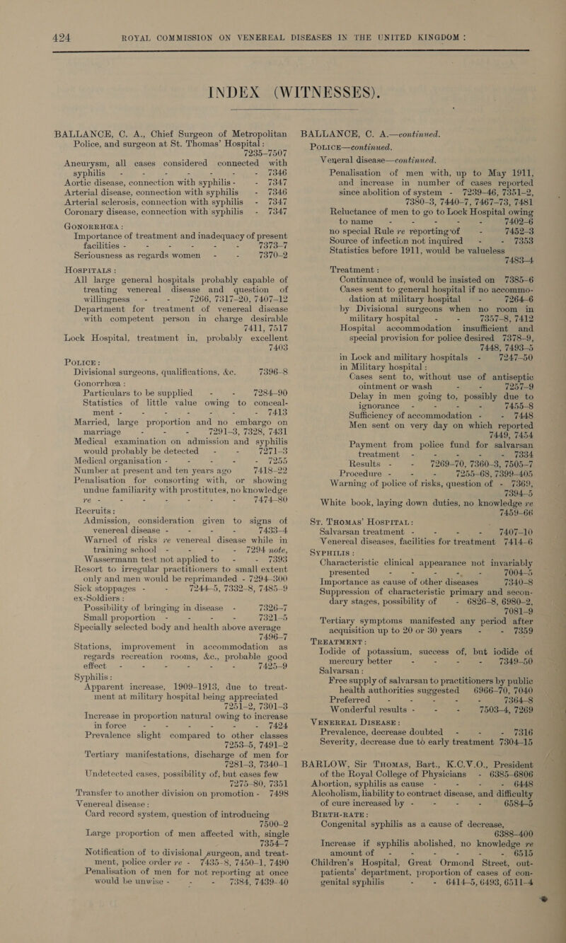   BALLANCH, C. A., Chief Surgeon of Metropolitan Police, and surgeon at St. Thomas’ Hospital : 7235-7507 Aneurysm, all cases considered connected with syphilis - - - - - 7346 Aortic disease, connection wah eae . - 7347 Arterial disease, connection with syphilis - 7346 Arterial sclerosis, connection with syphilis - 7347 Coronary disease, connection with syphilis 7347 GONORRHEA : Importance of treatment and inadequacy of present facilities - - - - - - 7373-7 Seriousness as regards women - - 7370-2 HOSPITALS : All large general hospitals probably capable of treating venereal disease and question of willingness - : 7266, 7317-20, 7407-12 venereal disease charge desirable 7411, 7517 probably excellent Department for treatment of with competent person in Lock Hospital, treatment in, 7403 POLICE : Divisional surgeons, qualifications, Ke. 7396-8 Gonorrhea : Particulars to be supplied — - - 728490 Statistics of little value owing to conceal- ment - . - - - - - 7413 Married, large proportion and no embargo on marriage - - - 7291-3, 7328, 7431 Medical examination on admission and syphilis would probably be detected — - - 7271-3 Medical organisation - - - - 7255 Number at. present and ten years ago 7418-22 Penalisation for consorting with, or showing undue familiarity with prostitutes, no knowledge re - - - : - - - 7474-80 Recruits : Admission, consideration given to signs of venereal disease - - - 7433-4 Warned of risks ve venereal disease while in training school - : - 7294 note, Wassermann test not applied to - - 7393 Resort to irregular practitioners to small extent only and men would be reprimanded - 7294-300 Sick stoppages - 7244-5, 7332-8, 7485-9 ex-Soldiers : Possibility of bringing in disease 7320-7 Small proportion - - - - 7321-5 Specially selected body and health above average 7496-7 Stations, improvement in accommodation as regards recreation rooms, &amp;e., probable good effect - - - - . 7425-9 Syphilis : Apparent increase, 1909-1913, due to treat- ment at military hospital being appre eciated “7251-2 2, 7301-3 Increase in proportion natural owing to increase in force - - - . - 7424 Prevalence slight dom paned to other classes 7253-5, 7491-2 Tertiary manifestations, discharge of men for 7281-3, 7340-1 Undetected cases, possibility of, but cases few 7275-80, 7351 Transfer to another division on promotion - 7498 Venereal disease : Card record system, question of introducing 7500-2 Large proportion of men affected with, single 7354-7 Notification of to divisional surgeon, and treat- ment, police order re - 735° 8, 7450-1, 7490 Penalisation of men for not repor ting at once would be unwise - - Suen 384. 7439-40 PonicE—continued. Veneral disease—continued. Penalisation of men with, up to May 1911, and increase in number of cases reported since abolition of system - 7289-46, 7351-2, 7380-3, 7440-7, 7467-73, 7481 Reluctance of men to go to Lock Hospital owing to name - - - - - 7402-6 no special Rule ve reporting ‘of - 7452-3 Source of infection not inquired’ - - 7353 Statistics before 1911, would be valueless 7483-4 Treatment : Continuance of, would be insisted on 7385-6 Cases sent to general hospital if no aceommo- dation at military hospital - 7264-6 by Divisional surgeons when no room in military hospital — - - 7357-8, 7412 Hospital accommodation insufficient and special provision for police desired 7378-9, 7448, 7493-5 in Lock and military hospitals - 7247-50 in Military hospital : Cases sent to, without use of antiseptic ointment or wash - - 7257-9 Delay in men going to, possibly due to ignorance - - - - 7455-8 Sufficiency of accommodation - - 7448 Men sent on very day on which reported TAA9, 7454 Payment from police fund for salvarsan treatment - - - 7334 Results - - 7269- 70 7360-3, 7505-7 Procedure - - - 7255-68, 7399-405 Warning of police of risks, aire: of - 7369, 7394-5 White book, laying down duties, no knowledge re 7459-66 Sr. THomas’ HOSPITAL: ; Salvarsan treatment - . - - 7407-10 Venereal diseases, facilities for treatment 7414-6 SYPHILIS : Characteristic clinical appearance not invariably presented - - - oo 7004-5 Importance as cause of other diseases 7340-8 Suppression of characteristic primary and secon- dary stages, possibility of - 6826-8, 6980-2, 7081-9 Tertiary symptoms manifested any period after acquisition up to 20 or 30 years — - - 7359 TREATMENT: Iodide of potassium, success of, but iodide of mercury better - - - - 7349-50 Salvarsan : Free supply of salvarsan to practitioners by public health authorities suggested 6966-70, 7040 Preferred - - - - - 7364-8 Wonderful results - - - 7503-4, 7269 VENEREAL DISEASE: Prevalence, decrease doubted’ - - - 7316 Severity, decrease due to early treatment 7304-15 of the Royal College of aeons a 6385-6806 Abortion, syphilis as cause - - - 6448 Alcoholism, liability to contract disense) and difficulty of cure increased by - - - - 6584-5 BIRTH-RATE: Congenital syphilis as a cause of decrease, 6388-400 Increase if syphilis pupae. no knowledge re amount of — - - - 6515 Children’s Hospital, Great Or noms Streets out- patients’ department, proportion of cases of con- genital syphilis - - 6414-5, 6498, 6511-4