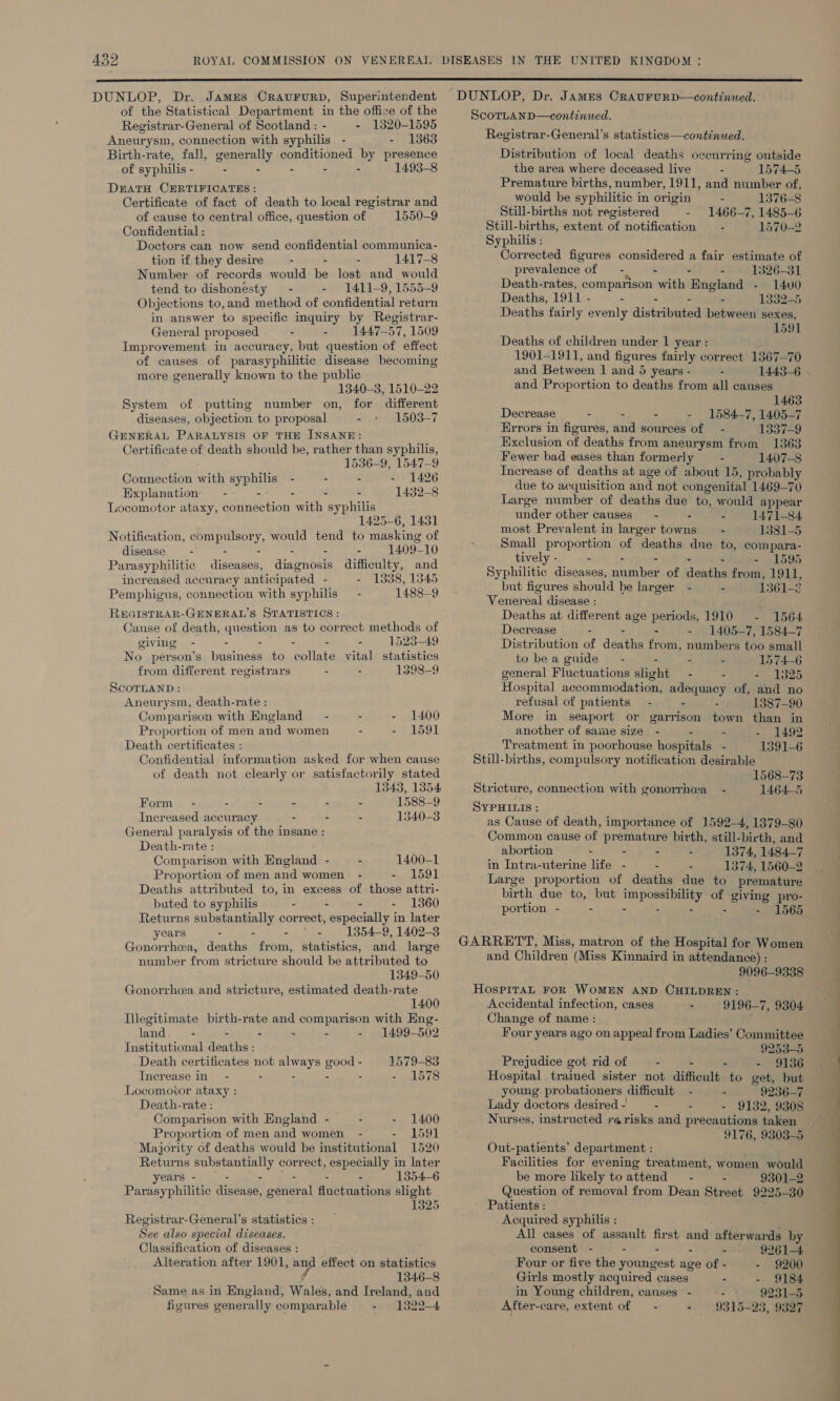  DUNLOP, Dr. James CRAUFURD, Superintendent of the Statistical Department in the office of the Registrar-General of Scotland : - - 1320-1595 Aneurysm, connection with syphilis - - 1363 Birth-rate, fall, generally conditioned by presence of syphilis - - - - - - 1493-8 DEATH CERTIFICATES: Certificate of fact of death to local registrar and of cause to central office, question of 1550-9 Confidential : Doctors can now send confidential communica- tion if they desire - - - 1417-8 Number of records would be lost and would tend to dishonesty - - 1411-9, 1555-9 Objections to,and method of confidential return in answer to specific inquiry by Registrar- Feneral proposed - - 1447-57, 1509 Improvement in accuracy, but question of effect of causes of parasyphilitic disease becoming more generally known to the public 1340-3, 1510-22 System of putting number on, for different diseases, objection to proposal - 1503-7 FENERAL PARALYSIS OF THE INSANE: Certificate of death should be, rather than syphilis, 1536-9, 1547-9 Connection with syphilis - - - 1426 Explanation — - - - - : 1432-8 Locomotor ataxy, connection with syphilis 1425-6, 1431 Notification, compulsory, would tend to masking of disease - - - - 1409-10 Parasyphilitic diseases, ainmnsere difficulty, and increased accuracy antic ipated - - 18338, 1345 Pemphigus, connection with syphilis — - 1488-9 REGISTRAR-GENERAL’S STATISTICS : Cause of death, question as to correct methods of giving - - . - - . 1523-49 No person’s business to collate vital statistics from different registrars - - 1398-9 ScorLanD : Aneurysm, death-rate : Comparison with England — - - - 1400 Proportion of men and women - 2, 1591 Death certificates : Confidential information asked for when cause of death not clearly or satisfactorily stated 1343, 1354 Form - - - - - - 1588-9 Increased accuracy - - - 1340-3 General paralysis of the insane : Death-rate : Comparison with England - - 1400-1 Proportion of men and women - - 1591 Deaths attributed to, in excess of those attri- buted to syphilis - - - - 1360 Returns substantially correct, bie ceiae) Ys in later years - - - - 1854-9, 1402-3 Gonorrhea, deaths from, statistics, and large number from stricture should be attributed to 1349-50 Gonorrhea and stricture, estimated death-rate 1400 Illegitimate birth-rate and comparison with Eng- land - - - - - - 1499-502 Institutional deaths : Death certificates not always good - 1579-83 Increase in - - - : - 1578 Locomotor ataxy : Death-rate : Comparison with England - - - 1400 Proportion of men and women - - 1591 Majority of deaths would be institutional 1520 Returns substantially correct, especially in later years - - - - - - 1354-6 Parasyphilitic disease, general fluctuations slight 1325 Registrar-General’s statistics : See also special diseases. Classification of diseases : Alteration after 1901, and effect on statistics fr 1346-8 Same as in England, Wales, and Ireland, and figures generally comparable - 1322-4 DUNLOP, Dr. James Craururp—continued. ScorLhanp—continued. Registrar-General’s statistics—continued. Distribution of local deaths occurring outside the area where deceased live = 1574-5 Premature births, number, 1911, and number of, would be syphilitic in origin - 1376-8 Still-births not registered - 1466-7, 1485-6 Still-births, extent of notification - 1570-2 Syphilis : Corrected figures considered a fair estimate of pr evalence of - - - 1326-31 Death-rates, comparison with England - 14v0 Deaths, 1911 - - - : - 1332-5 Deaths fairly evenly distributed between sexes, 1591 Deaths of children under 1 year : 1901-1911, and figures fairly correct 1367-70 and Between 1 and 5 years - - and Proportion to deaths from all causes 1463 Decrease - - - - 1584-7, 1405-7 Errors in figures, and sources of — - 1 So%-9 Exclusion of deaths from aneurysm from 1363 Fewer bad eases than formerly — - 1407-8 Increase of deaths at age of about 15, probably due to acquisition and not congenital 1469-70 Large number of deaths due to, would appear under other causes - - - 1471-84 most Prevalent in larger towns - 1381-5 Small proportion of deaths dne to, compara- tively - - - - 1595 Syphilitic diseases, Bae of Hientin from, 1911, but figures should be larger - - 1361-8 Venereal disease : Deaths at different age periods, 1910 - 1564. Decrease - - - 1405-7, 1584-7 Distribution of deaths from, numbers too small to bea guide” - - - 1574-6 general Fluctuations slight - - - 1325 Hospital accommodation, adequacy of, and no refusal of patients - - - 1387-90 More in seaport or garrison town than in another of same size - - - - 1492 Treatment in poorhouse hospitals - 1391-6 Still-births, compulsory notification desirable 1568-73 Stricture, connection with gonorrhea - 1464-5 SYPHILIS : as Cause of death, importance of 1592-4, 1379-80 Common cause of premature birth, still-birth, and abortion : : - - 1374, 1484-7 in Intra-uterine life - - - 1374, 1560-2 Large proportion of deaths due to premature birth due to, but sje of giving pro- portion - - - - 1565 GARRETT, Miss, matron of the Hospital for Women and Children (Miss Kinnaird in attendance) : 9096-9338 HOSPITAL FOR WOMEN AND CHILDREN : Accidental infection, cases - 9196-7, 9304 Change of name : 9253-5 Prejudice got rid of - - - - 9136 Hospital trained sister not difficult to get, but young probationers difficult - - 9236-7 Lady doctors desired - - - - 9132, 9308 Nurses, instructed re risks and precautions taken 9176, 9303-5 Out-patients’ department : Facilities for evening treatment, women would be more likely toattend = - - 9301-2 Question of removal from Dean Street 9225-30 Patients : Acquired syphilis : All cases of assault first and afterwards by consent - - - - - 9261-4 Four or five the youngest age of - - 9200 Girls mostly acquired cases - - 9184 in Young children, canses_ - - ~~ 9231-5 After-care, extent of — - - 9315-23, 9327 -