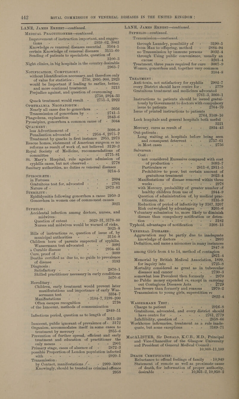 LANE, James HRNEST—continued. MeEpIcAL PRACTITIONERS—continued. Improvement of instruction important, and sugges- tions - - 2959-62, 3063 Knowledge re venereal diseases essential 3164-5 certain Knowledge of venereal diseases 3155-60 Sending of patients to specialists, question of 100-3 Night clinics, in big hospitals in the country desirable 2963-7 NOTIFICATION, COMPULSORY : without Identification necessary, and therefore only of value for statistics - 2750, 2895-900, 2923 would be Important if leading to earlier, better, and more continual treatment - . $213 Prejudice against, and question of overcoming 2750, 2994-33 Quack treatment would result - 2751-5, 2922 OPHTHALMIA NEONATORUM : Nearly all cases due to gonorrhea 3056 Transmission of gonorrhea ane - - 2741-5 Phagedeena. explanation - - 2843-6 Pyosalpinx, gonorrhea a common cause of 3044 QUACKERY : less Advertisement of - - 3098-9 Penalisation advocated —- - 2954- 6, 2975-7 Treatment by quacks in first instance 2955, 2973 Rescue homes, statement of American surgeon re no reforms as result of work of, not believed 3120-3 Royal Society of Medicine, recommendations of committee - - - - 2775-81 St. Mary’s Hospital, wile against admission of syphilis cases, but not observed - - - 2778 Sanitary authorities, no duties re venereal diseases 3214-5 SPIROCHATE : in Fcetuses - - - - - 2894 Gratuitous test for, aioeee tad “ : = ee Ok Nature of - é - - = 2873-83 STERILITY : Epididymitis following gonorrhea a cause 2950-3 Gonorrhea in women one of commonest causes 3021 SyYPHILIs : Accidental infection among doctors, nurses, and midwives : Question of extent - - 3029-31, 3178-80 Nurses and midwives would be warned ‘of risks, 3025-8 Bills of instructions re, question of issue of, by municipal authorities - - - 3116-8 Children born of parents puspectoe) of syphilis, Wassermann test advocated - - 3092 a Curable disease - - - - 2934-43 Cure, proof of - - - - - - 3089 Deaths certified as due 4 no guide to prevalence of disease - - - - 3183 Diagnosis : Satisfactory - - - - - 2870-1 Skilled practitioner necessary in early conditions 3070-6 Hereditary : Children, early treatment would prevent later manifestations and importance of early Was- sermann test - - - - 3334-7 Manifestations : - 3184-7, 3198-200 Often escapes recognition - - - 2734 of the Innocent, methods of communication 2849-51 Infectious period, question as to length of 3011-20 Innocent, public ignorant of prevalence of- 3172 Organism, accommodates itself in some cases to treatment by mereury - - - 2855-6 Prevention of further spread, efficient and early treatment and education of practitioner the only means - - - - : - 2901 Primary stage, cases of absence of - 2872-3 possible Proportion of London population infected — with - - - - - - 2920-1 Transmission : by Contact, manifestations f. - 2999-3000 Knowingly, should be treated as criminal offence 2958 LANE, James HrnEstT—continued. SYPHILIS—coutinued. Transmission—continued. through Laundry, possibility of — - 3190-5 from Man to offspring, method —- 2884-94 no Transmission by immune persons 3032-4 through Using Ne convenience, usually an excuse - - - 3201-4 Treatment, three years neqibed for cure 3007-9 Women, gonorrhoea and, together very common 3104-8 TREATMENT: Anti-toxin, not satisfactory for syphilis 2902-7 every District should have centre for - - 2779 Gratuitous treatment and medicines advocated 2761-3, 3060-1 Instructions to patients should be issued gratui- tously by Government to doctors with compulsory issue to patients - - - - 2764-70 Issue of printed instructions to patients 2764, 3109-16 Lock hospitals and general hospitals both useful 3221 Mercury, cures as result of a as te 2934-43 Out-patients : Long waiting at hospitals before being seen and consequent deterrent - - 2757-61 in Most cases . - - - eis Salvarsan : Cost : not considered Excessive compared with cost of production - - - - 3093-7 Particulars re - c - 2811-6, 2911-5 Prohibitive to poor, but certain amount of gratuitous treatment - - 3023-4 Manifestations of disease removed within three weeks - - - - 2978 with Mercury, probaniey of ieee number of healthy children from use of — - 2944-9 Question of administration of, by medical prac- titioners, &amp;e. - : 3135-9 Reduction of period of infest by 3167, 3207 Risk outweighed by advantages = - 3205- 6 Voluntary submission to, more likely to diminish disease than compulsory notification or deten- tion - - - - - - - 93182 Typhoid, advantages of notification - 3208-13 VENEREAL DISEASES: Agegravation may be partly nue to inadequate knowledge of doctors - - - . 2993 Definition, ‘and name a misnomer in many instances 2847-8 among Girls from 4 to 14, method of contagion 2821-4 Memorial by British Medical Association, 1899, for inquiry into” - - - - 2725-8 Mortality considered as great as in tubercular diseases and cancer - -. ++ 2730-3 somewhat less Prevalent then formerly =- 2970 no Public money expended re, except in carrying out Contagious Diseases Acts - - 2729 less Severe than formerly and reasons 2970-2 Transmission to young girls, superstition re 2822-4. WASSERMANN TEST: ' Charge to patient - - - - 2916-8 Gratuitous, advocated, i: every district should have centre for - . - 2761, 2779 Infallibility, question of - - - 2858-66 Workhouse infirmaries, treatment as a rule inade- quate, but some exceptions - - 3169-71 MacALISTHER, Sir Donatp, K.C.B., M.D., Principal and Vice-Chancellor of the Glasgow University and President of General Medical Council: 10,868-11,109 DEATH CERTIFICATES : Reluctance to offend feelings of family —- 10,949 Statement of remote as well as proximate cause of death, for information of proper authority, desirable - - - 10,931-2, 10,950-2 