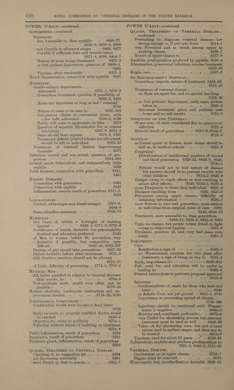 GonoRRH@A—continued. Treatment : less Amenable to, than syphilis. - 8469-71, 8526-8, 8650-3, 8660 not Curable in advanced stages - 8466, 8471 Ourable if sufficient time and trouble taken 8311-4, 8398, 8404-7 Nature of most recent treatment 8475-9 in Out-patient department, question of Brak: 2, 8495 Vaccine, often serviceable 8311-2 Heart, degeneration, connection with syphilis 8647 HOspPirats : Genito-urinary departments : Advocated — - - - 8351-5, 8358-9 Gonorrhea tr coaeey question of possibility of 8480-2, 8495 Name not ST ADeTERDE so long as not “ venereal” 8766 Nature of cases to be sent. to-- 8496-502 Out-patient clinics at convenient hours, with a few beds, advocated - 8356-6, 8536 Public will come to appreciate, in time - 8379 Question of are laboratories for, or central laboratory - - 8367-9, 8694-8 State should bear expense 8370-3, 8767 Treatment, definite printed scheme not advocated, should be left to individual 8503-10 Treatment of venereal disease, improvement desirable - - - - . =. 8577 Infection, sexual and non-sexual, liquestinn, of pro- portion - - - - - 8794-802 Ireland, much tuberculosis anid Sore ee little syphilis - - - - 8339 Joint diseases, Sonnenten Path rShcte pes = Ole, 8465 Kipney DISEASES : Connection with gonorrhea - - - 8465 Connection with syphilis - - - - 8647 Inflammation, remote result of gonorrhea 8317-9, 8418 LABORATORIES : Central, advantages and disadvantages 8367-9, 8694-8 _ State subsidies necessary - - - . 8768-70 MARRIAGE : two Cases of, within a fortnight of warning against - - 8562-5, 8771-3, 8779-9 Certificates of health, desirable but practicability doubted and education preferred - - 8542 of Man or woman before fit, prevention , very desirable if possible, but compulsion very difficult - : - - 8426-42, 8699-707 Parents of girl should take precautions 8427-32 Period desirable before, after treatment 8621-3 with Positive reaction, should not be allowed 8616-25 of Unfit, difficulty of preventing - 8774-6, 8780-2 Merpicat MEN: All, better qualified in relation to venereal diseases than quacks, &amp;e. - - : 8784-8 Post-graduate work, nonld very often not be possible - - - - - - 8579-80 Medical students, inadequate. instruction and im- provement desired . - - «2. 8718-20, 8783 NoviricATION, COMPULSORY : Confidential, would soon become a dead lettér © 8376 Early recourse to pr op qualified doctor would be checked - - - - 84.4.3—4 Objection to, owing to phiictey - 8374-5 Valueless without means of insisting on tr eatment 8376-8 Pelvic inflammation, result of gonorrhea - .8316 Peritonitis, result of gonorrhea’ - : . FPSS15 Prostrate gland, inflammation, result of gonorrhea es Oe LO Quacks, TREATMENT OF VENEREAL DISEASE: Checking of, no suggestion fgr_ - - - , 8394 not Increasing materially - - - - 8395 most People go first to quacks..-. | - 8392-3  Quacks. TREATMENT OF VENEREAL™ DispasE-— continued. Pretending to diagnose venereal ta Pk law strong enough re, if put into force - 8614-5 very. Prevalent and as much among. upper as working classes - - : - 8396-7 Resort of upper classes to - - - 8537-9 Rachitis, predisposition produced. by syphilis 8643-4 Rheumatism, Jag infection, vaccine treatment 8483-93 ; ace Rupia, rare. - “. - - - - Sr. BARTHOLOMEW’s Hosprrau: Gonorrhea, sequele, nature of treatment 8483-93, 8515-23 Treatment of venereal disease :. no Beds set: apart for, and no special teaching 8529-30 in Out- -patients’ depay-ments early cases, seldom taken in. :- - : - 8360-3 Salvarsan pyostigns given and patients sent home and no eyil results - . ~ 7 RSLs STRICTURE OF THE URETHRA: 99 per cent. of cases considered due to antec infection - - - - 8721-4 - 8317-9, 8544-7. 8725-9 Remote result of ronigemices SYPHILIS: as Causal agent in disease, more stress should be laid on, in medical schools .. ~ be 8341-6 Congenital : Deterioration of intellectual qualities of second and third generation 8329-31, 8633-8, 8646, mon Byg0_§ Patient would not be told nature of disease ' but parents should be to prevent trouble with other children’ - L - 8814-7, 8823-9 Danger owing to slight effects at first resulting in severe after effects - - 8340, 8533-5, 8600-6 more Dangerous to State than individual 8327-8 Diseases resulting from - - 8332, 8647-8 Prevalence among upper classes, difficulty of obtaining information - - . 8390-1 more Serious to race and gonorrhea more serious to individual from sur gical point of view 8306, 8543, 8656-72 Treatment, more amenable to, than gonorrhea _ 8469-71, 8526-8, 8650-3, 8660 Type, no change, but people. better fitted, to fight owing to improved hygiene -.. -.. + 8581-9 Virulence, question of, and. very bad cases seen lately... - - jogule -. -.. 8381-3 TREATMENT : 9), OWES RINE Gt Ua Cure: Bate Reinfection.a sign of, - ‘pipet 8593-5 no Wassermann reaction for two years after treatment, a sign of being on ee © 8591-2 Early, importance.of- 0+. 4+ ) 8597-613 Full, need for, and sauedeion will 6s useful in leading to - : at ‘isd 8362-6 Printed instructions is gra proposal approved ‘8818-9 Salvarsan : Condemnations of, made. by those msi adie ole tried - - - - + 8840 as definite Cure, not yet Reoanit 8651-5, 8789 Importance in preventing spread of disease... ; 8791-808 _ Injections should he continued until Wasser- mann is negative - - - 8680-3 Mercury and, combined, preferable - 8676-9 very Useful for shortening process but mercury treatment must be used as well - 8449-63 / Value of, for shortening cure, but-not a, cure - unless used in earliest stages and then not to ‘be trusted - - - - 2 8673-9 Vaccines, used for about 10 years ..- + 8559-61 Tuberculosis, syphilis may produce predisposition to 8335-9, 8640-2, 8755-65 VENEREAL DISEASE: haat Carelessness re, in upper classes oper the 8716-7 Stigma must be removed -\_ - - 8578 Wassermann. test, standardisation desirable 8626-82 #