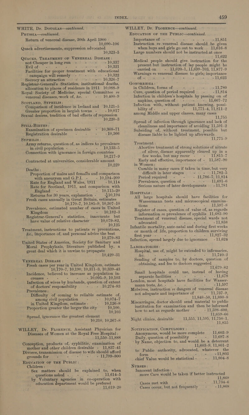  WHITE, Dr. Doveras—continued. Pruss1a—continued. Return of venereal disease, 30th April 1900 . 10,090-106 Quack advertisements, suppression advocated 10,323-5 Quins, TREATMENT OF VENEREAL DISEASE: not Cheaper in long run - - - 10,337 Evil of: - - - : - - 10,321 Facilities for proper troxtment with educational campaign will remedy -° - - 10,322 Secrecy an attraction : vi maete 10,326-7 Registrar-General’s Statistics, institutional deaths, allocation to places of residence in 1911 10,088-9 Royal Society of Medicine, special Committee re venereal diseases,-work of, &amp;e. - - 10,400-9 ScoTLanD, SYPHILIS: Comparison of incidence in In eland and 10,121-5 Greater proportion in largish towns - 10,017 Sexual desires, tradition of bad effects of repression 10,220-3 ST1nL-BIRTHS ; Examination of specimen desirable - 10,368-71 ' Registration desirable - 10,366 SYPHILIS : Army returns, question of, as indices to prevalence in civil population - - - - 10,133-5 Connection with ignorance in foreign countries 10,217-9 Contr acted at universities, considerable amount 10,229 Deaths Proportion of males and femalés and comparison with aneurysm and G.P.I. - - 10,194-209 Rate for England and Wales, 1911 - 10,114 Rate for Se 1911, and comparison with England - - - 10,115-20 Returns for 30 years, =) explanation - 210, 194 Fresh cases annually in Great Britain, estimates 10,170-7, 10,185-9, 10,307-10 Prevalence, estimated number of cases in United Kingdom - - - - - 10,182-3 _ Registrar-General’s statistics, inaccurate but have value of relative character 10,079-82, 10,125 Treatment, instructions to patients re precautions, ke., importance of, and personal advice the best 10,279-83 United States of America, Society for Sanitary and Moral Prophylaxis, literature published by, a great deal which it is unwise to propagate 10,429-31 VENEREAL DISEASE : Fresh cases per yearin United Kingdom, estimate 10,170-7, 10,190, 10,311-3, 10,339-43 Incidence, believed to increase as population in- creases - = - - - 10,095-9, 10,103 Infection of wives by husbands, question of extent of doctors’ responsibility - 10,274-83 Prevalence : Difficulty of coming to reliable estimate of, among civil population : -» J0,074—-7 in United Kingdom, estimate - - 10,126-8 Proportion greater the larger the city 10,100, 10,103 Spread, ignorance the greatest element 10,210, 10,267-8 WILLEY, Dr. Fiorence, Assistant Physician for Diseases of Women at the Royal Free Hospital : 11,550-11,888 Conception, products of, syphilitic, examination of mother and other children desirable - 11,837—41 Divorce, transmission of disease to wife should afford grounds for . - - - - 11,799-800 EDUCATION OF THE PUBLIC : Children : Sex matters should be explained to, when questions asked - - . - 11,614-5 by Voluntary agencies in co- -operation with education department would be prefered 11,619-20 WILLEY, Dr. FLoRENCcE—continued. EDUCATION OF THE PuBLICc—continued. Importance of - - - : - - 11,851 Instruction re venereal disease should be given when boys and girls go out to work . 11,616-8 Large numbers should not be instructed at once 11,622 Medical. people should give. instruction for the present but instruction of lay people might be carried on - 11,620-1, 11,699-703, 11,877-9 Warnings re venereal disease to girls, importance Ofixt pion : - . - - 11,623 GONORRHEA : © in Children, forms of - - - - 11,780 Cure, question of period required - 11,814 Infection in children’s hospitals by passing on of napkins, question of - - 11,667-72 Infection with, without patiens knowing, possi- bility of - - 11,771-4, 11,811-2 among Middle and upper classes, many cases 11,755 Spread of infection through ignorance and lack of cleanliness and importance of avoiding 11,591-2 Subsiding of, without treatment, possible but disease liable to be lighted up afterwards 11,775-9 Treatment : Abortive treatment of strong solutions of nitrate of silver, disease apparently cleared up in a few weeks, but may recur - - 11,815-7 Early and effective, auportance pass 11,587-90 in Women: Curable in many cases if taken in time, but very difficult in later sing gt - - -.11,782-5 Period required - = 1178627 11,814 Prevalence, question of - a Bets 11,691-6 Serious nature of later developments - 11,781 HOSPITALS : All large hospitals should have facilities for peeesclnannd tests and polerpaaopicy See tions 11,597-8 Register of cases, aictdor of value of, as aa information re prevalence of syphilis 11 683-90 Treatment of venereal disease, special wards not advocated _—- - - - 11,858 Infantile mortality, aaee: anit and during first weeks or month of life, proportion to children surviving first year - - - - 11,827-32 Infection, spread largely. due to ignorance - 11,624 LABORATORIES : Hospital, use of, might be extended to infirmaries, &amp;e. - - 11,740-2 Sending of samples to, &amp; doctors, question of obtaining, and fee to doctors suggested 11,679-82 Small hospitals could use, instead of having separate facilities - - a 678 London, most hospitals Ge facilities for Wasser- mann tests, &amp;ec. - - - - 11,597 Midwives, instruction re dahieors of venereal disease not adequate and importance of - 11,737-9, 11,848-50, U1, 880-8 Miscarriages, doctor should send material to public institution for examination and then be informed how to act as regards mother - 11,598-600, 11,659-66 Night clinics, desirable 11,555, 11,595, 11,750-1, 11,855 NovIFICATION, COMPULSORY : Anonymous, would be more complete 11,603-9 Daily, question of possibility — - -. 11,697-8 by Name, objection to, and would be a deterrent 11,603-9, 11,801-2 to Public authority, pointed: whatever the form - - - 11,803 chief Value would be katie - 11 804 8 NURSES : Tnnocent infection : more Care would be taken if better instructed 11,869 Cases met with - 11,7346 Cases oceur, but not fr Sadatly - 11,868